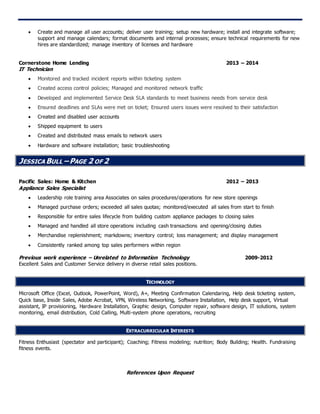  Create and manage all user accounts; deliver user training; setup new hardware; install and integrate software;
support and manage calendars; format documents and internal processes; ensure technical requirements for new
hires are standardized; manage inventory of licenses and hardware
Cornerstone Home Lending 2013 – 2014
IT Technician
 Monitored and tracked incident reports within ticketing system
 Created access control policies; Managed and monitored network traffic
 Developed and implemented Service Desk SLA standards to meet business needs from service desk
 Ensured deadlines and SLAs were met on ticket; Ensured users issues were resolved to their satisfaction
 Created and disabled user accounts
 Shipped equipment to users
 Created and distributed mass emails to network users
 Hardware and software installation; basic troubleshooting
JESSICA BULL –PAGE 2 OF 2
Pacific Sales: Home & Kitchen 2012 – 2013
Appliance Sales Specialist
 Leadership role training area Associates on sales procedures/operations for new store openings
 Managed purchase orders; exceeded all sales quotas; monitored/executed all sales from start to finish
 Responsible for entire sales lifecycle from building custom appliance packages to closing sales
 Managed and handled all store operations including cash transactions and opening/closing duties
 Merchandise replenishment; markdowns; inventory control; loss management; and display management
 Consistently ranked among top sales performers within region
Previous work experience – Unrelated to Information Technology 2009-2012
Excellent Sales and Customer Service delivery in diverse retail sales positions.
TECHNOLOGY
Microsoft Office (Excel, Outlook, PowerPoint, Word), A+, Meeting Confirmation Calendaring, Help desk ticketing system,
Quick base, Inside Sales, Adobe Acrobat, VPN, Wireless Networking, Software Installation, Help desk support, Virtual
assistant, IP provisioning, Hardware Installation, Graphic design, Computer repair, software design, IT solutions, system
monitoring, email distribution, Cold Calling, Multi-system phone operations, recruiting
EXTRACURRICULAR INTERESTS
Fitness Enthusiast (spectator and participant); Coaching; Fitness modeling; nutrition; Body Building; Health. Fundraising
fitness events.
References Upon Request
 