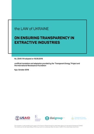 Transparent Energy
Прозора енергетика
Transparent Energy
Прозора енергетика
Transparent Energy
Прозора енергетика
The Law of Ukraine On Ensuring Transparency in Extractive Industries No. 2545-VIII adopted on 18.09.2018, unofficial translation
the LAW of UKRAINE
ON ENSURING TRANSPARENCY IN
EXTRACTIVE INDUSTRIES
unofficial translation and adaptation provided by the “Transparent Energy” Project and
the International Renaissance Foundation
Kyiv, October 2018
This translation is made possible by the support of the American People through the United States Agency for International Development (USAID).
The contents are the sole responsibility of DiXi Group and do not necessarily reflect the views of USAID or the United States Government.
No. 2545-VIII adopted on 18.09.2018
Transparent Energy
Прозора енергетика
Transparent Energy
Прозора енергетика
Transparent Energy
Прозора енергетика
 
