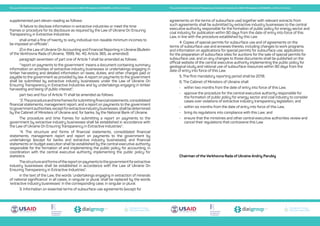 Transparent Energy
Прозора енергетика
Transparent Energy
Прозора енергетика
Transparent Energy
Прозора енергетика
Transparent Energy
Прозора енергетика
Transparent Energy
Прозора енергетика
Transparent Energy
Прозора енергетика
The Law of Ukraine On Ensuring Transparency in Extractive Industries No. 2545-VIII adopted on 18.09.2018, unofficial translation The Law of Ukraine On Ensuring Transparency in Extractive Industries No. 2545-VIII adopted on 18.09.2018, unofficial translation
supplemented part eleven reading as follows:
“A failure to disclose information in extractive industries or meet the time
frames or procedure for its disclosure as required by the Law of Ukraine On Ensuring
Transparency in Extractive Industries
shall entail a fine of twenty to sixty individual non-taxable minimum incomes to
be imposed on officials”;
2) in the Law of Ukraine On Accounting and Financial Reporting in Ukraine (Bulletin
of the Verkhovna Rada of Ukraine, 1999, No. 40, Article 365, as amended):
paragraph seventeen of part one of Article 1 shall be amended as follows:
“‘report on payments to the government’ means a document containing summary
information on activities of extractive industry businesses or undertakings engaging in
timber harvesting and detailed information on taxes, duties, and other charges paid or
payable to the government as provided by law. A report on payments to the government
shall be submitted by extractive industry businesses under the Law of Ukraine On
Ensuring Transparency in Extractive Industries and by undertakings engaging in timber
harvesting and being of public interest”;
part two and four of Article 11 shall be amended as follows:
“2.Theprocedureandtimeframesforsubmittingfinancialstatements,consolidated
financial statements, management report, and a report on payments to the government
togovernmentauthorities,exceptforextractiveindustrybusinesses,shallbedetermined
by the Cabinet of Ministers of Ukraine and, for banks, by the National Bank of Ukraine.
The procedure and time frames for submitting a report on payments to the
government by extractive industry businesses shall be established in accordance with
the Law of Ukraine On Ensuring Transparency in Extractive Industries”;
“4. The structure and forms of financial statements, consolidated financial
statements, management report and report on payments to the government by
undertakings (except for banks and extractive industry businesses), and financial
statements on budget execution shall be established by the central executive authority
responsible for the formation of and implementing the public policy for accounting, in
coordination with the central executive authority implementing the public policy for
statistics.
Thestructureandformsofthereportonpaymentstothegovernmentforextractive
industry businesses shall be established in accordance with the Law of Ukraine On
Ensuring Transparency in Extractive Industries”;
in the text of the Law, the words ‘undertakings engaging in extraction of minerals
of national significance’ in all cases, in singular or plural, shall be replaced by the words
‘extractive industry businesses’ in the corresponding case, in singular or plural.
3. Information on essential terms of subsurface use agreements (except for
agreements on the terms of subsurface use) together with relevant extracts from
such agreements shall be submitted by extractive industry businesses to the central
executive authority responsible for the formation of public policy for energy sector and
coal industry for publication within 90 days from the date of entry into force of this
Law, in line with the procedure established by this Law.
4. Copies of special permits for subsurface use and of agreements on the
terms of subsurface use and annexes thereto, including changes to work programs,
and information on applications for special permits for subsurface use, applications
for the preparation of subsurface sites for auctions for the sale of special permits for
subsurface use, and on any changes to those documents shall be published on the
official website of the central executive authority implementing the public policy for
geological study and rational use of subsurface resources within 90 days from the
date of entry into force of this Law.
5. The first mandatory reporting period shall be 2018.
6. The Cabinet of Ministers of Ukraine shall:
•	 within two months from the date of entry into force of this Law,
•	 approve the procedure for the central executive authority responsible for
the formation of public policy for energy sector and coal industry to consider
cases over violations of extractive industry transparency legislation; and
•	 within six months from the date of entry into force of this Law,
•	 bring its regulations into compliance with this Law; and
•	 ensure that the ministries and other central executive authorities review and
cancel their regulations that contravene this Law.
Chairman of the Verkhovna Rada of Ukraine Andriy Parubiy
 