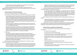 Transparent Energy
Прозора енергетика
Transparent Energy
Прозора енергетика
Transparent Energy
Прозора енергетика
Transparent Energy
Прозора енергетика
Transparent Energy
Прозора енергетика
Transparent Energy
Прозора енергетика
The Law of Ukraine On Ensuring Transparency in Extractive Industries No. 2545-VIII adopted on 18.09.2018, unofficial translation The Law of Ukraine On Ensuring Transparency in Extractive Industries No. 2545-VIII adopted on 18.09.2018, unofficial translation
•	 central executive authority implementing the public policy for geological
study and rational use of subsurface resources.
2. Disclosure entities shall disclose information in accordance with the
requirements and within the scope and time frames established by this Law and other
legislative acts of Ukraine.
Article 5. Methods of information disclosure
1. Information shall be disclosed in the following manner:
1) for extractive industry businesses and extractive industry parent companies:
•	 by submitting a report on payments to the government and, where required
by law, a consolidated report on payments to the government to the central
executive authority responsible for the formation of public policy for energy
sector and coal industry and to an independent administrator by sending
it in electronic form or, where not possible, in paper form by mail with the
enclosure list, or through the electronic system for reporting submission and
analysis (if available);
•	 by placing a report on payments to the government and, where required by
law, a consolidated report on payments to the government in electronic form
on its own website (if available);
•	 by providing information on essential terms of subsurface use agreements
together with appropriate extracts from such agreements to the central
executive authority responsible for the formation of public policy for energy
sector and coal industry or by entering such information in the electronic
system for reporting submission and analysis (if available);
2) for payees:
•	 by submitting a report on payments received to the central executive
authority responsible for the formation of public policy for energy sector and
coal industry and an independent administrator by sending it in electronic
form or, where not possible, in paper form by mail with the enclosure list;
•	 by placing a report on payments received in electronic form on its own
website (if available) or by entering it in the electronic system for reporting
submission and analysis (if available);
3) for the central executive authority responsible for the formation of public
policy for energy sector and coal industry:
•	 by placing a report on payments to the government and, where required by
law, a consolidated report on payments to the government in electronic form,
a report on payments received in electronic form, an EITI report in electronic
form, and information on essential terms of subsurface use agreements
together with relevant extracts from such agreements (except for agreements
on the terms of subsurface use) on its official website or by entering it in the
electronic system for reporting submission and analysis (if available);
4) for the central executive authority implementing the public policy for geological
study and rational use of subsurface resources:
•	 by placing information about applications for special permits for subsurface
use and applications for the preparation of subsurface sites for an auction
for the sale of special permits for subsurface use received from extractive
industry businesses and about special permits for subsurface use issued and
agreements on the terms of subsurface use concluded (with relevant annexes,
including contractual work programs) on its official website;
5) for extractive industry businesses, extractive industry parent companies, and
payees:
•	 by providing information on payments upon request of the central executive
authority responsible for the formation of public policy for energy sector and
coal industry and of an independent administrator.
2. All electronic versions and copies of documents referred to in part one of this
Article shall be sent or placed in such format that allows their automated electronic
processing, unrestricted and free access to them, and their subsequent use.
Article 6. Report on payments to the government
1. A report on payments to the government shall contain the following
information:
•	 the total amount of payments;
•	 the total amount for each payment type;
•	 the total amount of rent on mining-related subsurface use, land tax, and
environmental tax paid for each specific project activity;
•	 the total amount of rent on mining-related subsurface use, land tax, and
environmental tax paid for each payment type for each specific project
activity;
•	 payment currency;
•	 the reporting period in which payments were made;
•	 a description of the extractive industry activity in connection with which
payments were made;
•	 a list of specific types of project activities directly or indirectly conducted and
main characteristics of such activities;
 