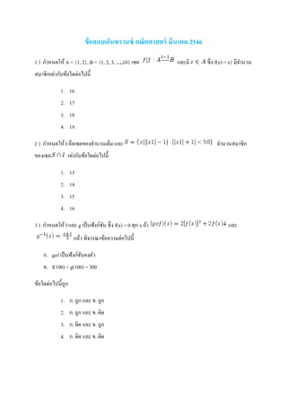 ข้อสอบเอ็นทรานซ์ คณิตศาสตร์ มีนาคม 2546
1 ) กาหนดให้ A = {1, 2}, B = {1, 2, 3, …, 10} เซต และมี ซึ่ง f(x) = x} มีจานวน
สมาชิกเท่ากับข้อใดต่อไปนี้
1. 16
2. 17
3. 18
4. 19
2 ) กาหนดให้ I คือเซตของจานวนเต็ม และ จานวนสมาชิก
ของเซต เท่ากับข้อใดต่อไปนี้
1. 13
2. 14
3. 15
4. 16
3 ) กาหนดให้ f และ g เป็นฟังก์ชัน ซึ่ง f(x) < 0 ทุก x ถ้า และ
แล้ว พิจารณาข้อความต่อไปนี้
ก. gof เป็นฟังก์ชันคงตัว
ข. f(100) + g(100) = 300
ข้อใดต่อไปนี้ถูก
1. ก. ถูก และ ข. ถูก
2. ก. ถูก และ ข. ผิด
3. ก. ผิด และ ข. ถูก
4. ก. ผิด และ ข. ผิด
 