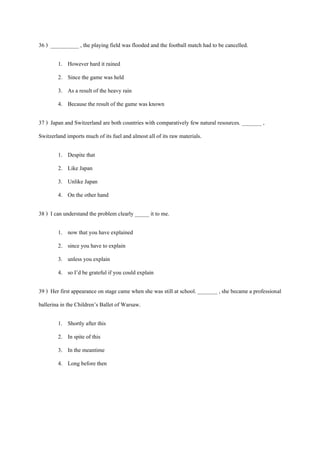36 ) __________ , the playing field was flooded and the football match had to be cancelled.
1. However hard it rained
2. Since the game was held
3. As a result of the heavy rain
4. Because the result of the game was known
37 ) Japan and Switzerland are both countries with comparatively few natural resources. _______ ,
Switzerland imports much of its fuel and almost all of its raw materials.
1. Despite that
2. Like Japan
3. Unlike Japan
4. On the other hand
38 ) I can understand the problem clearly _____ it to me.
1. now that you have explained
2. since you have to explain
3. unless you explain
4. so I’d be grateful if you could explain
39 ) Her first appearance on stage came when she was still at school. _______ , she became a professional
ballerina in the Children’s Ballet of Warsaw.
1. Shortly after this
2. In spite of this
3. In the meantime
4. Long before then
 