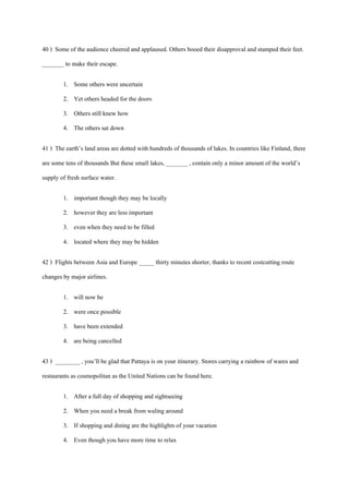 40 ) Some of the audience cheered and applaused. Others booed their disapproval and stamped their feet.
_______ to make their escape.
1. Some others were uncertain
2. Yet others headed for the doors
3. Others still knew how
4. The others sat down
41 ) The earth’s land areas are dotted with hundreds of thousands of lakes. In countries like Finland, there
are some tens of thousands But these small lakes, _______ , contain only a minor amount of the world’s
supply of fresh surface water.
1. important though they may be locally
2. however they are less important
3. even when they need to be filled
4. located where they may be hidden
42 ) Flights between Asia and Europe _____ thirty minutes shorter, thanks to recent costcutting route
changes by major airlines.
1. will now be
2. were once possible
3. have been extended
4. are being cancelled
43 ) ________ , you’ll be glad that Pattaya is on your itinerary. Stores carrying a rainbow of wares and
restaurants as cosmopolitan as the United Nations can be found here.
1. After a full day of shopping and sightseeing
2. When you need a break from waling around
3. If shopping and dining are the highlights of your vacation
4. Even though you have more time to relax
 
