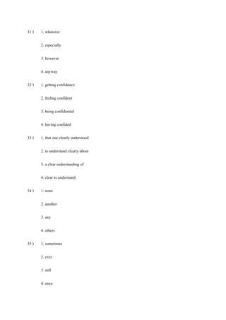 31 ) 1. whatever
2. especially
3. however
4. anyway
32 ) 1. getting confidence
2. feeling confident
3. being confidential
4. having confided
33 ) 1. that one clearly understood
2. to understand clearly about
3. a clear understanding of
4. clear to understand
34 ) 1. none
2. another
3. any
4. others
35 ) 1. sometimes
2. ever
3. still
4. once
 