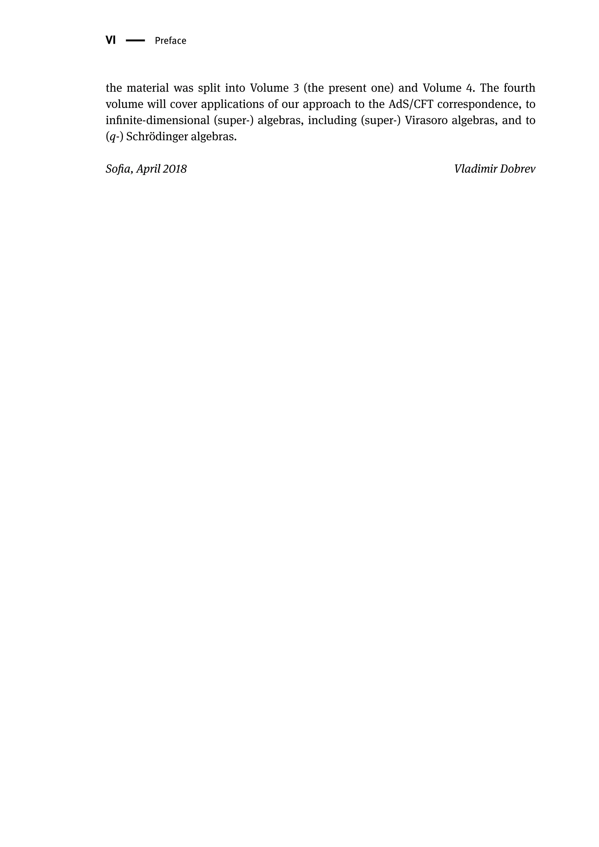VI | Preface
the material was split into Volume 3 (the present one) and Volume 4. The fourth
volume will cover applications of our approach to the AdS/CFT correspondence, to
infinite-dimensional (super-) algebras, including (super-) Virasoro algebras, and to
(q-) Schrödinger algebras.
Sofia, April 2018 Vladimir Dobrev
 