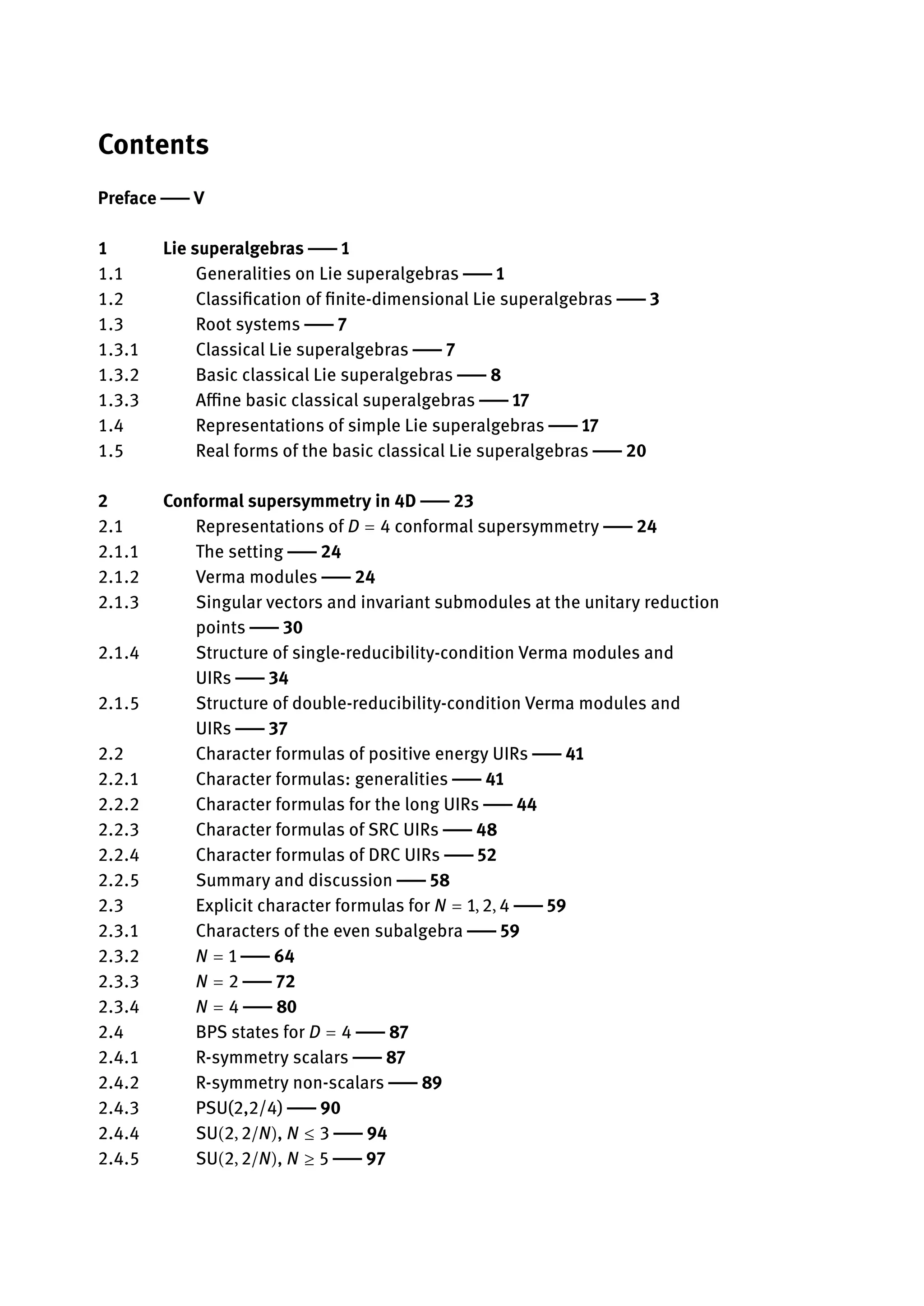Contents
Preface | V
1 Lie superalgebras | 1
1.1 Generalities on Lie superalgebras | 1
1.2 Classification of finite-dimensional Lie superalgebras | 3
1.3 Root systems | 7
1.3.1 Classical Lie superalgebras | 7
1.3.2 Basic classical Lie superalgebras | 8
1.3.3 Affine basic classical superalgebras | 17
1.4 Representations of simple Lie superalgebras | 17
1.5 Real forms of the basic classical Lie superalgebras | 20
2 Conformal supersymmetry in 4D | 23
2.1 Representations of D = 4 conformal supersymmetry | 24
2.1.1 The setting | 24
2.1.2 Verma modules | 24
2.1.3 Singular vectors and invariant submodules at the unitary reduction
points | 30
2.1.4 Structure of single-reducibility-condition Verma modules and
UIRs | 34
2.1.5 Structure of double-reducibility-condition Verma modules and
UIRs | 37
2.2 Character formulas of positive energy UIRs | 41
2.2.1 Character formulas: generalities | 41
2.2.2 Character formulas for the long UIRs | 44
2.2.3 Character formulas of SRC UIRs | 48
2.2.4 Character formulas of DRC UIRs | 52
2.2.5 Summary and discussion | 58
2.3 Explicit character formulas for N = 1, 2, 4 | 59
2.3.1 Characters of the even subalgebra | 59
2.3.2 N = 1 | 64
2.3.3 N = 2 | 72
2.3.4 N = 4 | 80
2.4 BPS states for D = 4 | 87
2.4.1 R-symmetry scalars | 87
2.4.2 R-symmetry non-scalars | 89
2.4.3 PSU(2,2/4) | 90
2.4.4 SU(2, 2/N), N ≤ 3 | 94
2.4.5 SU(2, 2/N), N ≥ 5 | 97
 