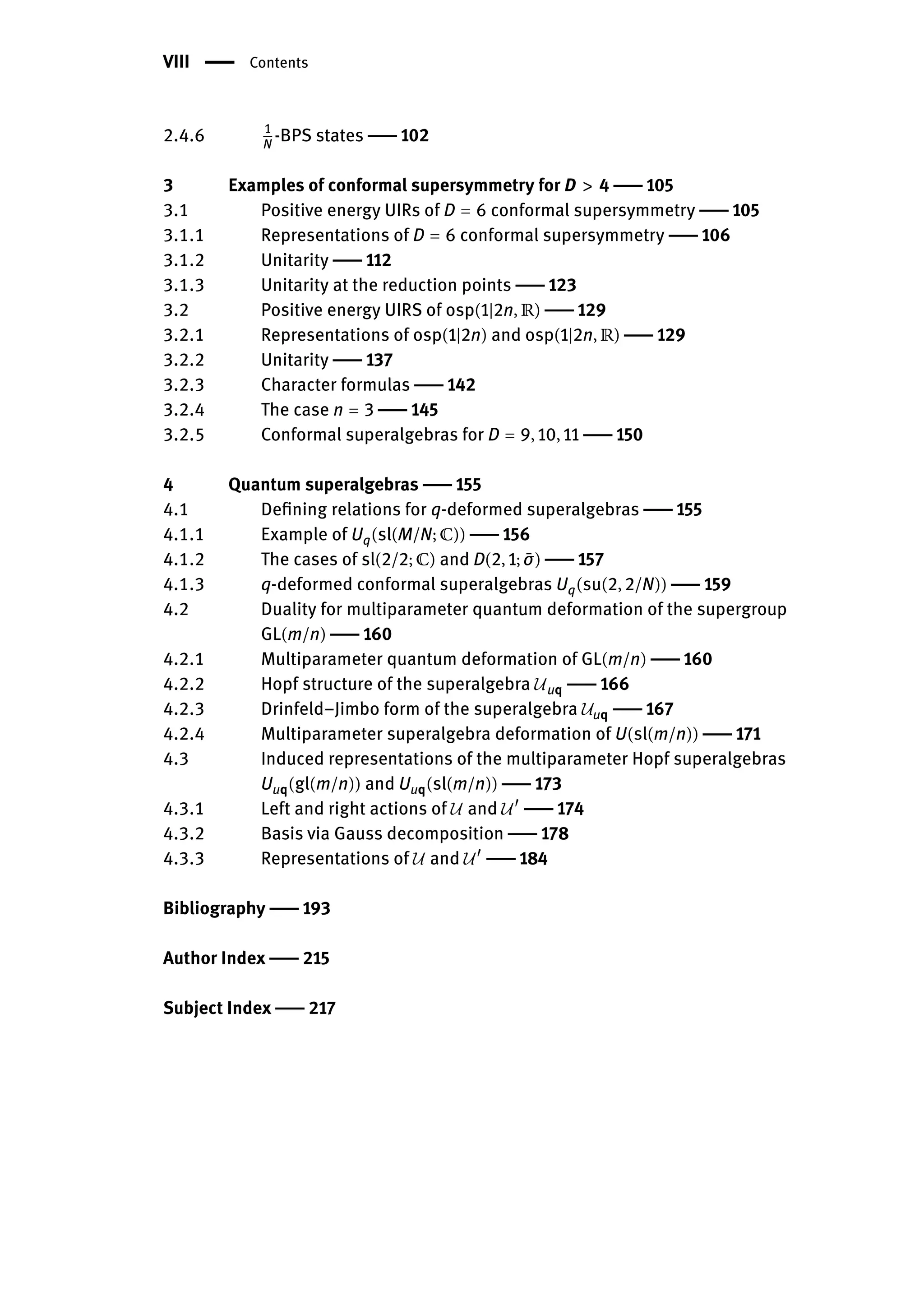VIII | Contents
2.4.6 1
N
-BPS states | 102
3 Examples of conformal supersymmetry for D > 4 | 105
3.1 Positive energy UIRs of D = 6 conformal supersymmetry | 105
3.1.1 Representations of D = 6 conformal supersymmetry | 106
3.1.2 Unitarity | 112
3.1.3 Unitarity at the reduction points | 123
3.2 Positive energy UIRS of osp(1|2n, ℝ) | 129
3.2.1 Representations of osp(1|2n) and osp(1|2n, ℝ) | 129
3.2.2 Unitarity | 137
3.2.3 Character formulas | 142
3.2.4 The case n = 3 | 145
3.2.5 Conformal superalgebras for D = 9, 10, 11 | 150
4 Quantum superalgebras | 155
4.1 Defining relations for q-deformed superalgebras | 155
4.1.1 Example of Uq(sl(M/N; ℂ)) | 156
4.1.2 The cases of sl(2/2; ℂ) and D(2, 1; ̄
σ) | 157
4.1.3 q-deformed conformal superalgebras Uq(su(2, 2/N)) | 159
4.2 Duality for multiparameter quantum deformation of the supergroup
GL(m/n) | 160
4.2.1 Multiparameter quantum deformation of GL(m/n) | 160
4.2.2 Hopf structure of the superalgebra 𝒰uq | 166
4.2.3 Drinfeld–Jimbo form of the superalgebra 𝒰uq | 167
4.2.4 Multiparameter superalgebra deformation of U(sl(m/n)) | 171
4.3 Induced representations of the multiparameter Hopf superalgebras
Uuq(gl(m/n)) and Uuq(sl(m/n)) | 173
4.3.1 Left and right actions of 𝒰 and 𝒰󸀠
| 174
4.3.2 Basis via Gauss decomposition | 178
4.3.3 Representations of 𝒰 and 𝒰󸀠
| 184
Bibliography | 193
Author Index | 215
Subject Index | 217
 
