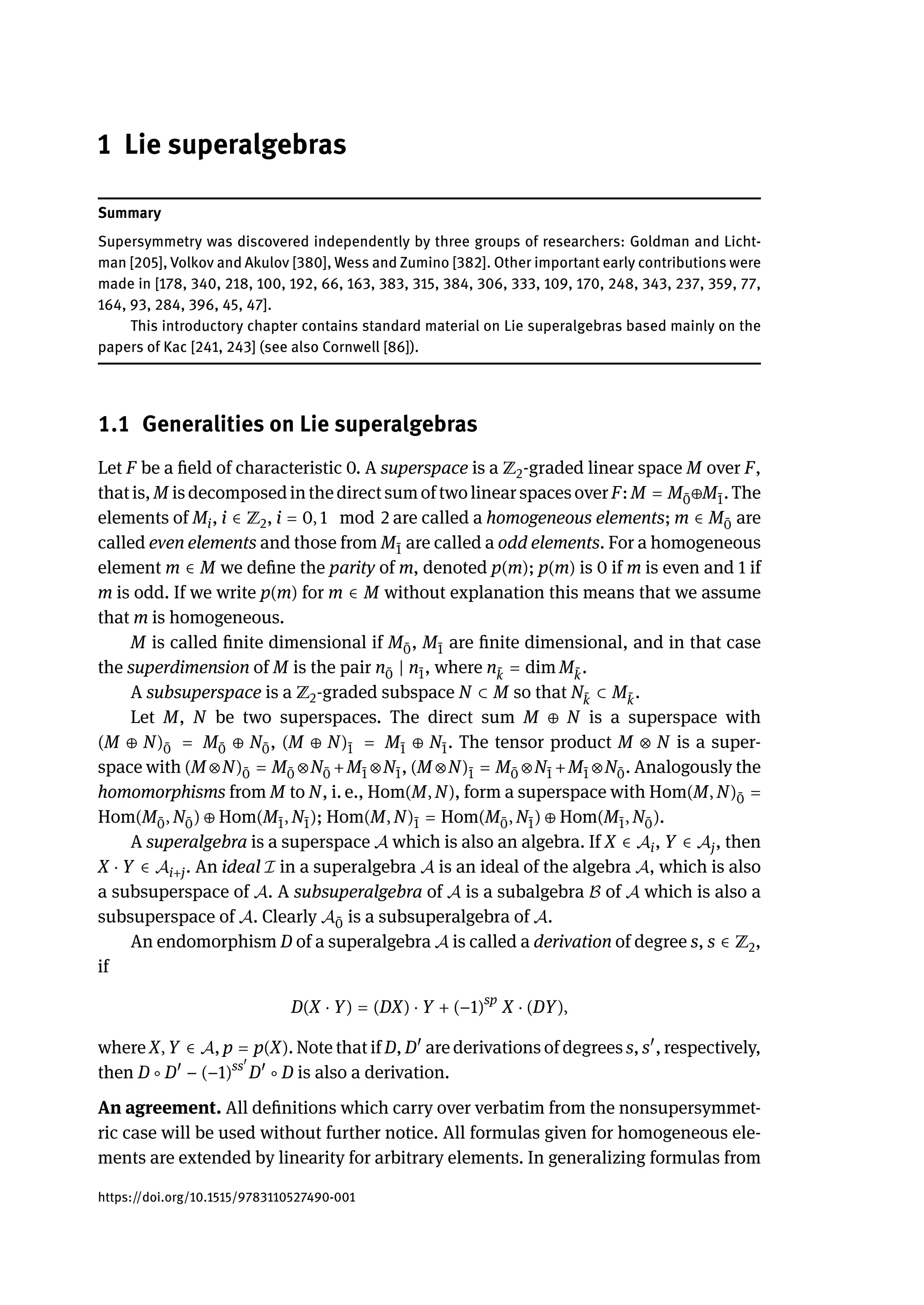 1 Lie superalgebras
Summary
Supersymmetry was discovered independently by three groups of researchers: Goldman and Licht-
man [205], Volkov and Akulov [380], Wess and Zumino [382]. Other important early contributions were
made in [178, 340, 218, 100, 192, 66, 163, 383, 315, 384, 306, 333, 109, 170, 248, 343, 237, 359, 77,
164, 93, 284, 396, 45, 47].
This introductory chapter contains standard material on Lie superalgebras based mainly on the
papers of Kac [241, 243] (see also Cornwell [86]).
1.1 Generalities on Lie superalgebras
Let F be a field of characteristic 0. A superspace is a ℤ2-graded linear space M over F,
that is, M is decomposedin the direct sum of twolinear spaces over F: M = M ̄
0⊕M ̄
1. The
elements of Mi, i ∈ ℤ2, i = 0, 1 mod 2 are called a homogeneous elements; m ∈ M ̄
0 are
called even elements and those from M ̄
1 are called a odd elements. For a homogeneous
element m ∈ M we define the parity of m, denoted p(m); p(m) is 0 if m is even and 1 if
m is odd. If we write p(m) for m ∈ M without explanation this means that we assume
that m is homogeneous.
M is called finite dimensional if M ̄
0, M ̄
1 are finite dimensional, and in that case
the superdimension of M is the pair n ̄
0 | n ̄
1, where n ̄
k = dim M ̄
k.
A subsuperspace is a ℤ2-graded subspace N ⊂ M so that N ̄
k ⊂ M ̄
k.
Let M, N be two superspaces. The direct sum M ⊕ N is a superspace with
(M ⊕ N) ̄
0 = M ̄
0 ⊕ N ̄
0, (M ⊕ N) ̄
1 = M ̄
1 ⊕ N ̄
1. The tensor product M ⊗ N is a super-
space with (M ⊗N) ̄
0 = M ̄
0 ⊗N ̄
0 +M ̄
1 ⊗N ̄
1, (M ⊗N) ̄
1 = M ̄
0 ⊗N ̄
1 +M ̄
1 ⊗N ̄
0. Analogously the
homomorphisms from M to N, i. e., Hom(M, N), form a superspace with Hom(M, N) ̄
0 =
Hom(M ̄
0, N ̄
0) ⊕ Hom(M ̄
1, N ̄
1); Hom(M, N) ̄
1 = Hom(M ̄
0, N ̄
1) ⊕ Hom(M ̄
1, N ̄
0).
A superalgebra is a superspace 𝒜 which is also an algebra. If X ∈ 𝒜i, Y ∈ 𝒜j, then
X ⋅ Y ∈ 𝒜i+j. An ideal ℐ in a superalgebra 𝒜 is an ideal of the algebra 𝒜, which is also
a subsuperspace of 𝒜. A subsuperalgebra of 𝒜 is a subalgebra ℬ of 𝒜 which is also a
subsuperspace of 𝒜. Clearly 𝒜 ̄
0 is a subsuperalgebra of 𝒜.
An endomorphism D of a superalgebra 𝒜 is called a derivation of degree s, s ∈ ℤ2,
if
D(X ⋅ Y) = (DX) ⋅ Y + (−1)sp
X ⋅ (DY),
where X, Y ∈ 𝒜, p = p(X). Note that if D, D󸀠
are derivations of degrees s, s󸀠
, respectively,
then D ∘ D󸀠
− (−1)ss󸀠
D󸀠
∘ D is also a derivation.
An agreement. All definitions which carry over verbatim from the nonsupersymmet-
ric case will be used without further notice. All formulas given for homogeneous ele-
ments are extended by linearity for arbitrary elements. In generalizing formulas from
https://doi.org/10.1515/9783110527490-001
 