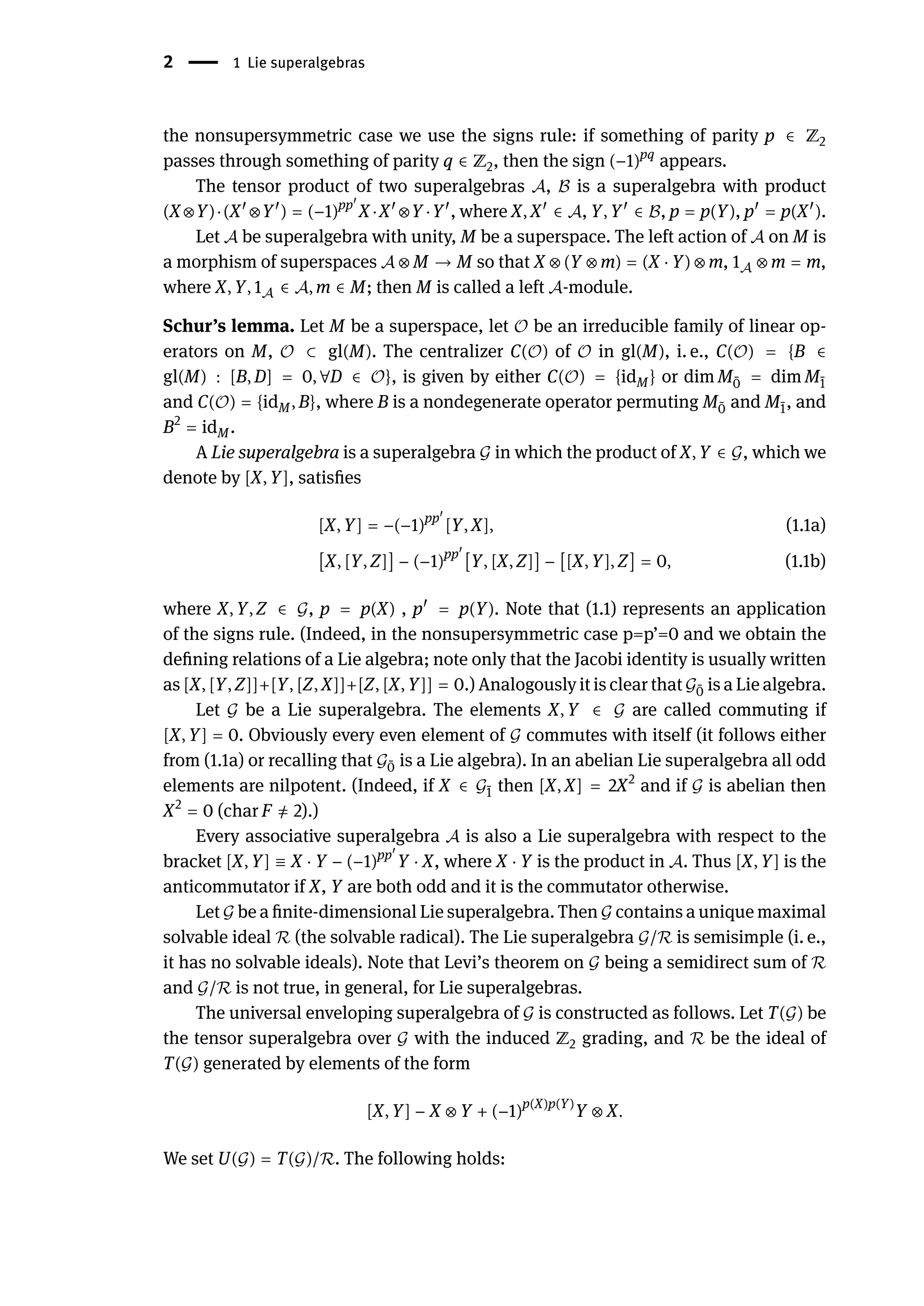 2 | 1 Lie superalgebras
the nonsupersymmetric case we use the signs rule: if something of parity p ∈ ℤ2
passes through something of parity q ∈ ℤ2, then the sign (−1)pq
appears.
The tensor product of two superalgebras 𝒜, ℬ is a superalgebra with product
(X ⊗Y)⋅(X󸀠
⊗Y󸀠
) = (−1)pp󸀠
X ⋅X󸀠
⊗Y ⋅Y󸀠
, where X, X󸀠
∈ 𝒜, Y, Y󸀠
∈ ℬ, p = p(Y), p󸀠
= p(X󸀠
).
Let 𝒜 be superalgebra with unity, M be a superspace. The left action of 𝒜 on M is
a morphism of superspaces 𝒜 ⊗ M → M so that X ⊗ (Y ⊗ m) = (X ⋅ Y) ⊗ m, 1𝒜 ⊗ m = m,
where X, Y, 1𝒜 ∈ 𝒜, m ∈ M; then M is called a left 𝒜-module.
Schur’s lemma. Let M be a superspace, let 𝒪 be an irreducible family of linear op-
erators on M, 𝒪 ⊂ gl(M). The centralizer C(𝒪) of 𝒪 in gl(M), i. e., C(𝒪) = {B ∈
gl(M) : [B, D] = 0, ∀D ∈ 𝒪}, is given by either C(𝒪) = {idM} or dim M ̄
0 = dim M ̄
1
and C(𝒪) = {idM, B}, where B is a nondegenerate operator permuting M ̄
0 and M ̄
1, and
B2
= idM.
A Lie superalgebra is a superalgebra 𝒢 in which the product of X, Y ∈ 𝒢, which we
denote by [X, Y], satisfies
[X, Y] = −(−1)pp󸀠
[Y, X], (1.1a)
[X, [Y, Z]] − (−1)pp󸀠
[Y, [X, Z]] − [[X, Y], Z] = 0, (1.1b)
where X, Y, Z ∈ 𝒢, p = p(X) , p󸀠
= p(Y). Note that (1.1) represents an application
of the signs rule. (Indeed, in the nonsupersymmetric case p=p’=0 and we obtain the
defining relations of a Lie algebra; note only that the Jacobi identity is usually written
as [X, [Y, Z]]+[Y, [Z, X]]+[Z, [X, Y]] = 0.) Analogously it is clear that 𝒢 ̄
0 is a Lie algebra.
Let 𝒢 be a Lie superalgebra. The elements X, Y ∈ 𝒢 are called commuting if
[X, Y] = 0. Obviously every even element of 𝒢 commutes with itself (it follows either
from (1.1a) or recalling that 𝒢 ̄
0 is a Lie algebra). In an abelian Lie superalgebra all odd
elements are nilpotent. (Indeed, if X ∈ 𝒢 ̄
1 then [X, X] = 2X2
and if 𝒢 is abelian then
X2
= 0 (char F ̸
= 2).)
Every associative superalgebra 𝒜 is also a Lie superalgebra with respect to the
bracket [X, Y] ≡ X ⋅ Y − (−1)pp󸀠
Y ⋅ X, where X ⋅ Y is the product in 𝒜. Thus [X, Y] is the
anticommutator if X, Y are both odd and it is the commutator otherwise.
Let 𝒢 be a finite-dimensional Lie superalgebra. Then 𝒢 contains a unique maximal
solvable ideal ℛ (the solvable radical). The Lie superalgebra 𝒢/ℛ is semisimple (i. e.,
it has no solvable ideals). Note that Levi’s theorem on 𝒢 being a semidirect sum of ℛ
and 𝒢/ℛ is not true, in general, for Lie superalgebras.
The universal enveloping superalgebra of 𝒢 is constructed as follows. Let T(𝒢) be
the tensor superalgebra over 𝒢 with the induced ℤ2 grading, and ℛ be the ideal of
T(𝒢) generated by elements of the form
[X, Y] − X ⊗ Y + (−1)p(X)p(Y)
Y ⊗ X.
We set U(𝒢) = T(𝒢)/ℛ. The following holds:
 