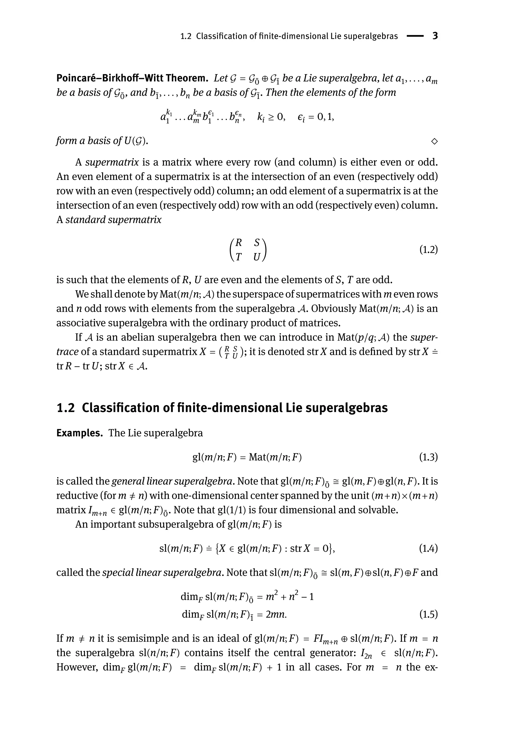 1.2 Classification of finite-dimensional Lie superalgebras | 3
Poincaré–Birkhoff–Witt Theorem. Let 𝒢 = 𝒢 ̄
0 ⊕ 𝒢 ̄
1 be a Lie superalgebra, let a1, . . . , am
be a basis of 𝒢 ̄
0, and b ̄
1, . . . , bn be a basis of 𝒢 ̄
1. Then the elements of the form
a
k1
1 . . . akm
m b
ϵ1
1 . . . bϵn
n , ki ≥ 0, ϵi = 0, 1,
form a basis of U(𝒢). ⬦
A supermatrix is a matrix where every row (and column) is either even or odd.
An even element of a supermatrix is at the intersection of an even (respectively odd)
row with an even (respectively odd) column; an odd element of a supermatrix is at the
intersection of an even (respectively odd) row with an odd (respectively even) column.
A standard supermatrix
(
R S
T U
) (1.2)
is such that the elements of R, U are even and the elements of S, T are odd.
We shall denote by Mat(m/n; 𝒜) the superspace of supermatrices with m even rows
and n odd rows with elements from the superalgebra 𝒜. Obviously Mat(m/n; 𝒜) is an
associative superalgebra with the ordinary product of matrices.
If 𝒜 is an abelian superalgebra then we can introduce in Mat(p/q; 𝒜) the super-
trace of a standard supermatrix X = ( R S
T U ); it is denoted str X and is defined by str X ≐
tr R − tr U; str X ∈ 𝒜.
1.2 Classification of finite-dimensional Lie superalgebras
Examples. The Lie superalgebra
gl(m/n; F) = Mat(m/n; F) (1.3)
is called the general linear superalgebra. Note that gl(m/n; F) ̄
0 ≅ gl(m, F)⊕gl(n, F). It is
reductive (for m ̸
= n) with one-dimensional center spanned by the unit (m+n)×(m+n)
matrix Im+n ∈ gl(m/n; F) ̄
0. Note that gl(1/1) is four dimensional and solvable.
An important subsuperalgebra of gl(m/n; F) is
sl(m/n; F) ≐ {X ∈ gl(m/n; F) : str X = 0}, (1.4)
called the special linear superalgebra. Note that sl(m/n; F) ̄
0 ≅ sl(m, F)⊕sl(n, F)⊕F and
dimF sl(m/n; F) ̄
0 = m2
+ n2
− 1
dimF sl(m/n; F) ̄
1 = 2mn. (1.5)
If m ̸
= n it is semisimple and is an ideal of gl(m/n; F) = FIm+n ⊕ sl(m/n; F). If m = n
the superalgebra sl(n/n; F) contains itself the central generator: I2n ∈ sl(n/n; F).
However, dimF gl(m/n; F) = dimF sl(m/n; F) + 1 in all cases. For m = n the ex-
 