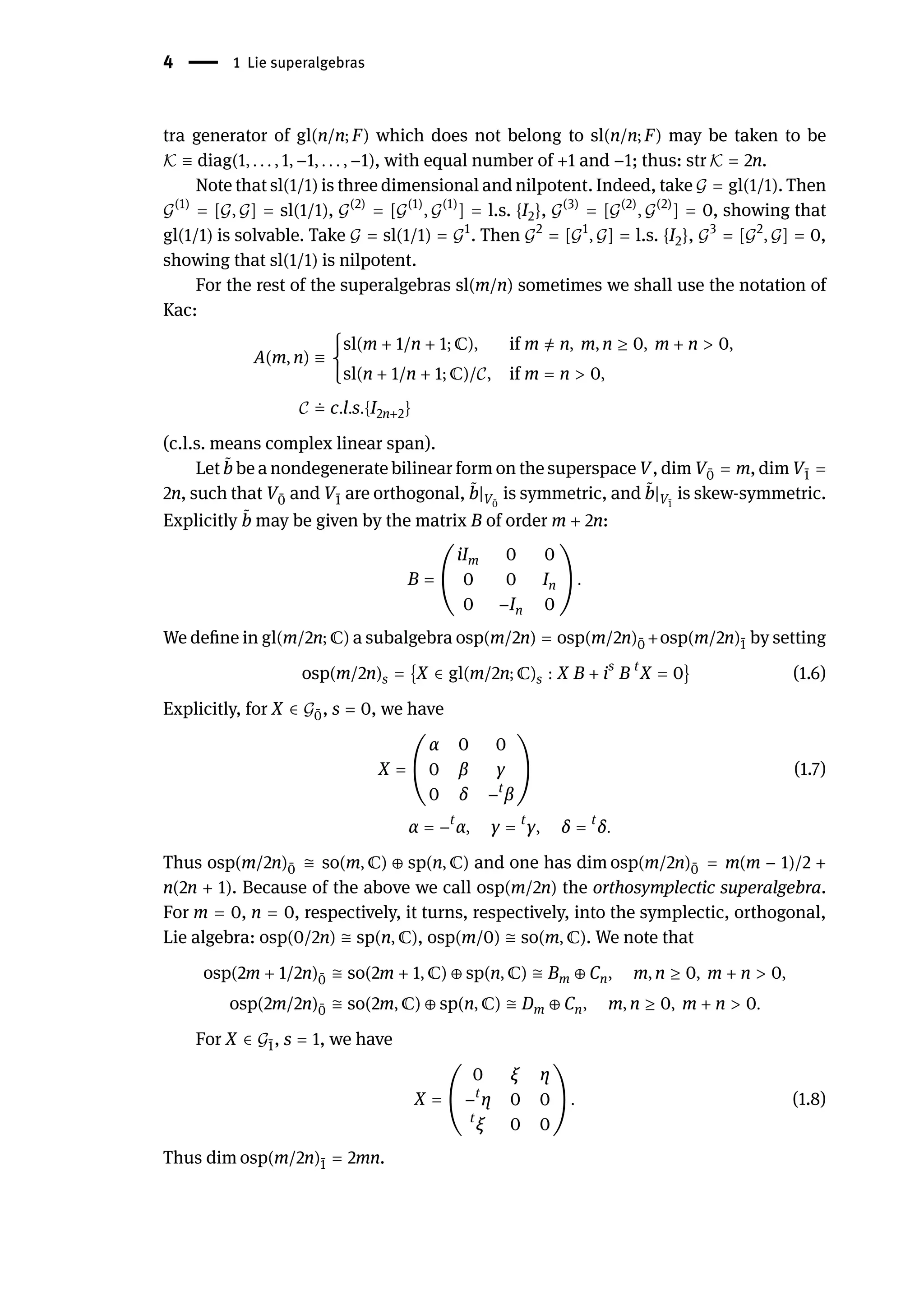4 | 1 Lie superalgebras
tra generator of gl(n/n; F) which does not belong to sl(n/n; F) may be taken to be
𝒦 ≡ diag(1, . . . , 1, −1, . . . , −1), with equal number of +1 and −1; thus: str 𝒦 = 2n.
Note that sl(1/1) is three dimensional and nilpotent. Indeed, take 𝒢 = gl(1/1). Then
𝒢(1)
= [𝒢, 𝒢] = sl(1/1), 𝒢(2)
= [𝒢(1)
, 𝒢(1)
] = l.s. {I2}, 𝒢(3)
= [𝒢(2)
, 𝒢(2)
] = 0, showing that
gl(1/1) is solvable. Take 𝒢 = sl(1/1) = 𝒢1
. Then 𝒢2
= [𝒢1
, 𝒢] = l.s. {I2}, 𝒢3
= [𝒢2
, 𝒢] = 0,
showing that sl(1/1) is nilpotent.
For the rest of the superalgebras sl(m/n) sometimes we shall use the notation of
Kac:
A(m, n) ≡ {
sl(m + 1/n + 1; ℂ), if m ̸
= n, m, n ≥ 0, m + n > 0,
sl(n + 1/n + 1; ℂ)/𝒞, if m = n > 0,
𝒞 ≐ c.l.s.{I2n+2}
(c.l.s. means complex linear span).
Let ̃
b be a nondegenerate bilinear form on the superspace V, dim V ̄
0 = m, dim V ̄
1 =
2n, such that V ̄
0 and V ̄
1 are orthogonal, ̃
b|V ̄
0
is symmetric, and ̃
b|V ̄
1
is skew-symmetric.
Explicitly ̃
b may be given by the matrix B of order m + 2n:
B = (
iIm 0 0
0 0 In
0 −In 0
) .
We define in gl(m/2n; ℂ) a subalgebra osp(m/2n) = osp(m/2n) ̄
0 +osp(m/2n) ̄
1 by setting
osp(m/2n)s = {X ∈ gl(m/2n; ℂ)s : X B + is
B t
X = 0} (1.6)
Explicitly, for X ∈ 𝒢 ̄
0, s = 0, we have
X = (
α 0 0
0 β γ
0 δ −t
β
) (1.7)
α = −t
α, γ = t
γ, δ = t
δ.
Thus osp(m/2n) ̄
0 ≅ so(m, ℂ) ⊕ sp(n, ℂ) and one has dim osp(m/2n) ̄
0 = m(m − 1)/2 +
n(2n + 1). Because of the above we call osp(m/2n) the orthosymplectic superalgebra.
For m = 0, n = 0, respectively, it turns, respectively, into the symplectic, orthogonal,
Lie algebra: osp(0/2n) ≅ sp(n, ℂ), osp(m/0) ≅ so(m, ℂ). We note that
osp(2m + 1/2n) ̄
0 ≅ so(2m + 1, ℂ) ⊕ sp(n, ℂ) ≅ Bm ⊕ Cn, m, n ≥ 0, m + n > 0,
osp(2m/2n) ̄
0 ≅ so(2m, ℂ) ⊕ sp(n, ℂ) ≅ Dm ⊕ Cn, m, n ≥ 0, m + n > 0.
For X ∈ 𝒢 ̄
1, s = 1, we have
X = (
0 ξ η
−t
η 0 0
t
ξ 0 0
) . (1.8)
Thus dim osp(m/2n) ̄
1 = 2mn.
 