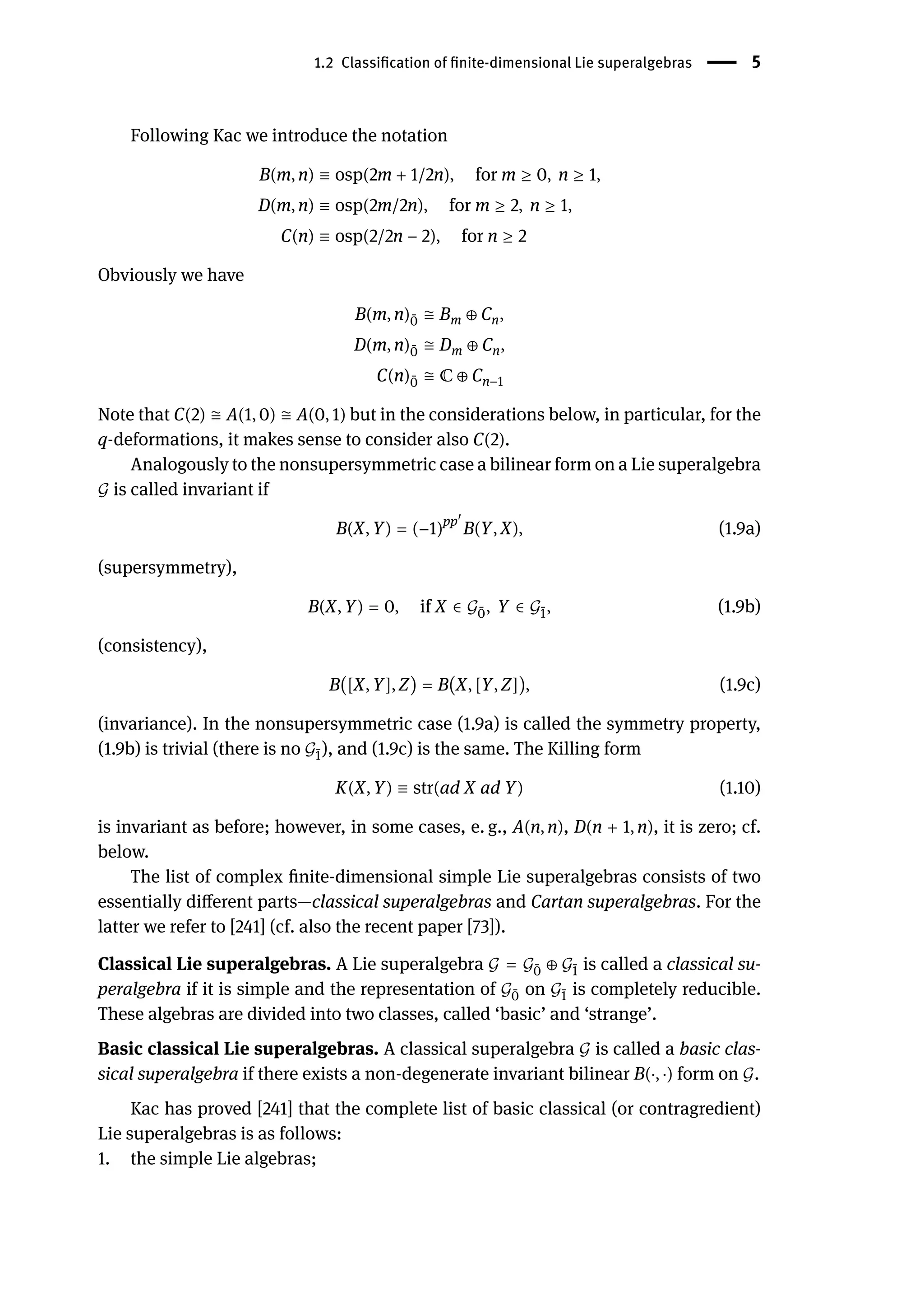 1.2 Classification of finite-dimensional Lie superalgebras | 5
Following Kac we introduce the notation
B(m, n) ≡ osp(2m + 1/2n), for m ≥ 0, n ≥ 1,
D(m, n) ≡ osp(2m/2n), for m ≥ 2, n ≥ 1,
C(n) ≡ osp(2/2n − 2), for n ≥ 2
Obviously we have
B(m, n) ̄
0 ≅ Bm ⊕ Cn,
D(m, n) ̄
0 ≅ Dm ⊕ Cn,
C(n) ̄
0 ≅ ℂ ⊕ Cn−1
Note that C(2) ≅ A(1, 0) ≅ A(0, 1) but in the considerations below, in particular, for the
q-deformations, it makes sense to consider also C(2).
Analogously to the nonsupersymmetric case a bilinear form on a Lie superalgebra
𝒢 is called invariant if
B(X, Y) = (−1)pp󸀠
B(Y, X), (1.9a)
(supersymmetry),
B(X, Y) = 0, if X ∈ 𝒢 ̄
0, Y ∈ 𝒢 ̄
1, (1.9b)
(consistency),
B([X, Y], Z) = B(X, [Y, Z]), (1.9c)
(invariance). In the nonsupersymmetric case (1.9a) is called the symmetry property,
(1.9b) is trivial (there is no 𝒢 ̄
1), and (1.9c) is the same. The Killing form
K(X, Y) ≡ str(ad X ad Y) (1.10)
is invariant as before; however, in some cases, e. g., A(n, n), D(n + 1, n), it is zero; cf.
below.
The list of complex finite-dimensional simple Lie superalgebras consists of two
essentially different parts—classical superalgebras and Cartan superalgebras. For the
latter we refer to [241] (cf. also the recent paper [73]).
Classical Lie superalgebras. A Lie superalgebra 𝒢 = 𝒢 ̄
0 ⊕ 𝒢 ̄
1 is called a classical su-
peralgebra if it is simple and the representation of 𝒢 ̄
0 on 𝒢 ̄
1 is completely reducible.
These algebras are divided into two classes, called ‘basic’ and ‘strange’.
Basic classical Lie superalgebras. A classical superalgebra 𝒢 is called a basic clas-
sical superalgebra if there exists a non-degenerate invariant bilinear B(⋅, ⋅) form on 𝒢.
Kac has proved [241] that the complete list of basic classical (or contragredient)
Lie superalgebras is as follows:
1. the simple Lie algebras;
 