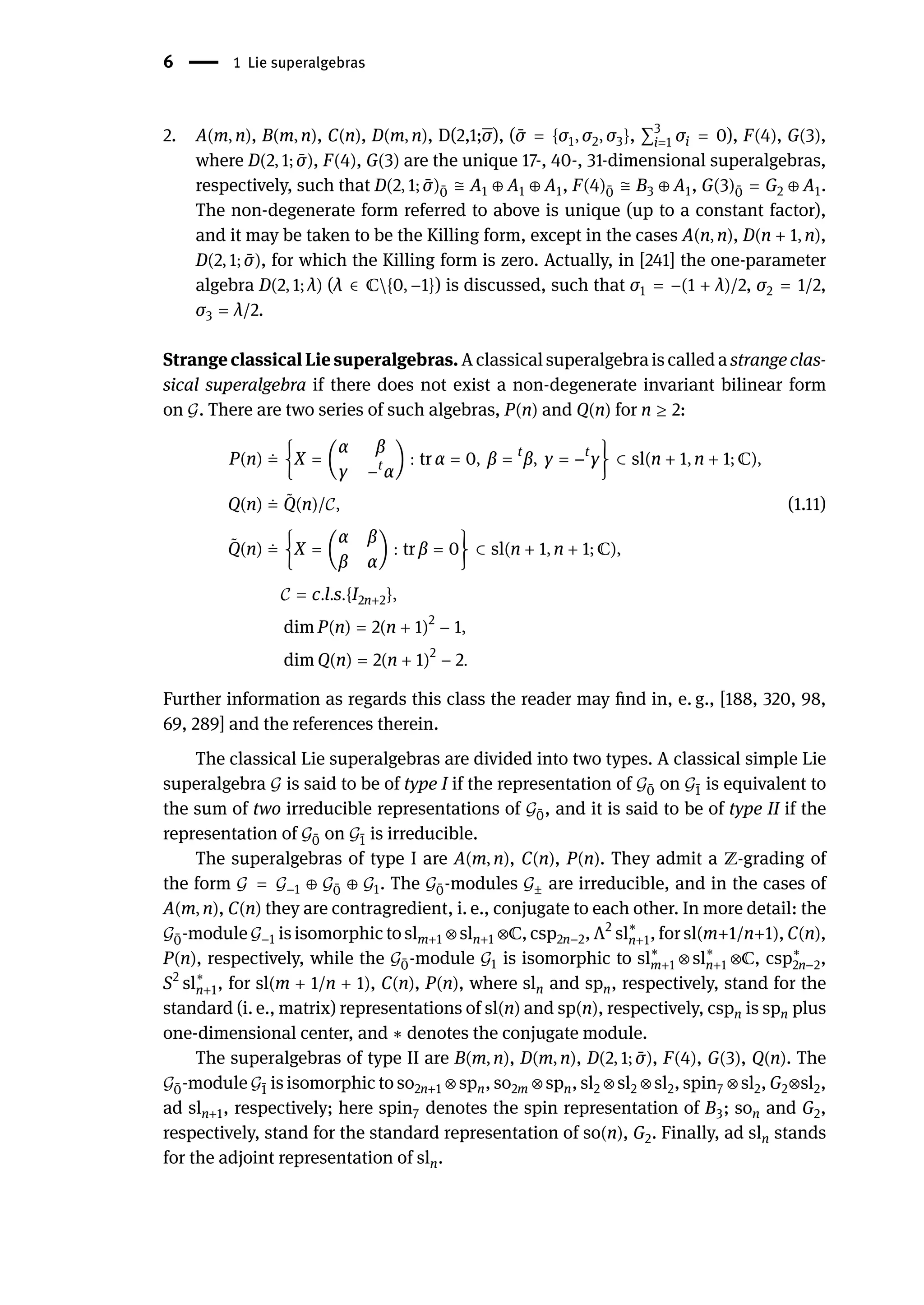 6 | 1 Lie superalgebras
2. A(m, n), B(m, n), C(n), D(m, n), D(2,1;σ), ( ̄
σ = {σ1, σ2, σ3}, ∑3
i=1 σi = 0), F(4), G(3),
where D(2, 1; ̄
σ), F(4), G(3) are the unique 17-, 40-, 31-dimensional superalgebras,
respectively, such that D(2, 1; ̄
σ) ̄
0 ≅ A1 ⊕ A1 ⊕ A1, F(4) ̄
0 ≅ B3 ⊕ A1, G(3) ̄
0 = G2 ⊕ A1.
The non-degenerate form referred to above is unique (up to a constant factor),
and it may be taken to be the Killing form, except in the cases A(n, n), D(n + 1, n),
D(2, 1; ̄
σ), for which the Killing form is zero. Actually, in [241] the one-parameter
algebra D(2, 1; λ) (λ ∈ ℂ{0, −1}) is discussed, such that σ1 = −(1 + λ)/2, σ2 = 1/2,
σ3 = λ/2.
Strange classical Lie superalgebras. A classical superalgebra is called a strange clas-
sical superalgebra if there does not exist a non-degenerate invariant bilinear form
on 𝒢. There are two series of such algebras, P(n) and Q(n) for n ≥ 2:
P(n) ≐ {X = (
α β
γ −t
α
) : tr α = 0, β = t
β, γ = −t
γ} ⊂ sl(n + 1, n + 1; ℂ),
Q(n) ≐ ̃
Q(n)/𝒞, (1.11)
̃
Q(n) ≐ {X = (
α β
β α
) : tr β = 0} ⊂ sl(n + 1, n + 1; ℂ),
𝒞 = c.l.s.{I2n+2},
dim P(n) = 2(n + 1)2
− 1,
dim Q(n) = 2(n + 1)2
− 2.
Further information as regards this class the reader may find in, e. g., [188, 320, 98,
69, 289] and the references therein.
The classical Lie superalgebras are divided into two types. A classical simple Lie
superalgebra 𝒢 is said to be of type I if the representation of 𝒢 ̄
0 on 𝒢 ̄
1 is equivalent to
the sum of two irreducible representations of 𝒢 ̄
0, and it is said to be of type II if the
representation of 𝒢 ̄
0 on 𝒢 ̄
1 is irreducible.
The superalgebras of type I are A(m, n), C(n), P(n). They admit a ℤ-grading of
the form 𝒢 = 𝒢−1 ⊕ 𝒢 ̄
0 ⊕ 𝒢1. The 𝒢 ̄
0-modules 𝒢± are irreducible, and in the cases of
A(m, n), C(n) they are contragredient, i. e., conjugate to each other. In more detail: the
𝒢 ̄
0-module 𝒢−1 is isomorphic to slm+1 ⊗ sln+1 ⊗ℂ, csp2n−2, Λ2
sl∗
n+1, for sl(m+1/n+1), C(n),
P(n), respectively, while the 𝒢 ̄
0-module 𝒢1 is isomorphic to sl∗
m+1 ⊗ sl∗
n+1 ⊗ℂ, csp∗
2n−2,
S2
sl∗
n+1, for sl(m + 1/n + 1), C(n), P(n), where sln and spn, respectively, stand for the
standard (i. e., matrix) representations of sl(n) and sp(n), respectively, cspn is spn plus
one-dimensional center, and ∗ denotes the conjugate module.
The superalgebras of type II are B(m, n), D(m, n), D(2, 1; ̄
σ), F(4), G(3), Q(n). The
𝒢 ̄
0-module 𝒢 ̄
1 is isomorphic to so2n+1 ⊗ spn, so2m ⊗ spn, sl2 ⊗ sl2 ⊗ sl2, spin7 ⊗ sl2, G2⊗sl2,
ad sln+1, respectively; here spin7 denotes the spin representation of B3; son and G2,
respectively, stand for the standard representation of so(n), G2. Finally, ad sln stands
for the adjoint representation of sln.
 