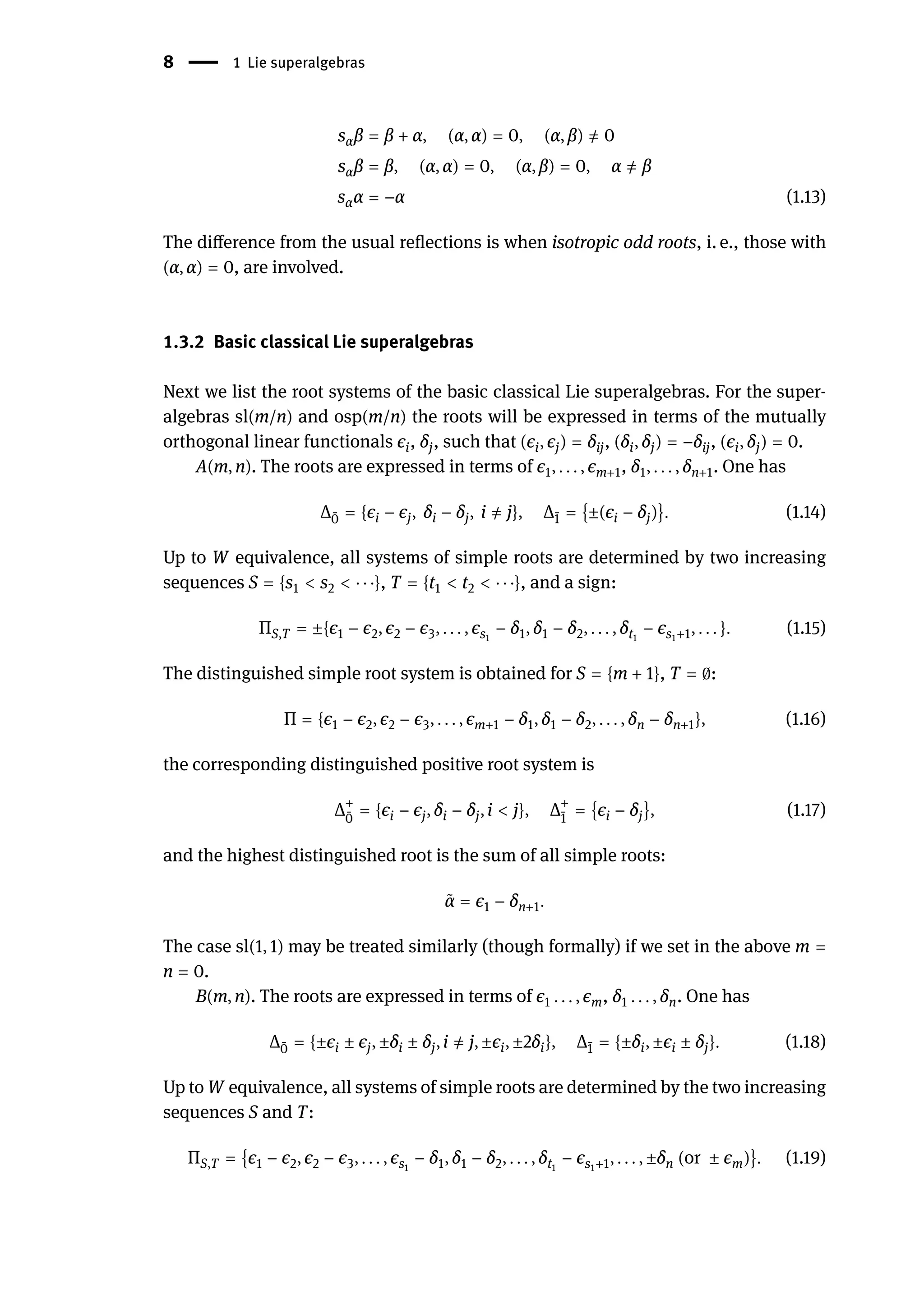 8 | 1 Lie superalgebras
sαβ = β + α, (α, α) = 0, (α, β) ̸
= 0
sαβ = β, (α, α) = 0, (α, β) = 0, α ̸
= β
sαα = −α (1.13)
The difference from the usual reflections is when isotropic odd roots, i. e., those with
(α, α) = 0, are involved.
1.3.2 Basic classical Lie superalgebras
Next we list the root systems of the basic classical Lie superalgebras. For the super-
algebras sl(m/n) and osp(m/n) the roots will be expressed in terms of the mutually
orthogonal linear functionals ϵi, δj, such that (ϵi, ϵj) = δij, (δi, δj) = −δij, (ϵi, δj) = 0.
A(m, n). The roots are expressed in terms of ϵ1, . . . , ϵm+1, δ1, . . . , δn+1. One has
Δ ̄
0 = {ϵi − ϵj, δi − δj, i ̸
= j}, Δ ̄
1 = {±(ϵi − δj)}. (1.14)
Up to W equivalence, all systems of simple roots are determined by two increasing
sequences S = {s1 < s2 < ⋅ ⋅ ⋅}, T = {t1 < t2 < ⋅ ⋅ ⋅}, and a sign:
ΠS,T = ±{ϵ1 − ϵ2, ϵ2 − ϵ3, . . . , ϵs1
− δ1, δ1 − δ2, . . . , δt1
− ϵs1+1, . . . }. (1.15)
The distinguished simple root system is obtained for S = {m + 1}, T = 0:
Π = {ϵ1 − ϵ2, ϵ2 − ϵ3, . . . , ϵm+1 − δ1, δ1 − δ2, . . . , δn − δn+1}, (1.16)
the corresponding distinguished positive root system is
Δ+
̄
0
= {ϵi − ϵj, δi − δj, i < j}, Δ+
̄
1
= {ϵi − δj}, (1.17)
and the highest distinguished root is the sum of all simple roots:
̃
α = ϵ1 − δn+1.
The case sl(1, 1) may be treated similarly (though formally) if we set in the above m =
n = 0.
B(m, n). The roots are expressed in terms of ϵ1 . . . , ϵm, δ1 . . . , δn. One has
Δ ̄
0 = {±ϵi ± ϵj, ±δi ± δj, i ̸
= j, ±ϵi, ±2δi}, Δ ̄
1 = {±δi, ±ϵi ± δj}. (1.18)
Up to W equivalence, all systems of simple roots are determined by the two increasing
sequences S and T:
ΠS,T = {ϵ1 − ϵ2, ϵ2 − ϵ3, . . . , ϵs1
− δ1, δ1 − δ2, . . . , δt1
− ϵs1+1, . . . , ±δn (or ± ϵm)}. (1.19)
 