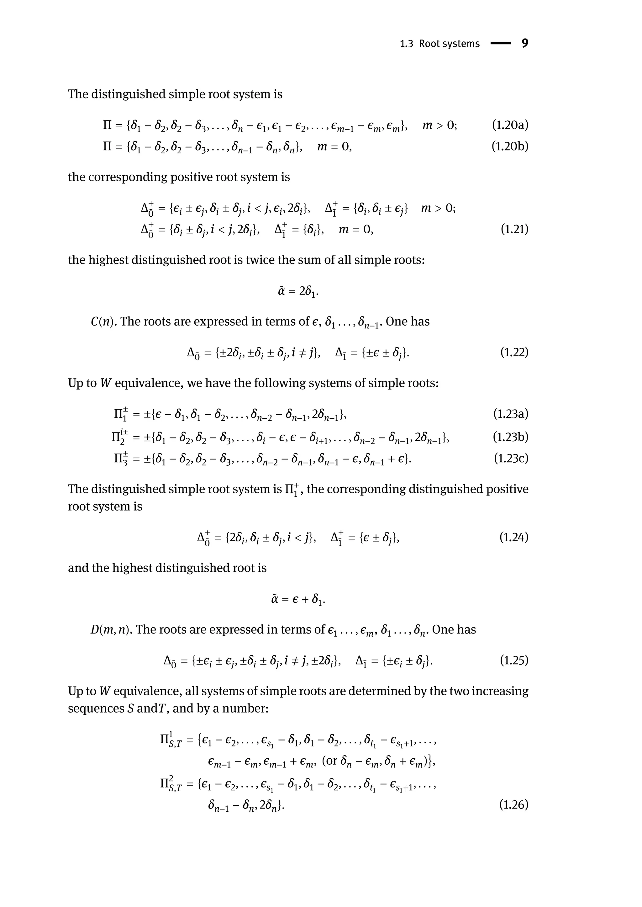 1.3 Root systems | 9
The distinguished simple root system is
Π = {δ1 − δ2, δ2 − δ3, . . . , δn − ϵ1, ϵ1 − ϵ2, . . . , ϵm−1 − ϵm, ϵm}, m > 0; (1.20a)
Π = {δ1 − δ2, δ2 − δ3, . . . , δn−1 − δn, δn}, m = 0, (1.20b)
the corresponding positive root system is
Δ+
̄
0
= {ϵi ± ϵj, δi ± δj, i < j, ϵi, 2δi}, Δ+
̄
1
= {δi, δi ± ϵj} m > 0;
Δ+
̄
0
= {δi ± δj, i < j, 2δi}, Δ+
̄
1
= {δi}, m = 0, (1.21)
the highest distinguished root is twice the sum of all simple roots:
̃
α = 2δ1.
C(n). The roots are expressed in terms of ϵ, δ1 . . . , δn−1. One has
Δ ̄
0 = {±2δi, ±δi ± δj, i ̸
= j}, Δ ̄
1 = {±ϵ ± δj}. (1.22)
Up to W equivalence, we have the following systems of simple roots:
Π±
1 = ±{ϵ − δ1, δ1 − δ2, . . . , δn−2 − δn−1, 2δn−1}, (1.23a)
Πi±
2 = ±{δ1 − δ2, δ2 − δ3, . . . , δi − ϵ, ϵ − δi+1, . . . , δn−2 − δn−1, 2δn−1}, (1.23b)
Π±
3 = ±{δ1 − δ2, δ2 − δ3, . . . , δn−2 − δn−1, δn−1 − ϵ, δn−1 + ϵ}. (1.23c)
The distinguished simple root system is Π+
1 , the corresponding distinguished positive
root system is
Δ+
̄
0
= {2δi, δi ± δj, i < j}, Δ+
̄
1
= {ϵ ± δj}, (1.24)
and the highest distinguished root is
̃
α = ϵ + δ1.
D(m, n). The roots are expressed in terms of ϵ1 . . . , ϵm, δ1 . . . , δn. One has
Δ ̄
0 = {±ϵi ± ϵj, ±δi ± δj, i ̸
= j, ±2δi}, Δ ̄
1 = {±ϵi ± δj}. (1.25)
Up to W equivalence, all systems of simple roots are determined by the two increasing
sequences S andT, and by a number:
Π1
S,T = {ϵ1 − ϵ2, . . . , ϵs1
− δ1, δ1 − δ2, . . . , δt1
− ϵs1+1, . . . ,
ϵm−1 − ϵm, ϵm−1 + ϵm, (or δn − ϵm, δn + ϵm)},
Π2
S,T = {ϵ1 − ϵ2, . . . , ϵs1
− δ1, δ1 − δ2, . . . , δt1
− ϵs1+1, . . . ,
δn−1 − δn, 2δn}. (1.26)
 
