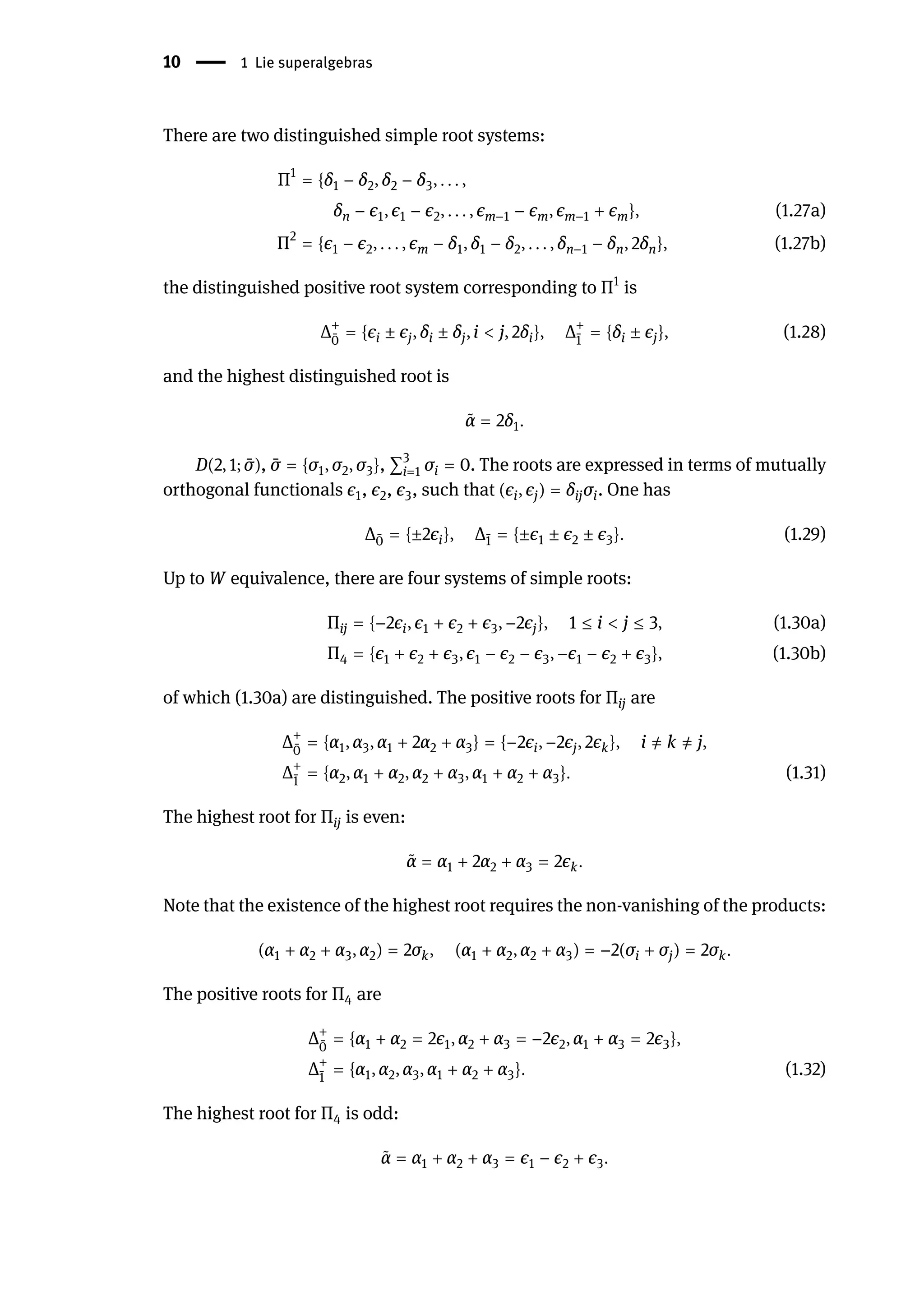 10 | 1 Lie superalgebras
There are two distinguished simple root systems:
Π1
= {δ1 − δ2, δ2 − δ3, . . . ,
δn − ϵ1, ϵ1 − ϵ2, . . . , ϵm−1 − ϵm, ϵm−1 + ϵm}, (1.27a)
Π2
= {ϵ1 − ϵ2, . . . , ϵm − δ1, δ1 − δ2, . . . , δn−1 − δn, 2δn}, (1.27b)
the distinguished positive root system corresponding to Π1
is
Δ+
̄
0
= {ϵi ± ϵj, δi ± δj, i < j, 2δi}, Δ+
̄
1
= {δi ± ϵj}, (1.28)
and the highest distinguished root is
̃
α = 2δ1.
D(2, 1; ̄
σ), ̄
σ = {σ1, σ2, σ3}, ∑3
i=1 σi = 0. The roots are expressed in terms of mutually
orthogonal functionals ϵ1, ϵ2, ϵ3, such that (ϵi, ϵj) = δijσi. One has
Δ ̄
0 = {±2ϵi}, Δ ̄
1 = {±ϵ1 ± ϵ2 ± ϵ3}. (1.29)
Up to W equivalence, there are four systems of simple roots:
Πij = {−2ϵi, ϵ1 + ϵ2 + ϵ3, −2ϵj}, 1 ≤ i < j ≤ 3, (1.30a)
Π4 = {ϵ1 + ϵ2 + ϵ3, ϵ1 − ϵ2 − ϵ3, −ϵ1 − ϵ2 + ϵ3}, (1.30b)
of which (1.30a) are distinguished. The positive roots for Πij are
Δ+
̄
0
= {α1, α3, α1 + 2α2 + α3} = {−2ϵi, −2ϵj, 2ϵk}, i ̸
= k ̸
= j,
Δ+
̄
1
= {α2, α1 + α2, α2 + α3, α1 + α2 + α3}. (1.31)
The highest root for Πij is even:
̃
α = α1 + 2α2 + α3 = 2ϵk.
Note that the existence of the highest root requires the non-vanishing of the products:
(α1 + α2 + α3, α2) = 2σk, (α1 + α2, α2 + α3) = −2(σi + σj) = 2σk.
The positive roots for Π4 are
Δ+
̄
0
= {α1 + α2 = 2ϵ1, α2 + α3 = −2ϵ2, α1 + α3 = 2ϵ3},
Δ+
̄
1
= {α1, α2, α3, α1 + α2 + α3}. (1.32)
The highest root for Π4 is odd:
̃
α = α1 + α2 + α3 = ϵ1 − ϵ2 + ϵ3.
 