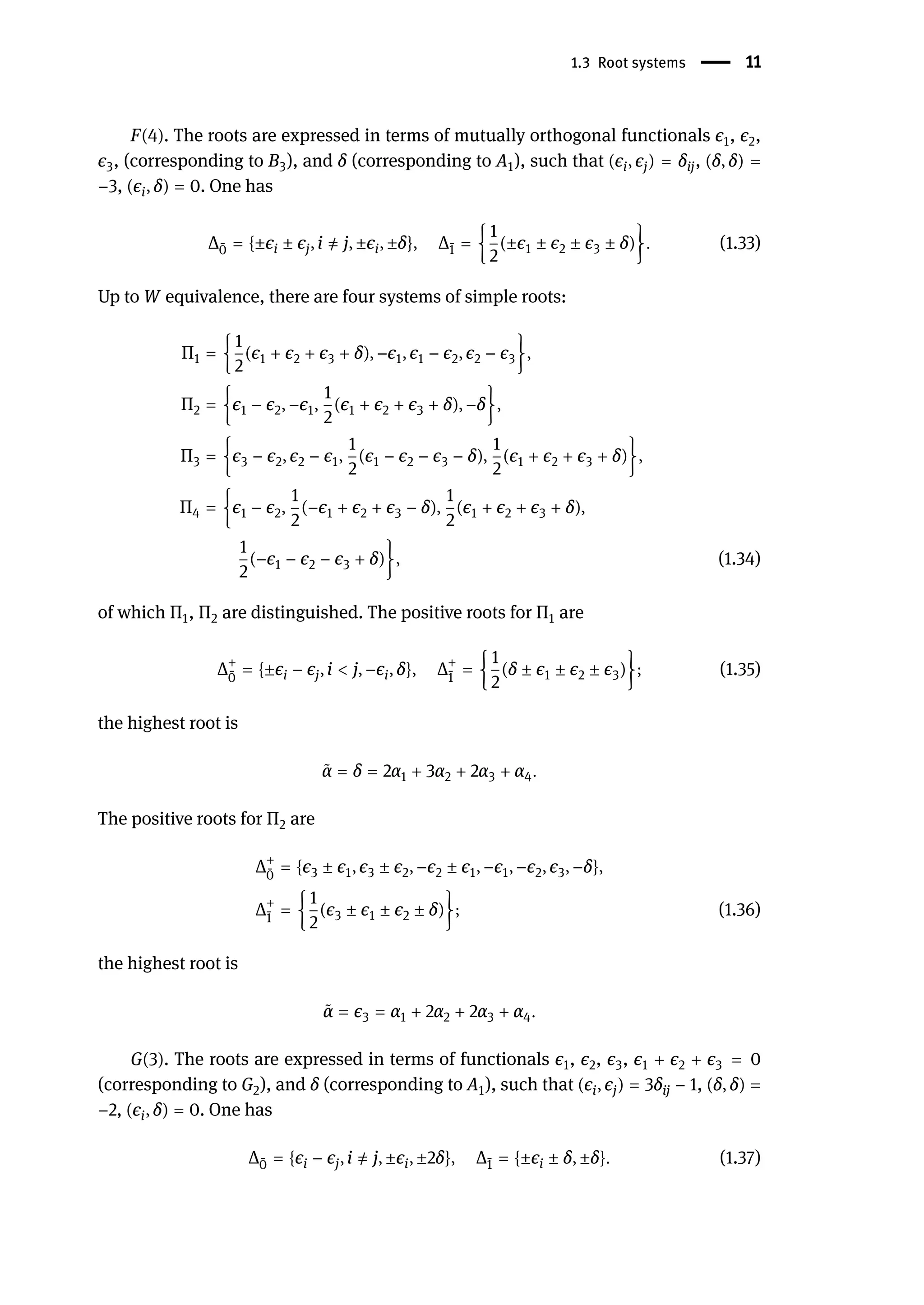 1.3 Root systems | 11
F(4). The roots are expressed in terms of mutually orthogonal functionals ϵ1, ϵ2,
ϵ3, (corresponding to B3), and δ (corresponding to A1), such that (ϵi, ϵj) = δij, (δ, δ) =
−3, (ϵi, δ) = 0. One has
Δ ̄
0 = {±ϵi ± ϵj, i ̸
= j, ±ϵi, ±δ}, Δ ̄
1 = {
1
2
(±ϵ1 ± ϵ2 ± ϵ3 ± δ)}. (1.33)
Up to W equivalence, there are four systems of simple roots:
Π1 = {
1
2
(ϵ1 + ϵ2 + ϵ3 + δ), −ϵ1, ϵ1 − ϵ2, ϵ2 − ϵ3},
Π2 = {ϵ1 − ϵ2, −ϵ1,
1
2
(ϵ1 + ϵ2 + ϵ3 + δ), −δ},
Π3 = {ϵ3 − ϵ2, ϵ2 − ϵ1,
1
2
(ϵ1 − ϵ2 − ϵ3 − δ),
1
2
(ϵ1 + ϵ2 + ϵ3 + δ)},
Π4 = {ϵ1 − ϵ2,
1
2
(−ϵ1 + ϵ2 + ϵ3 − δ),
1
2
(ϵ1 + ϵ2 + ϵ3 + δ),
1
2
(−ϵ1 − ϵ2 − ϵ3 + δ)}, (1.34)
of which Π1, Π2 are distinguished. The positive roots for Π1 are
Δ+
̄
0
= {±ϵi − ϵj, i < j, −ϵi, δ}, Δ+
̄
1
= {
1
2
(δ ± ϵ1 ± ϵ2 ± ϵ3)}; (1.35)
the highest root is
̃
α = δ = 2α1 + 3α2 + 2α3 + α4.
The positive roots for Π2 are
Δ+
̄
0
= {ϵ3 ± ϵ1, ϵ3 ± ϵ2, −ϵ2 ± ϵ1, −ϵ1, −ϵ2, ϵ3, −δ},
Δ+
̄
1
= {
1
2
(ϵ3 ± ϵ1 ± ϵ2 ± δ)}; (1.36)
the highest root is
̃
α = ϵ3 = α1 + 2α2 + 2α3 + α4.
G(3). The roots are expressed in terms of functionals ϵ1, ϵ2, ϵ3, ϵ1 + ϵ2 + ϵ3 = 0
(corresponding to G2), and δ (corresponding to A1), such that (ϵi, ϵj) = 3δij − 1, (δ, δ) =
−2, (ϵi, δ) = 0. One has
Δ ̄
0 = {ϵi − ϵj, i ̸
= j, ±ϵi, ±2δ}, Δ ̄
1 = {±ϵi ± δ, ±δ}. (1.37)
 