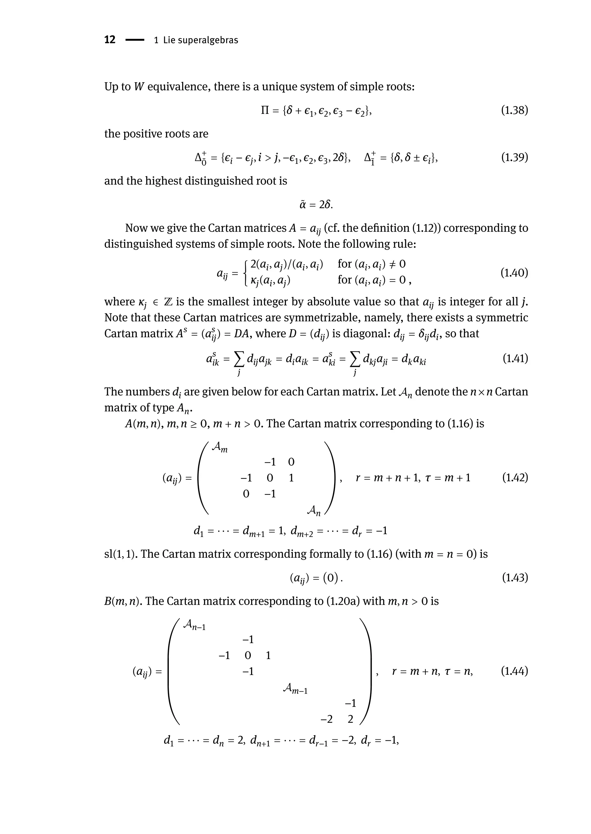 12 | 1 Lie superalgebras
Up to W equivalence, there is a unique system of simple roots:
Π = {δ + ϵ1, ϵ2, ϵ3 − ϵ2}, (1.38)
the positive roots are
Δ+
̄
0
= {ϵi − ϵj, i > j, −ϵ1, ϵ2, ϵ3, 2δ}, Δ+
̄
1
= {δ, δ ± ϵi}, (1.39)
and the highest distinguished root is
̃
α = 2δ.
Now we give the Cartan matrices A = aij (cf. the definition (1.12)) corresponding to
distinguished systems of simple roots. Note the following rule:
aij = {
2(ai, aj)/(ai, ai) for (ai, ai) ̸
= 0
κj(ai, aj) for (ai, ai) = 0 ,
(1.40)
where κj ∈ ℤ is the smallest integer by absolute value so that aij is integer for all j.
Note that these Cartan matrices are symmetrizable, namely, there exists a symmetric
Cartan matrix As
= (as
ij) = DA, where D = (dij) is diagonal: dij = δijdi, so that
as
ik = ∑
j
dijajk = diaik = as
ki = ∑
j
dkjaji = dkaki (1.41)
The numbers di are given below for each Cartan matrix. Let 𝒜n denote the n×n Cartan
matrix of type An.
A(m, n), m, n ≥ 0, m + n > 0. The Cartan matrix corresponding to (1.16) is
(aij) = (
𝒜m
−1 0
−1 0 1
0 −1
𝒜n
) , r = m + n + 1, τ = m + 1 (1.42)
d1 = ⋅ ⋅ ⋅ = dm+1 = 1, dm+2 = ⋅ ⋅ ⋅ = dr = −1
sl(1, 1). The Cartan matrix corresponding formally to (1.16) (with m = n = 0) is
(aij) = (0) . (1.43)
B(m, n). The Cartan matrix corresponding to (1.20a) with m, n > 0 is
(aij) =
(
(
(
(
(
(
𝒜n−1
−1
−1 0 1
−1
𝒜m−1
−1
−2 2
)
)
)
)
)
)
, r = m + n, τ = n, (1.44)
d1 = ⋅ ⋅ ⋅ = dn = 2, dn+1 = ⋅ ⋅ ⋅ = dr−1 = −2, dr = −1,
 