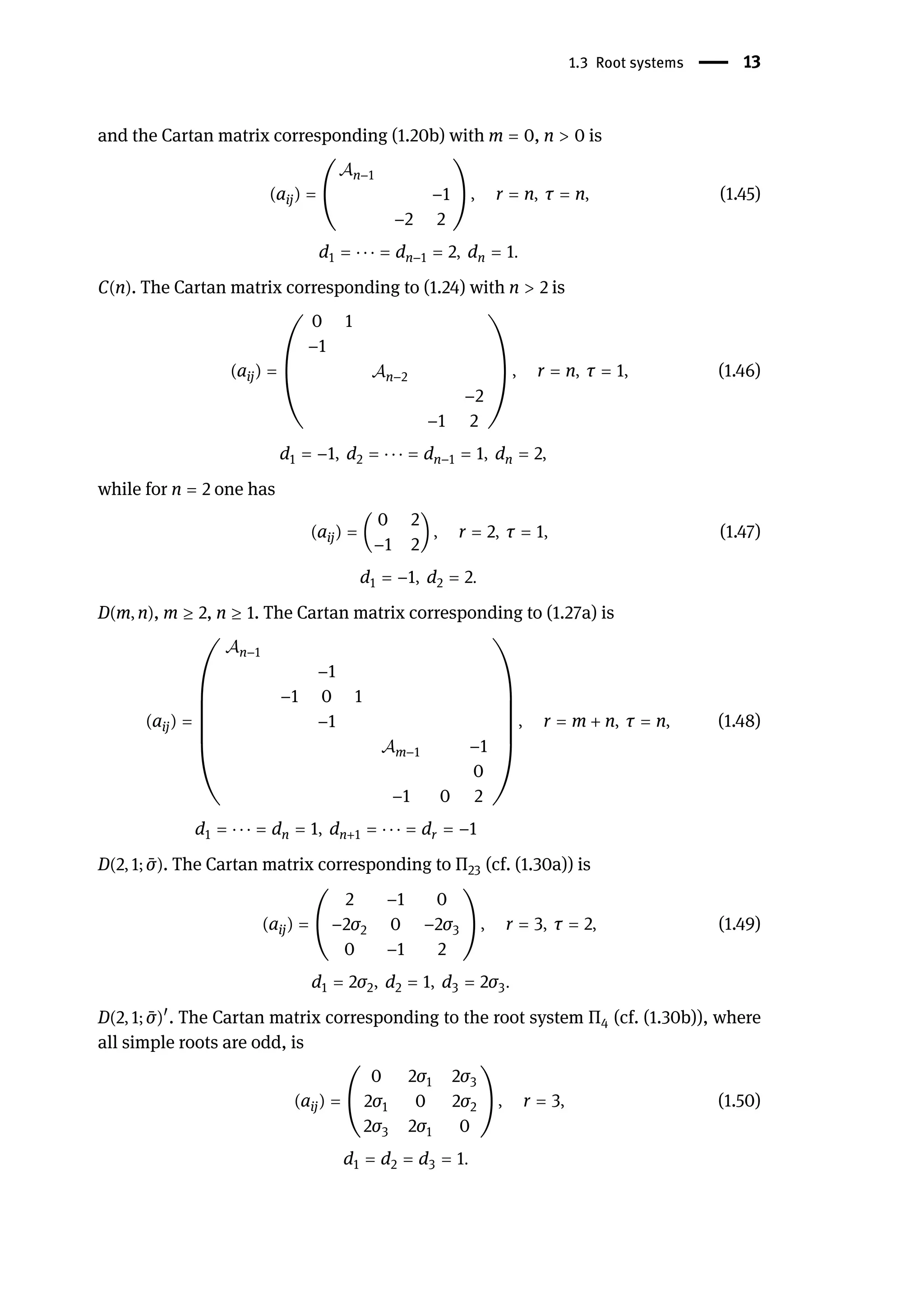 1.3 Root systems | 13
and the Cartan matrix corresponding (1.20b) with m = 0, n > 0 is
(aij) = (
𝒜n−1
−1
−2 2
) , r = n, τ = n, (1.45)
d1 = ⋅ ⋅ ⋅ = dn−1 = 2, dn = 1.
C(n). The Cartan matrix corresponding to (1.24) with n > 2 is
(aij) = (
0 1
−1
𝒜n−2
−2
−1 2
) , r = n, τ = 1, (1.46)
d1 = −1, d2 = ⋅ ⋅ ⋅ = dn−1 = 1, dn = 2,
while for n = 2 one has
(aij) = (
0 2
−1 2
) , r = 2, τ = 1, (1.47)
d1 = −1, d2 = 2.
D(m, n), m ≥ 2, n ≥ 1. The Cartan matrix corresponding to (1.27a) is
(aij) =
(
(
(
(
(
(
𝒜n−1
−1
−1 0 1
−1
𝒜m−1 −1
0
−1 0 2
)
)
)
)
)
)
, r = m + n, τ = n, (1.48)
d1 = ⋅ ⋅ ⋅ = dn = 1, dn+1 = ⋅ ⋅ ⋅ = dr = −1
D(2, 1; ̄
σ). The Cartan matrix corresponding to Π23 (cf. (1.30a)) is
(aij) = (
2 −1 0
−2σ2 0 −2σ3
0 −1 2
) , r = 3, τ = 2, (1.49)
d1 = 2σ2, d2 = 1, d3 = 2σ3.
D(2, 1; ̄
σ)󸀠
. The Cartan matrix corresponding to the root system Π4 (cf. (1.30b)), where
all simple roots are odd, is
(aij) = (
0 2σ1 2σ3
2σ1 0 2σ2
2σ3 2σ1 0
) , r = 3, (1.50)
d1 = d2 = d3 = 1.
 