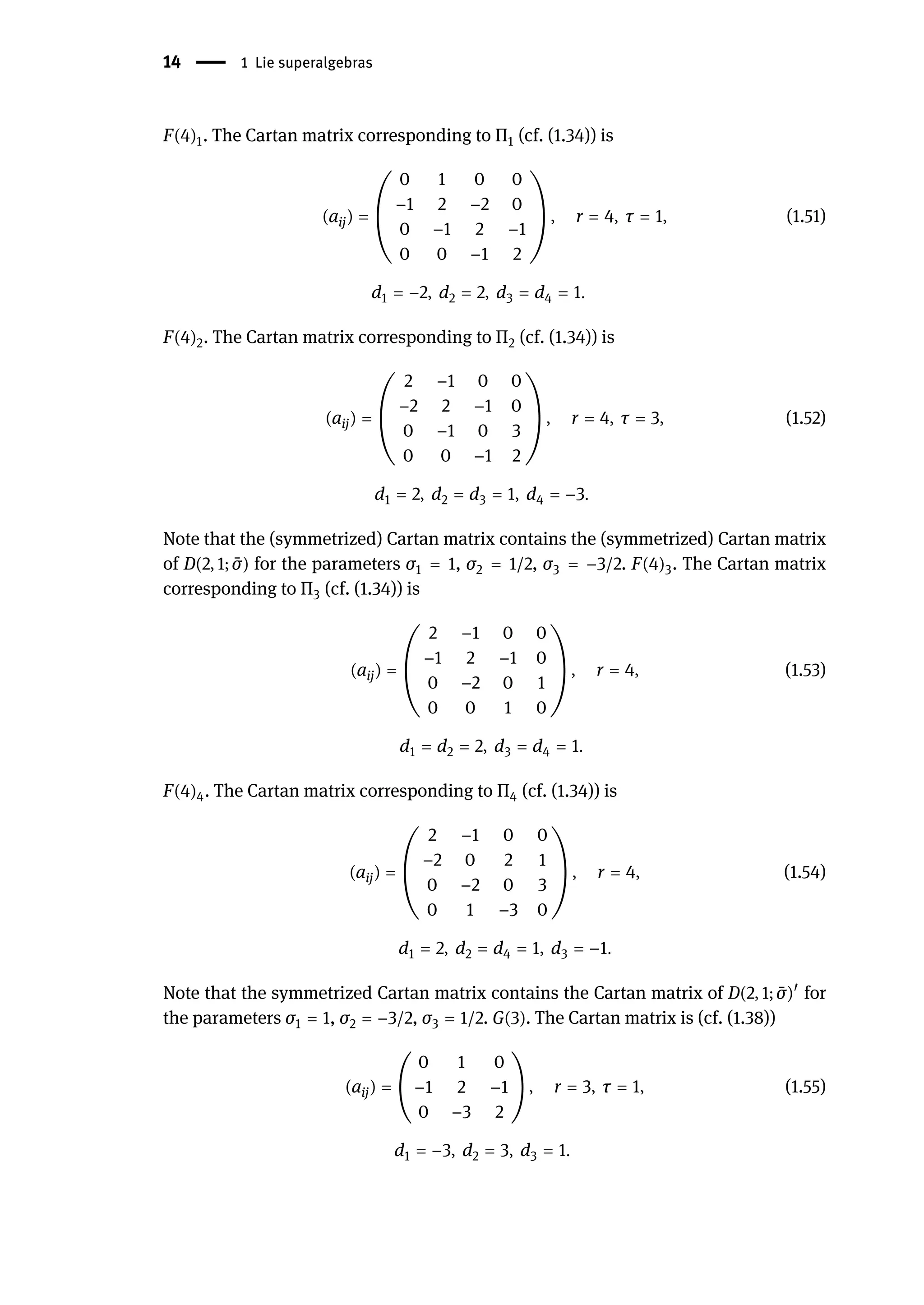 14 | 1 Lie superalgebras
F(4)1. The Cartan matrix corresponding to Π1 (cf. (1.34)) is
(aij) = (
0 1 0 0
−1 2 −2 0
0 −1 2 −1
0 0 −1 2
) , r = 4, τ = 1, (1.51)
d1 = −2, d2 = 2, d3 = d4 = 1.
F(4)2. The Cartan matrix corresponding to Π2 (cf. (1.34)) is
(aij) = (
2 −1 0 0
−2 2 −1 0
0 −1 0 3
0 0 −1 2
) , r = 4, τ = 3, (1.52)
d1 = 2, d2 = d3 = 1, d4 = −3.
Note that the (symmetrized) Cartan matrix contains the (symmetrized) Cartan matrix
of D(2, 1; ̄
σ) for the parameters σ1 = 1, σ2 = 1/2, σ3 = −3/2. F(4)3. The Cartan matrix
corresponding to Π3 (cf. (1.34)) is
(aij) = (
2 −1 0 0
−1 2 −1 0
0 −2 0 1
0 0 1 0
) , r = 4, (1.53)
d1 = d2 = 2, d3 = d4 = 1.
F(4)4. The Cartan matrix corresponding to Π4 (cf. (1.34)) is
(aij) = (
2 −1 0 0
−2 0 2 1
0 −2 0 3
0 1 −3 0
) , r = 4, (1.54)
d1 = 2, d2 = d4 = 1, d3 = −1.
Note that the symmetrized Cartan matrix contains the Cartan matrix of D(2, 1; ̄
σ)󸀠
for
the parameters σ1 = 1, σ2 = −3/2, σ3 = 1/2. G(3). The Cartan matrix is (cf. (1.38))
(aij) = (
0 1 0
−1 2 −1
0 −3 2
) , r = 3, τ = 1, (1.55)
d1 = −3, d2 = 3, d3 = 1.
 