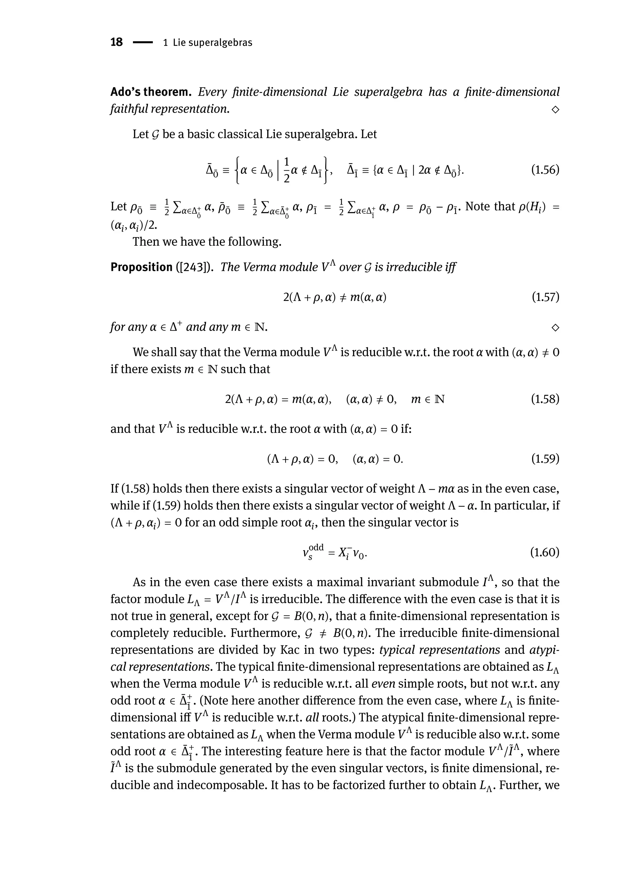 18 | 1 Lie superalgebras
Ado’s theorem. Every finite-dimensional Lie superalgebra has a finite-dimensional
faithful representation. ⬦
Let 𝒢 be a basic classical Lie superalgebra. Let
̄
Δ ̄
0 ≡ {α ∈ Δ ̄
0
󵄨
󵄨
󵄨
󵄨
󵄨
󵄨
1
2
α ∉ Δ ̄
1}, ̄
Δ ̄
1 ≡ {α ∈ Δ ̄
1 | 2α ∉ Δ ̄
0}. (1.56)
Let ρ ̄
0 ≡ 1
2
∑α∈Δ+
̄
0
α, ̄
ρ ̄
0 ≡ 1
2
∑α∈ ̄
Δ+
̄
0
α, ρ ̄
1 = 1
2
∑α∈Δ+
̄
1
α, ρ = ρ ̄
0 − ρ ̄
1. Note that ρ(Hi) =
(αi, αi)/2.
Then we have the following.
Proposition ([243]). The Verma module VΛ
over 𝒢 is irreducible iff
2(Λ + ρ, α) ̸
= m(α, α) (1.57)
for any α ∈ Δ+
and any m ∈ ℕ. ⬦
We shall say that the Verma module VΛ
is reducible w.r.t. the root α with (α, α) ̸
= 0
if there exists m ∈ ℕ such that
2(Λ + ρ, α) = m(α, α), (α, α) ̸
= 0, m ∈ ℕ (1.58)
and that VΛ
is reducible w.r.t. the root α with (α, α) = 0 if:
(Λ + ρ, α) = 0, (α, α) = 0. (1.59)
If (1.58) holds then there exists a singular vector of weight Λ − mα as in the even case,
while if (1.59) holds then there exists a singular vector of weight Λ − α. In particular, if
(Λ + ρ, αi) = 0 for an odd simple root αi, then the singular vector is
vodd
s = X−
i v0. (1.60)
As in the even case there exists a maximal invariant submodule IΛ
, so that the
factor module LΛ = VΛ
/IΛ
is irreducible. The difference with the even case is that it is
not true in general, except for 𝒢 = B(0, n), that a finite-dimensional representation is
completely reducible. Furthermore, 𝒢 ̸
= B(0, n). The irreducible finite-dimensional
representations are divided by Kac in two types: typical representations and atypi-
cal representations. The typical finite-dimensional representations are obtained as LΛ
when the Verma module VΛ
is reducible w.r.t. all even simple roots, but not w.r.t. any
odd root α ∈ ̄
Δ+
̄
1
. (Note here another difference from the even case, where LΛ is finite-
dimensional iff VΛ
is reducible w.r.t. all roots.) The atypical finite-dimensional repre-
sentations are obtained as LΛ when the Verma module VΛ
is reducible also w.r.t. some
odd root α ∈ ̄
Δ+
̄
1
. The interesting feature here is that the factor module VΛ
/ ̃
IΛ
, where
̃
IΛ
is the submodule generated by the even singular vectors, is finite dimensional, re-
ducible and indecomposable. It has to be factorized further to obtain LΛ. Further, we
 