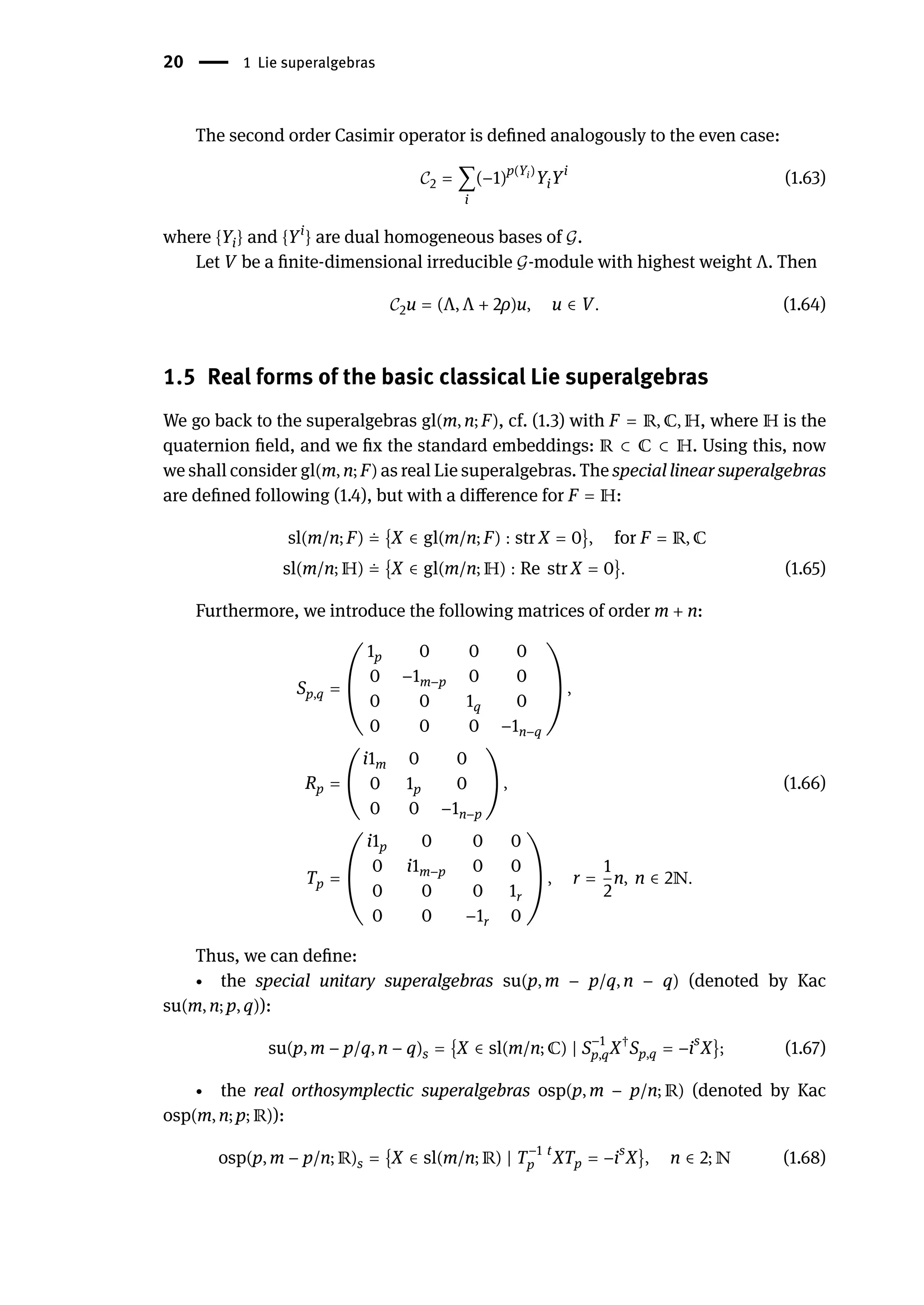 20 | 1 Lie superalgebras
The second order Casimir operator is defined analogously to the even case:
𝒞2 = ∑
i
(−1)p(Yi)
YiYi
(1.63)
where {Yi} and {Yi
} are dual homogeneous bases of 𝒢.
Let V be a finite-dimensional irreducible 𝒢-module with highest weight Λ. Then
𝒞2u = (Λ, Λ + 2ρ)u, u ∈ V. (1.64)
1.5 Real forms of the basic classical Lie superalgebras
We go back to the superalgebras gl(m, n; F), cf. (1.3) with F = ℝ, ℂ, ℍ, where ℍ is the
quaternion field, and we fix the standard embeddings: ℝ ⊂ ℂ ⊂ ℍ. Using this, now
we shall consider gl(m, n; F) as real Lie superalgebras. The special linear superalgebras
are defined following (1.4), but with a difference for F = ℍ:
sl(m/n; F) ≐ {X ∈ gl(m/n; F) : str X = 0}, for F = ℝ, ℂ
sl(m/n; ℍ) ≐ {X ∈ gl(m/n; ℍ) : Re str X = 0}. (1.65)
Furthermore, we introduce the following matrices of order m + n:
Sp,q = (
1p 0 0 0
0 −1m−p 0 0
0 0 1q 0
0 0 0 −1n−q
) ,
Rp = (
i1m 0 0
0 1p 0
0 0 −1n−p
) , (1.66)
Tp = (
i1p 0 0 0
0 i1m−p 0 0
0 0 0 1r
0 0 −1r 0
) , r =
1
2
n, n ∈ 2ℕ.
Thus, we can define:
∙ the special unitary superalgebras su(p, m − p/q, n − q) (denoted by Kac
su(m, n; p, q)):
su(p, m − p/q, n − q)s = {X ∈ sl(m/n; ℂ) | S−1
p,qX†
Sp,q = −is
X}; (1.67)
∙ the real orthosymplectic superalgebras osp(p, m − p/n; ℝ) (denoted by Kac
osp(m, n; p; ℝ)):
osp(p, m − p/n; ℝ)s = {X ∈ sl(m/n; ℝ) | T−1
p
t
XTp = −is
X}, n ∈ 2; ℕ (1.68)
 