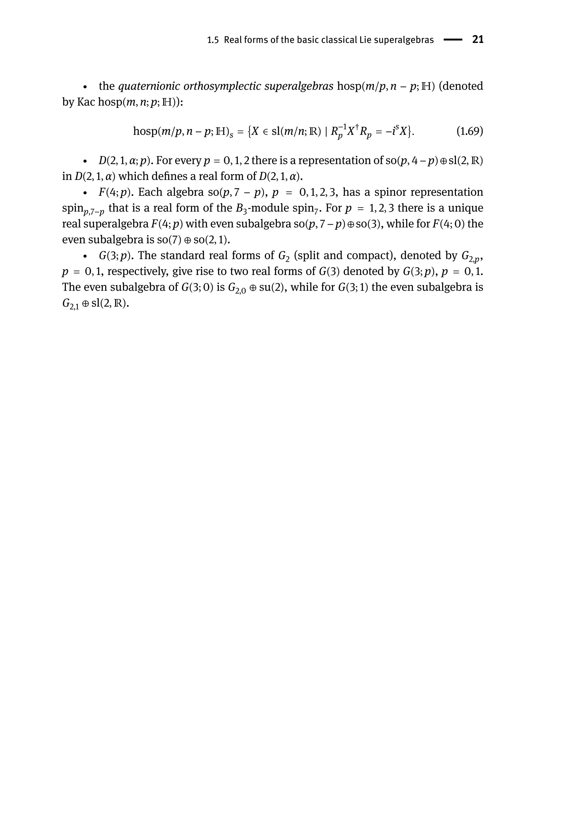 1.5 Real forms of the basic classical Lie superalgebras | 21
∙ the quaternionic orthosymplectic superalgebras hosp(m/p, n − p; ℍ) (denoted
by Kac hosp(m, n; p; ℍ)):
hosp(m/p, n − p; ℍ)s = {X ∈ sl(m/n; ℝ) | R−1
p X†
Rp = −is
X}. (1.69)
∙ D(2, 1, α; p). For every p = 0, 1, 2 there is a representation of so(p, 4−p)⊕sl(2, ℝ)
in D(2, 1, α) which defines a real form of D(2, 1, α).
∙ F(4; p). Each algebra so(p, 7 − p), p = 0, 1, 2, 3, has a spinor representation
spinp,7−p that is a real form of the B3-module spin7. For p = 1, 2, 3 there is a unique
real superalgebra F(4; p) with even subalgebra so(p, 7−p)⊕so(3), while for F(4; 0) the
even subalgebra is so(7) ⊕ so(2, 1).
∙ G(3; p). The standard real forms of G2 (split and compact), denoted by G2,p,
p = 0, 1, respectively, give rise to two real forms of G(3) denoted by G(3; p), p = 0, 1.
The even subalgebra of G(3; 0) is G2,0 ⊕ su(2), while for G(3; 1) the even subalgebra is
G2,1 ⊕ sl(2, ℝ).
 