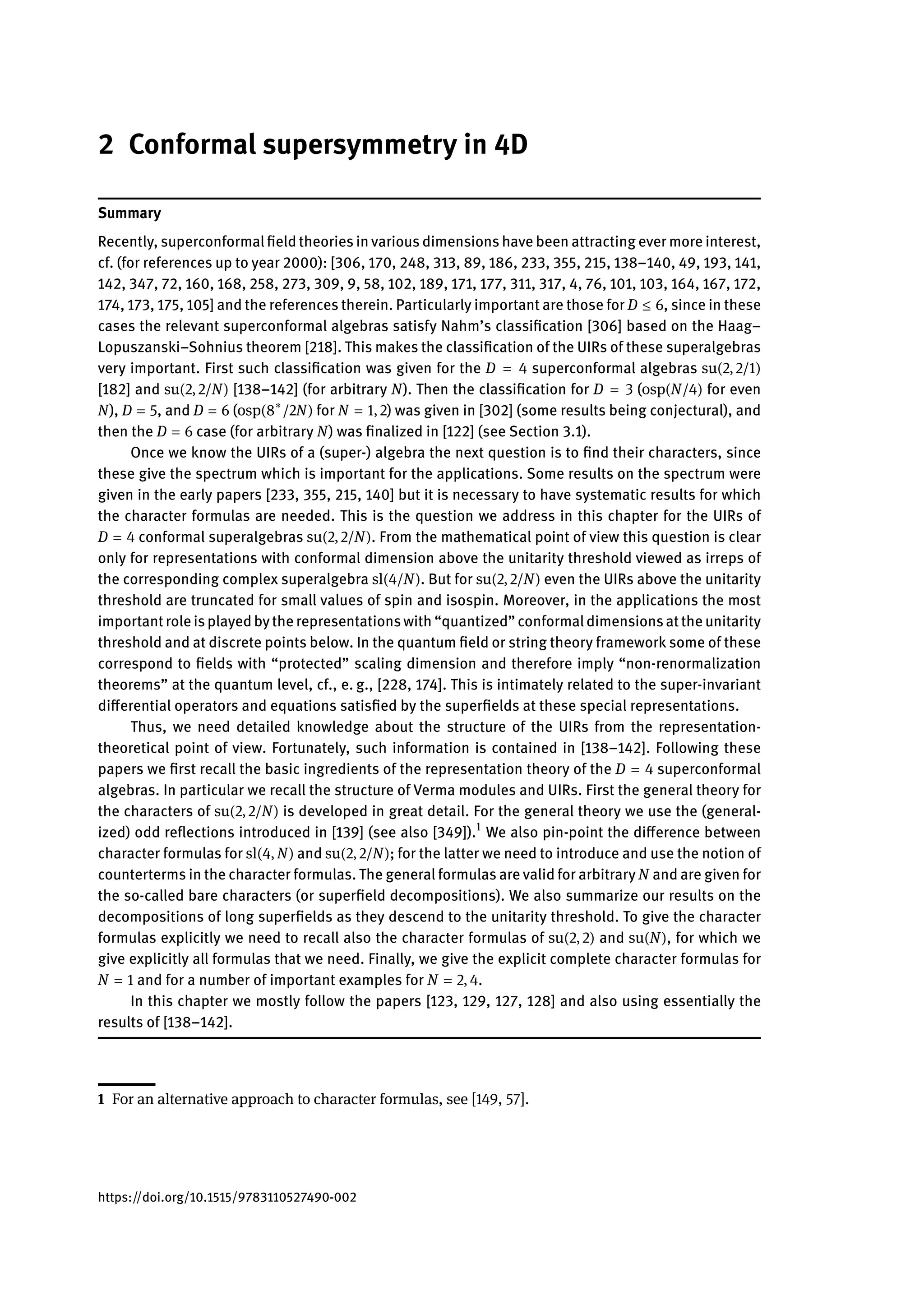 2 Conformal supersymmetry in 4D
Summary
Recently, superconformal field theories in various dimensions have been attracting ever more interest,
cf. (for references up to year 2000): [306, 170, 248, 313, 89, 186, 233, 355, 215, 138–140, 49, 193, 141,
142, 347, 72, 160, 168, 258, 273, 309, 9, 58, 102, 189, 171, 177, 311, 317, 4, 76, 101, 103, 164, 167, 172,
174, 173, 175, 105] and the references therein. Particularly important are those for D ≤ 6, since in these
cases the relevant superconformal algebras satisfy Nahm’s classification [306] based on the Haag–
Lopuszanski–Sohnius theorem [218]. This makes the classification of the UIRs of these superalgebras
very important. First such classification was given for the D = 4 superconformal algebras su(2, 2/1)
[182] and su(2, 2/N) [138–142] (for arbitrary N). Then the classification for D = 3 (osp(N/4) for even
N), D = 5, and D = 6 (osp(8∗
/2N) for N = 1, 2) was given in [302] (some results being conjectural), and
then the D = 6 case (for arbitrary N) was finalized in [122] (see Section 3.1).
Once we know the UIRs of a (super-) algebra the next question is to find their characters, since
these give the spectrum which is important for the applications. Some results on the spectrum were
given in the early papers [233, 355, 215, 140] but it is necessary to have systematic results for which
the character formulas are needed. This is the question we address in this chapter for the UIRs of
D = 4 conformal superalgebras su(2, 2/N). From the mathematical point of view this question is clear
only for representations with conformal dimension above the unitarity threshold viewed as irreps of
the corresponding complex superalgebra sl(4/N). But for su(2, 2/N) even the UIRs above the unitarity
threshold are truncated for small values of spin and isospin. Moreover, in the applications the most
importantrole isplayedbythe representationswith “quantized” conformaldimensionsatthe unitarity
threshold and at discrete points below. In the quantum field or string theory framework some of these
correspond to fields with “protected” scaling dimension and therefore imply “non-renormalization
theorems” at the quantum level, cf., e. g., [228, 174]. This is intimately related to the super-invariant
differential operators and equations satisfied by the superfields at these special representations.
Thus, we need detailed knowledge about the structure of the UIRs from the representation-
theoretical point of view. Fortunately, such information is contained in [138–142]. Following these
papers we first recall the basic ingredients of the representation theory of the D = 4 superconformal
algebras. In particular we recall the structure of Verma modules and UIRs. First the general theory for
the characters of su(2, 2/N) is developed in great detail. For the general theory we use the (general-
ized) odd reflections introduced in [139] (see also [349]).1
We also pin-point the difference between
character formulas for sl(4, N) and su(2, 2/N); for the latter we need to introduce and use the notion of
counterterms in the character formulas. The general formulas are valid for arbitrary N and are given for
the so-called bare characters (or superfield decompositions). We also summarize our results on the
decompositions of long superfields as they descend to the unitarity threshold. To give the character
formulas explicitly we need to recall also the character formulas of su(2, 2) and su(N), for which we
give explicitly all formulas that we need. Finally, we give the explicit complete character formulas for
N = 1 and for a number of important examples for N = 2, 4.
In this chapter we mostly follow the papers [123, 129, 127, 128] and also using essentially the
results of [138–142].
1 For an alternative approach to character formulas, see [149, 57].
https://doi.org/10.1515/9783110527490-002
 