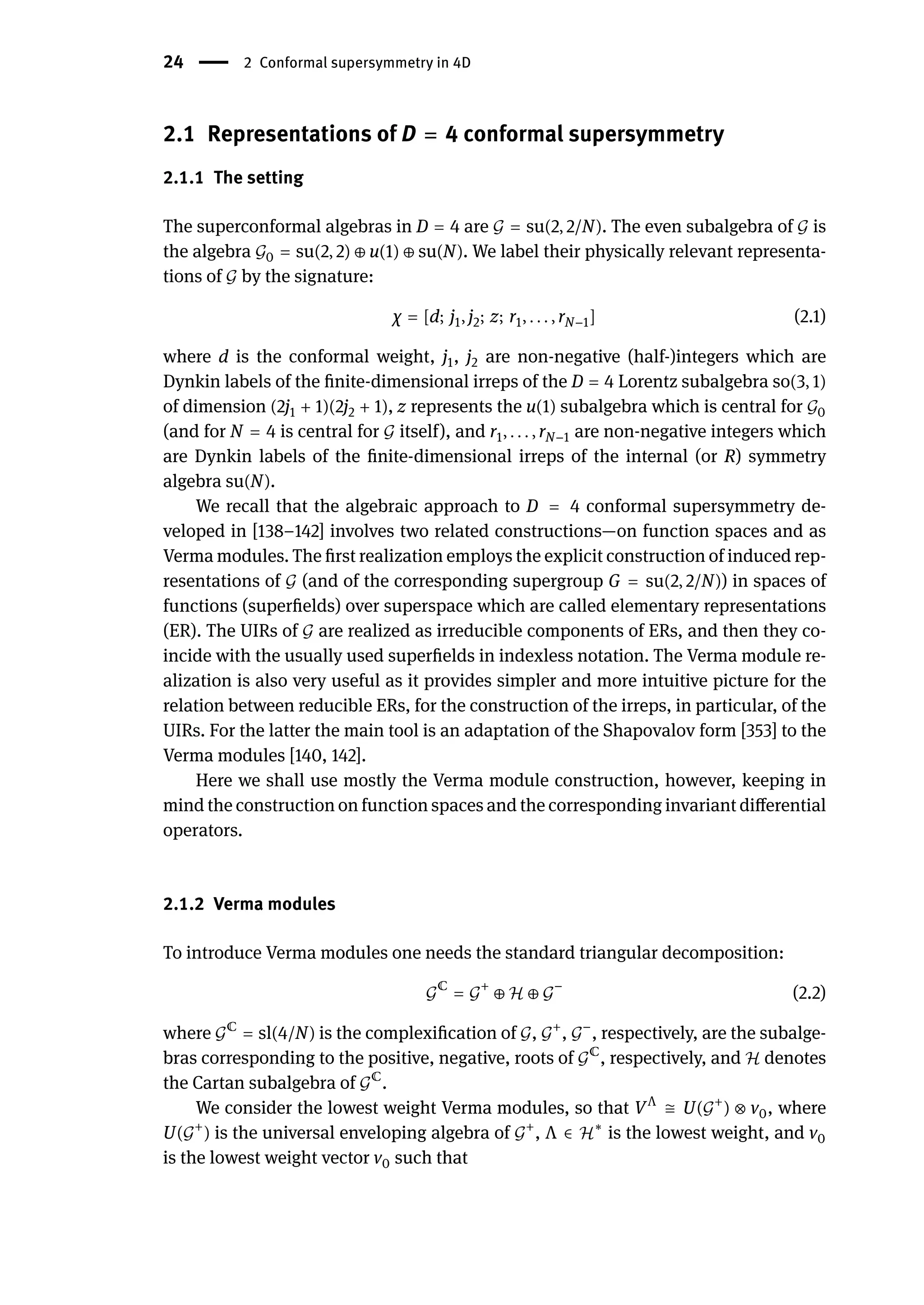 24 | 2 Conformal supersymmetry in 4D
2.1 Representations of D = 4 conformal supersymmetry
2.1.1 The setting
The superconformal algebras in D = 4 are 𝒢 = su(2, 2/N). The even subalgebra of 𝒢 is
the algebra 𝒢0 = su(2, 2) ⊕ u(1) ⊕ su(N). We label their physically relevant representa-
tions of 𝒢 by the signature:
χ = [d; j1, j2; z; r1, . . . , rN−1] (2.1)
where d is the conformal weight, j1, j2 are non-negative (half-)integers which are
Dynkin labels of the finite-dimensional irreps of the D = 4 Lorentz subalgebra so(3, 1)
of dimension (2j1 + 1)(2j2 + 1), z represents the u(1) subalgebra which is central for 𝒢0
(and for N = 4 is central for 𝒢 itself), and r1, . . . , rN−1 are non-negative integers which
are Dynkin labels of the finite-dimensional irreps of the internal (or R) symmetry
algebra su(N).
We recall that the algebraic approach to D = 4 conformal supersymmetry de-
veloped in [138–142] involves two related constructions—on function spaces and as
Verma modules. The first realization employs the explicit construction of induced rep-
resentations of 𝒢 (and of the corresponding supergroup G = su(2, 2/N)) in spaces of
functions (superfields) over superspace which are called elementary representations
(ER). The UIRs of 𝒢 are realized as irreducible components of ERs, and then they co-
incide with the usually used superfields in indexless notation. The Verma module re-
alization is also very useful as it provides simpler and more intuitive picture for the
relation between reducible ERs, for the construction of the irreps, in particular, of the
UIRs. For the latter the main tool is an adaptation of the Shapovalov form [353] to the
Verma modules [140, 142].
Here we shall use mostly the Verma module construction, however, keeping in
mind the construction on function spaces and the corresponding invariant differential
operators.
2.1.2 Verma modules
To introduce Verma modules one needs the standard triangular decomposition:
𝒢
ℂ
= 𝒢
+
⊕ ℋ ⊕ 𝒢
−
(2.2)
where 𝒢ℂ
= sl(4/N) is the complexification of 𝒢, 𝒢+
, 𝒢−
, respectively, are the subalge-
bras corresponding to the positive, negative, roots of 𝒢ℂ
, respectively, and ℋ denotes
the Cartan subalgebra of 𝒢ℂ
.
We consider the lowest weight Verma modules, so that VΛ
≅ U(𝒢+
) ⊗ v0, where
U(𝒢+
) is the universal enveloping algebra of 𝒢+
, Λ ∈ ℋ∗
is the lowest weight, and v0
is the lowest weight vector v0 such that
 