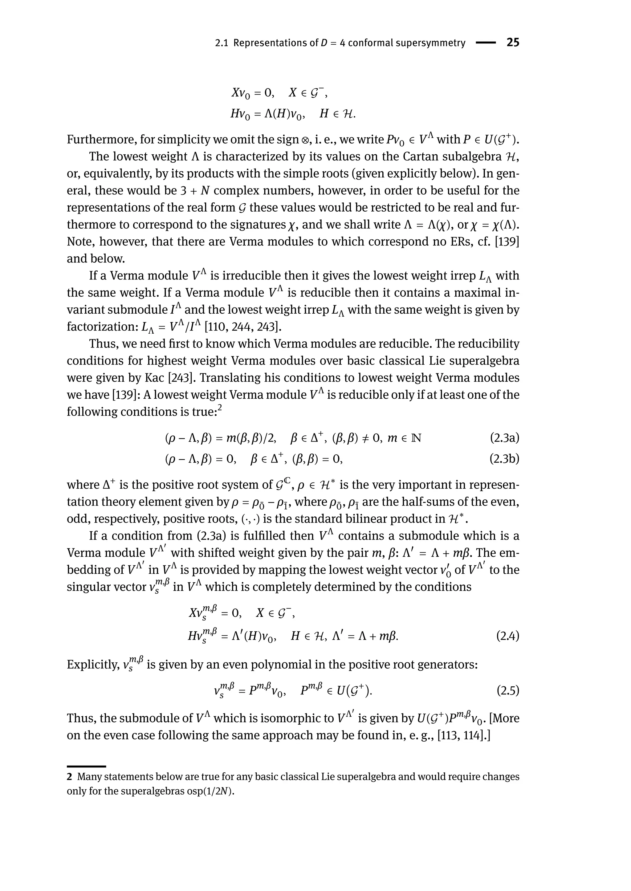 2.1 Representations of D = 4 conformal supersymmetry | 25
Xv0 = 0, X ∈ 𝒢
−
,
Hv0 = Λ(H)v0, H ∈ ℋ.
Furthermore, for simplicity we omit the sign ⊗, i. e., we write Pv0 ∈ VΛ
with P ∈ U(𝒢+
).
The lowest weight Λ is characterized by its values on the Cartan subalgebra ℋ,
or, equivalently, by its products with the simple roots (given explicitly below). In gen-
eral, these would be 3 + N complex numbers, however, in order to be useful for the
representations of the real form 𝒢 these values would be restricted to be real and fur-
thermore to correspond to the signatures χ, and we shall write Λ = Λ(χ), or χ = χ(Λ).
Note, however, that there are Verma modules to which correspond no ERs, cf. [139]
and below.
If a Verma module VΛ
is irreducible then it gives the lowest weight irrep LΛ with
the same weight. If a Verma module VΛ
is reducible then it contains a maximal in-
variant submodule IΛ
and the lowest weight irrep LΛ with the same weight is given by
factorization: LΛ = VΛ
/IΛ
[110, 244, 243].
Thus, we need first to know which Verma modules are reducible. The reducibility
conditions for highest weight Verma modules over basic classical Lie superalgebra
were given by Kac [243]. Translating his conditions to lowest weight Verma modules
we have [139]: A lowest weight Verma module VΛ
is reducible only if at least one of the
following conditions is true:2
(ρ − Λ, β) = m(β, β)/2, β ∈ Δ+
, (β, β) ̸
= 0, m ∈ ℕ (2.3a)
(ρ − Λ, β) = 0, β ∈ Δ+
, (β, β) = 0, (2.3b)
where Δ+
is the positive root system of 𝒢ℂ
, ρ ∈ ℋ∗
is the very important in represen-
tation theory element given by ρ = ρ ̄
0 − ρ ̄
1, where ρ ̄
0, ρ ̄
1 are the half-sums of the even,
odd, respectively, positive roots, (⋅, ⋅) is the standard bilinear product in ℋ∗
.
If a condition from (2.3a) is fulfilled then VΛ
contains a submodule which is a
Verma module VΛ󸀠
with shifted weight given by the pair m, β: Λ󸀠
= Λ + mβ. The em-
bedding of VΛ󸀠
in VΛ
is provided by mapping the lowest weight vector v󸀠
0 of VΛ󸀠
to the
singular vector v
m,β
s in VΛ
which is completely determined by the conditions
Xvm,β
s = 0, X ∈ 𝒢
−
,
Hvm,β
s = Λ󸀠
(H)v0, H ∈ ℋ, Λ󸀠
= Λ + mβ. (2.4)
Explicitly, v
m,β
s is given by an even polynomial in the positive root generators:
vm,β
s = Pm,β
v0, Pm,β
∈ U(𝒢
+
). (2.5)
Thus, the submodule of VΛ
which is isomorphic to VΛ󸀠
is given by U(𝒢+
)Pm,β
v0. [More
on the even case following the same approach may be found in, e. g., [113, 114].]
2 Many statements below are true for any basic classical Lie superalgebra and would require changes
only for the superalgebras osp(1/2N).
 