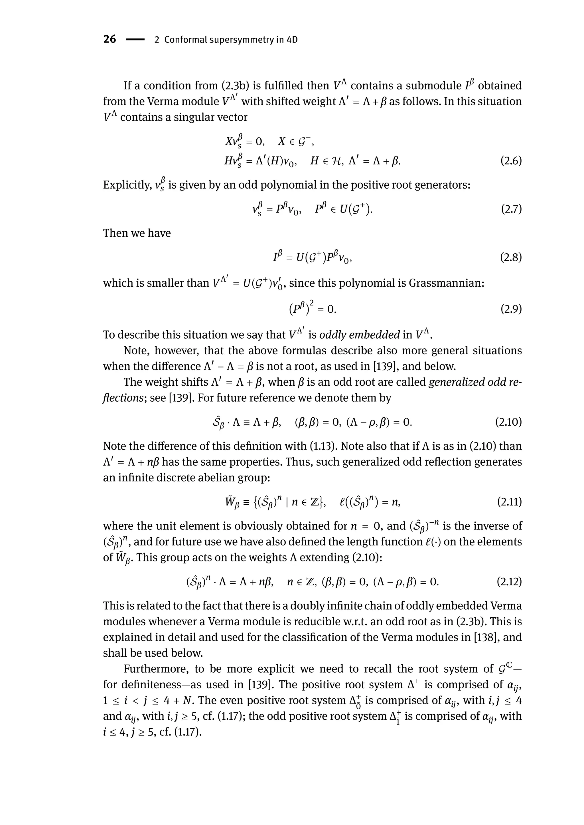 26 | 2 Conformal supersymmetry in 4D
If a condition from (2.3b) is fulfilled then VΛ
contains a submodule Iβ
obtained
from the Verma module VΛ󸀠
with shifted weight Λ󸀠
= Λ + β as follows. In this situation
VΛ
contains a singular vector
Xvβ
s = 0, X ∈ 𝒢
−
,
Hvβ
s = Λ󸀠
(H)v0, H ∈ ℋ, Λ󸀠
= Λ + β. (2.6)
Explicitly, v
β
s is given by an odd polynomial in the positive root generators:
vβ
s = Pβ
v0, Pβ
∈ U(𝒢
+
). (2.7)
Then we have
Iβ
= U(𝒢
+
)Pβ
v0, (2.8)
which is smaller than VΛ󸀠
= U(𝒢+
)v󸀠
0, since this polynomial is Grassmannian:
(Pβ
)
2
= 0. (2.9)
To describe this situation we say that VΛ󸀠
is oddly embedded in VΛ
.
Note, however, that the above formulas describe also more general situations
when the difference Λ󸀠
− Λ = β is not a root, as used in [139], and below.
The weight shifts Λ󸀠
= Λ + β, when β is an odd root are called generalized odd re-
flections; see [139]. For future reference we denote them by
̂
𝒮β ⋅ Λ ≡ Λ + β, (β, β) = 0, (Λ − ρ, β) = 0. (2.10)
Note the difference of this definition with (1.13). Note also that if Λ is as in (2.10) than
Λ󸀠
= Λ + nβ has the same properties. Thus, such generalized odd reflection generates
an infinite discrete abelian group:
̃
Wβ ≡ {( ̂
𝒮β)n
| n ∈ ℤ}, ℓ(( ̂
𝒮β)n
) = n, (2.11)
where the unit element is obviously obtained for n = 0, and ( ̂
𝒮β)−n
is the inverse of
( ̂
𝒮β)n
, and for future use we have also defined the length function ℓ(⋅) on the elements
of ̃
Wβ. This group acts on the weights Λ extending (2.10):
( ̂
𝒮β)n
⋅ Λ = Λ + nβ, n ∈ ℤ, (β, β) = 0, (Λ − ρ, β) = 0. (2.12)
This is related to the fact that there is a doubly infinite chain of oddly embedded Verma
modules whenever a Verma module is reducible w.r.t. an odd root as in (2.3b). This is
explained in detail and used for the classification of the Verma modules in [138], and
shall be used below.
Furthermore, to be more explicit we need to recall the root system of 𝒢ℂ
—
for definiteness—as used in [139]. The positive root system Δ+
is comprised of αij,
1 ≤ i < j ≤ 4 + N. The even positive root system Δ+
̄
0
is comprised of αij, with i, j ≤ 4
and αij, with i, j ≥ 5, cf. (1.17); the odd positive root system Δ+
̄
1
is comprised of αij, with
i ≤ 4, j ≥ 5, cf. (1.17).
 