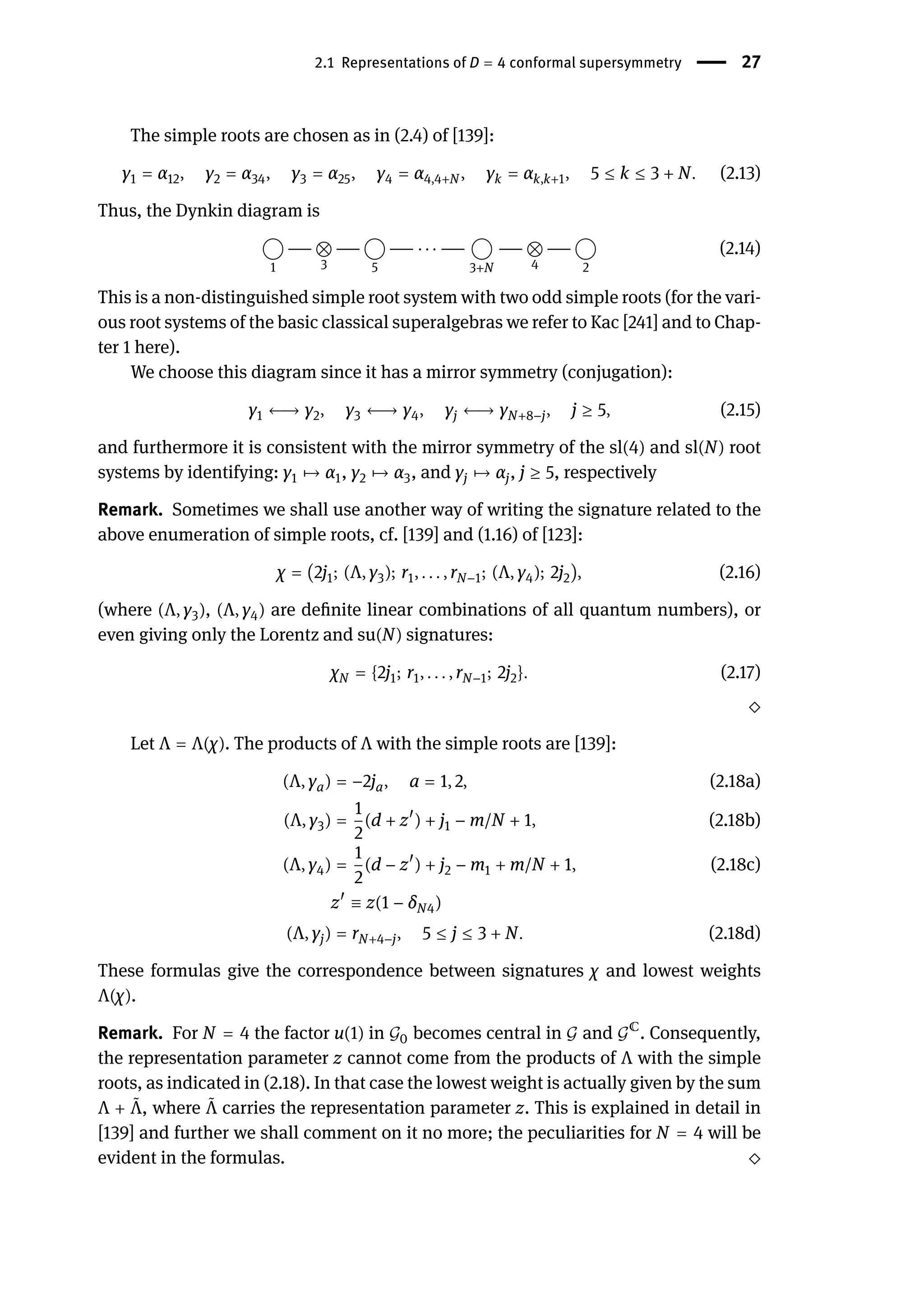 2.1 Representations of D = 4 conformal supersymmetry | 27
The simple roots are chosen as in (2.4) of [139]:
γ1 = α12, γ2 = α34, γ3 = α25, γ4 = α4,4+N , γk = αk,k+1, 5 ≤ k ≤ 3 + N. (2.13)
Thus, the Dynkin diagram is
1
−−−
3
−−−
5
−−− ⋅ ⋅ ⋅ −−−
3+N
−−−
4
−−−
2
(2.14)
This is a non-distinguished simple root system with two odd simple roots (for the vari-
ous root systems of the basic classical superalgebras we refer to Kac [241] and to Chap-
ter 1 here).
We choose this diagram since it has a mirror symmetry (conjugation):
γ1 ←→ γ2, γ3 ←→ γ4, γj ←→ γN+8−j, j ≥ 5, (2.15)
and furthermore it is consistent with the mirror symmetry of the sl(4) and sl(N) root
systems by identifying: γ1 󳨃→ α1, γ2 󳨃→ α3, and γj 󳨃→ αj, j ≥ 5, respectively
Remark. Sometimes we shall use another way of writing the signature related to the
above enumeration of simple roots, cf. [139] and (1.16) of [123]:
χ = (2j1; (Λ, γ3); r1, . . . , rN−1; (Λ, γ4); 2j2), (2.16)
(where (Λ, γ3), (Λ, γ4) are definite linear combinations of all quantum numbers), or
even giving only the Lorentz and su(N) signatures:
χN = {2j1; r1, . . . , rN−1; 2j2}. (2.17)
⬦
Let Λ = Λ(χ). The products of Λ with the simple roots are [139]:
(Λ, γa) = −2ja, a = 1, 2, (2.18a)
(Λ, γ3) =
1
2
(d + z󸀠
) + j1 − m/N + 1, (2.18b)
(Λ, γ4) =
1
2
(d − z󸀠
) + j2 − m1 + m/N + 1, (2.18c)
z󸀠
≡ z(1 − δN4)
(Λ, γj) = rN+4−j, 5 ≤ j ≤ 3 + N. (2.18d)
These formulas give the correspondence between signatures χ and lowest weights
Λ(χ).
Remark. For N = 4 the factor u(1) in 𝒢0 becomes central in 𝒢 and 𝒢ℂ
. Consequently,
the representation parameter z cannot come from the products of Λ with the simple
roots, as indicated in (2.18). In that case the lowest weight is actually given by the sum
Λ + ̃
Λ, where ̃
Λ carries the representation parameter z. This is explained in detail in
[139] and further we shall comment on it no more; the peculiarities for N = 4 will be
evident in the formulas. ⬦
 