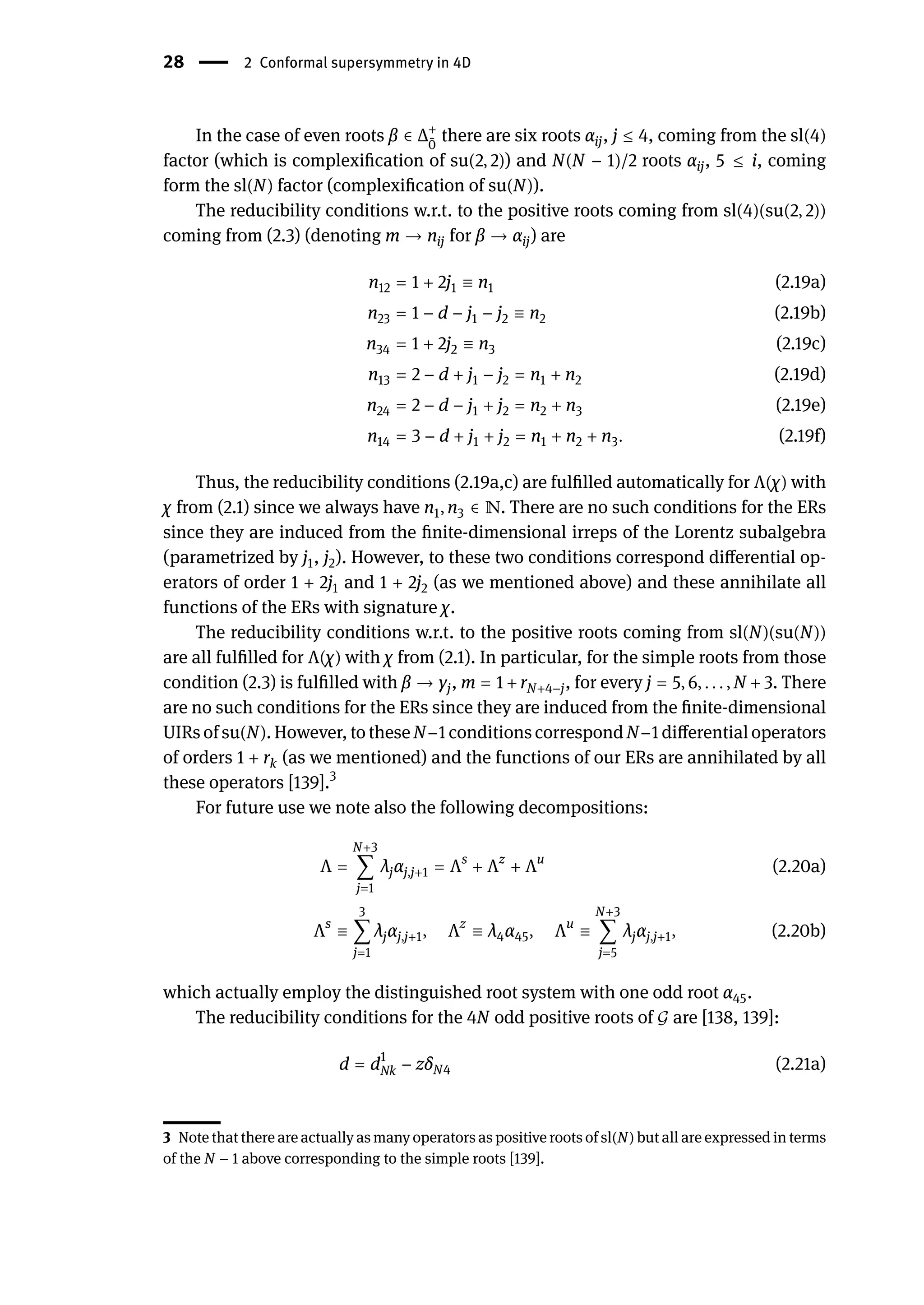 28 | 2 Conformal supersymmetry in 4D
In the case of even roots β ∈ Δ+
̄
0
there are six roots αij, j ≤ 4, coming from the sl(4)
factor (which is complexification of su(2, 2)) and N(N − 1)/2 roots αij, 5 ≤ i, coming
form the sl(N) factor (complexification of su(N)).
The reducibility conditions w.r.t. to the positive roots coming from sl(4)(su(2, 2))
coming from (2.3) (denoting m → nij for β → αij) are
n12 = 1 + 2j1 ≡ n1 (2.19a)
n23 = 1 − d − j1 − j2 ≡ n2 (2.19b)
n34 = 1 + 2j2 ≡ n3 (2.19c)
n13 = 2 − d + j1 − j2 = n1 + n2 (2.19d)
n24 = 2 − d − j1 + j2 = n2 + n3 (2.19e)
n14 = 3 − d + j1 + j2 = n1 + n2 + n3. (2.19f)
Thus, the reducibility conditions (2.19a,c) are fulfilled automatically for Λ(χ) with
χ from (2.1) since we always have n1, n3 ∈ ℕ. There are no such conditions for the ERs
since they are induced from the finite-dimensional irreps of the Lorentz subalgebra
(parametrized by j1, j2). However, to these two conditions correspond differential op-
erators of order 1 + 2j1 and 1 + 2j2 (as we mentioned above) and these annihilate all
functions of the ERs with signature χ.
The reducibility conditions w.r.t. to the positive roots coming from sl(N)(su(N))
are all fulfilled for Λ(χ) with χ from (2.1). In particular, for the simple roots from those
condition (2.3) is fulfilled with β → γj, m = 1 + rN+4−j, for every j = 5, 6, . . . , N + 3. There
are no such conditions for the ERs since they are induced from the finite-dimensional
UIRs of su(N). However, to these N−1 conditions correspond N−1 differential operators
of orders 1 + rk (as we mentioned) and the functions of our ERs are annihilated by all
these operators [139].3
For future use we note also the following decompositions:
Λ =
N+3
∑
j=1
λjαj,j+1 = Λs
+ Λz
+ Λu
(2.20a)
Λs
≡
3
∑
j=1
λjαj,j+1, Λz
≡ λ4α45, Λu
≡
N+3
∑
j=5
λjαj,j+1, (2.20b)
which actually employ the distinguished root system with one odd root α45.
The reducibility conditions for the 4N odd positive roots of 𝒢 are [138, 139]:
d = d1
Nk − zδN4 (2.21a)
3 Note that there are actually as many operators as positive roots of sl(N) but all are expressed in terms
of the N − 1 above corresponding to the simple roots [139].
 