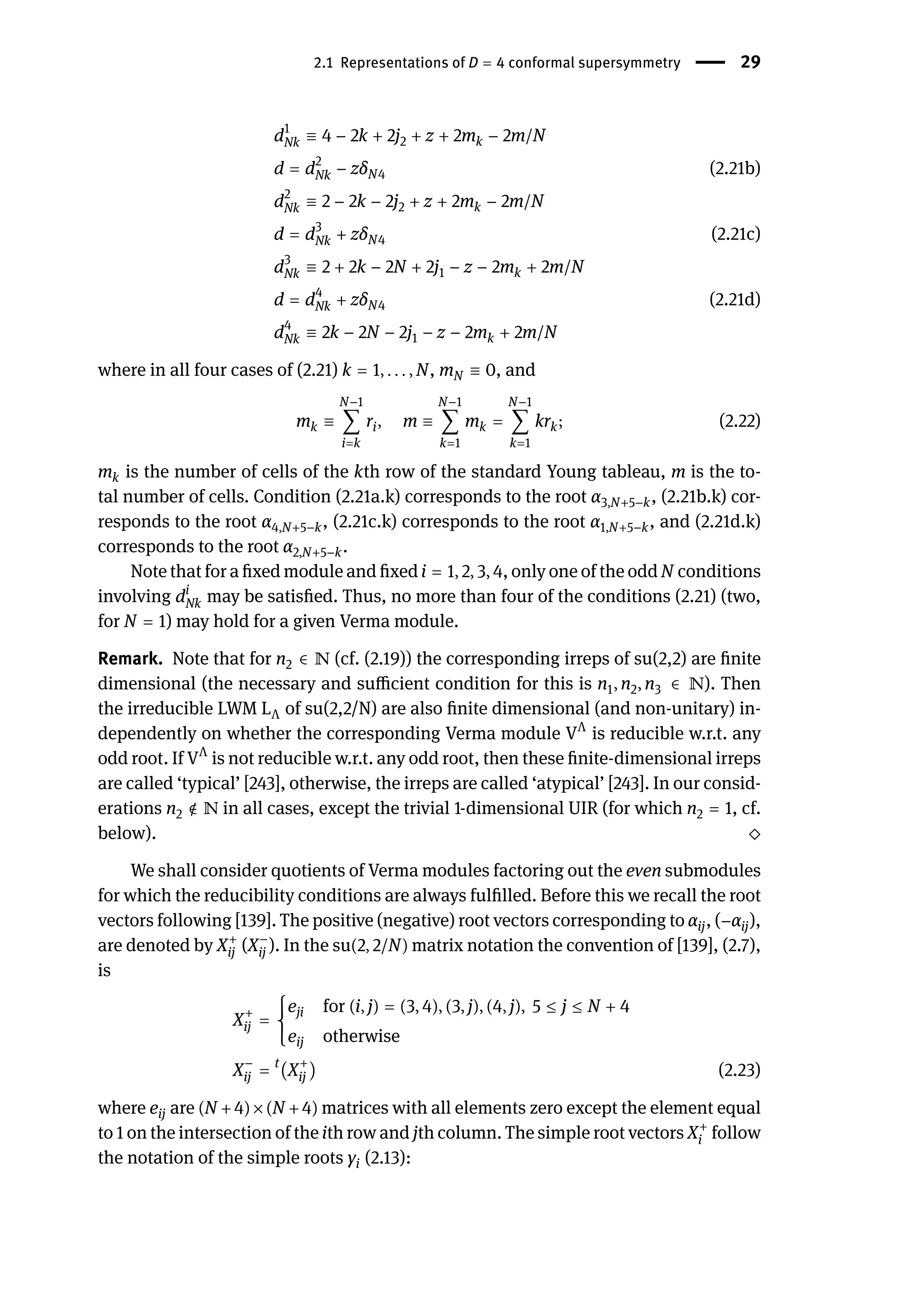 2.1 Representations of D = 4 conformal supersymmetry | 29
d1
Nk ≡ 4 − 2k + 2j2 + z + 2mk − 2m/N
d = d2
Nk − zδN4 (2.21b)
d2
Nk ≡ 2 − 2k − 2j2 + z + 2mk − 2m/N
d = d3
Nk + zδN4 (2.21c)
d3
Nk ≡ 2 + 2k − 2N + 2j1 − z − 2mk + 2m/N
d = d4
Nk + zδN4 (2.21d)
d4
Nk ≡ 2k − 2N − 2j1 − z − 2mk + 2m/N
where in all four cases of (2.21) k = 1, . . . , N, mN ≡ 0, and
mk ≡
N−1
∑
i=k
ri, m ≡
N−1
∑
k=1
mk =
N−1
∑
k=1
krk; (2.22)
mk is the number of cells of the kth row of the standard Young tableau, m is the to-
tal number of cells. Condition (2.21a.k) corresponds to the root α3,N+5−k, (2.21b.k) cor-
responds to the root α4,N+5−k, (2.21c.k) corresponds to the root α1,N+5−k, and (2.21d.k)
corresponds to the root α2,N+5−k.
Note that for a fixed module and fixed i = 1, 2, 3, 4, only one of the odd N conditions
involving di
Nk may be satisfied. Thus, no more than four of the conditions (2.21) (two,
for N = 1) may hold for a given Verma module.
Remark. Note that for n2 ∈ ℕ (cf. (2.19)) the corresponding irreps of su(2,2) are finite
dimensional (the necessary and sufficient condition for this is n1, n2, n3 ∈ ℕ). Then
the irreducible LWM LΛ of su(2,2/N) are also finite dimensional (and non-unitary) in-
dependently on whether the corresponding Verma module VΛ
is reducible w.r.t. any
odd root. If VΛ
is not reducible w.r.t. any odd root, then these finite-dimensional irreps
are called ‘typical’ [243], otherwise, the irreps are called ‘atypical’ [243]. In our consid-
erations n2 ∉ ℕ in all cases, except the trivial 1-dimensional UIR (for which n2 = 1, cf.
below). ⬦
We shall consider quotients of Verma modules factoring out the even submodules
for which the reducibility conditions are always fulfilled. Before this we recall the root
vectors following [139]. The positive (negative) root vectors corresponding to αij, (−αij),
are denoted by X+
ij (X−
ij ). In the su(2, 2/N) matrix notation the convention of [139], (2.7),
is
X+
ij = {
eji for (i, j) = (3, 4), (3, j), (4, j), 5 ≤ j ≤ N + 4
eij otherwise
X−
ij = t
(X+
ij ) (2.23)
where eij are (N +4)×(N +4) matrices with all elements zero except the element equal
to 1 on the intersection of the ith row and jth column. The simple root vectors X+
i follow
the notation of the simple roots γi (2.13):
 