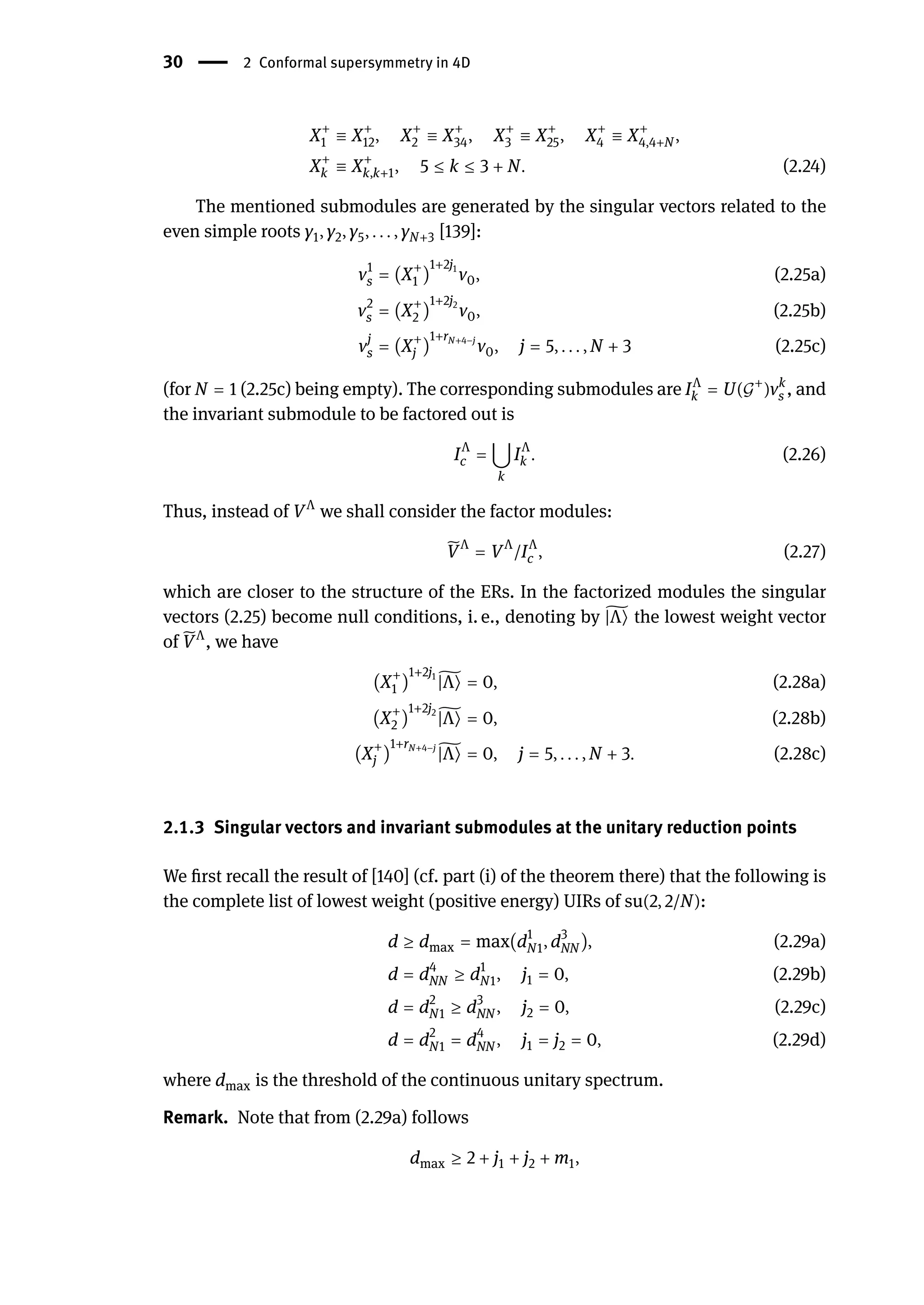 30 | 2 Conformal supersymmetry in 4D
X+
1 ≡ X+
12, X+
2 ≡ X+
34, X+
3 ≡ X+
25, X+
4 ≡ X+
4,4+N ,
X+
k ≡ X+
k,k+1, 5 ≤ k ≤ 3 + N. (2.24)
The mentioned submodules are generated by the singular vectors related to the
even simple roots γ1, γ2, γ5, . . . , γN+3 [139]:
v1
s = (X+
1 )
1+2j1
v0, (2.25a)
v2
s = (X+
2 )
1+2j2
v0, (2.25b)
vj
s = (X+
j )
1+rN+4−j
v0, j = 5, . . . , N + 3 (2.25c)
(for N = 1 (2.25c) being empty). The corresponding submodules are IΛ
k = U(𝒢+
)vk
s , and
the invariant submodule to be factored out is
IΛ
c = ⋃
k
IΛ
k . (2.26)
Thus, instead of VΛ
we shall consider the factor modules:
̃
VΛ
= VΛ
/IΛ
c , (2.27)
which are closer to the structure of the ERs. In the factorized modules the singular
vectors (2.25) become null conditions, i. e., denoting by ̃
|Λ⟩ the lowest weight vector
of ̃
VΛ
, we have
(X+
1 )
1+2j1 ̃
|Λ⟩ = 0, (2.28a)
(X+
2 )
1+2j2 ̃
|Λ⟩ = 0, (2.28b)
(X+
j )
1+rN+4−j ̃
|Λ⟩ = 0, j = 5, . . . , N + 3. (2.28c)
2.1.3 Singular vectors and invariant submodules at the unitary reduction points
We first recall the result of [140] (cf. part (i) of the theorem there) that the following is
the complete list of lowest weight (positive energy) UIRs of su(2, 2/N):
d ≥ dmax = max(d1
N1, d3
NN ), (2.29a)
d = d4
NN ≥ d1
N1, j1 = 0, (2.29b)
d = d2
N1 ≥ d3
NN , j2 = 0, (2.29c)
d = d2
N1 = d4
NN , j1 = j2 = 0, (2.29d)
where dmax is the threshold of the continuous unitary spectrum.
Remark. Note that from (2.29a) follows
dmax ≥ 2 + j1 + j2 + m1,
 
