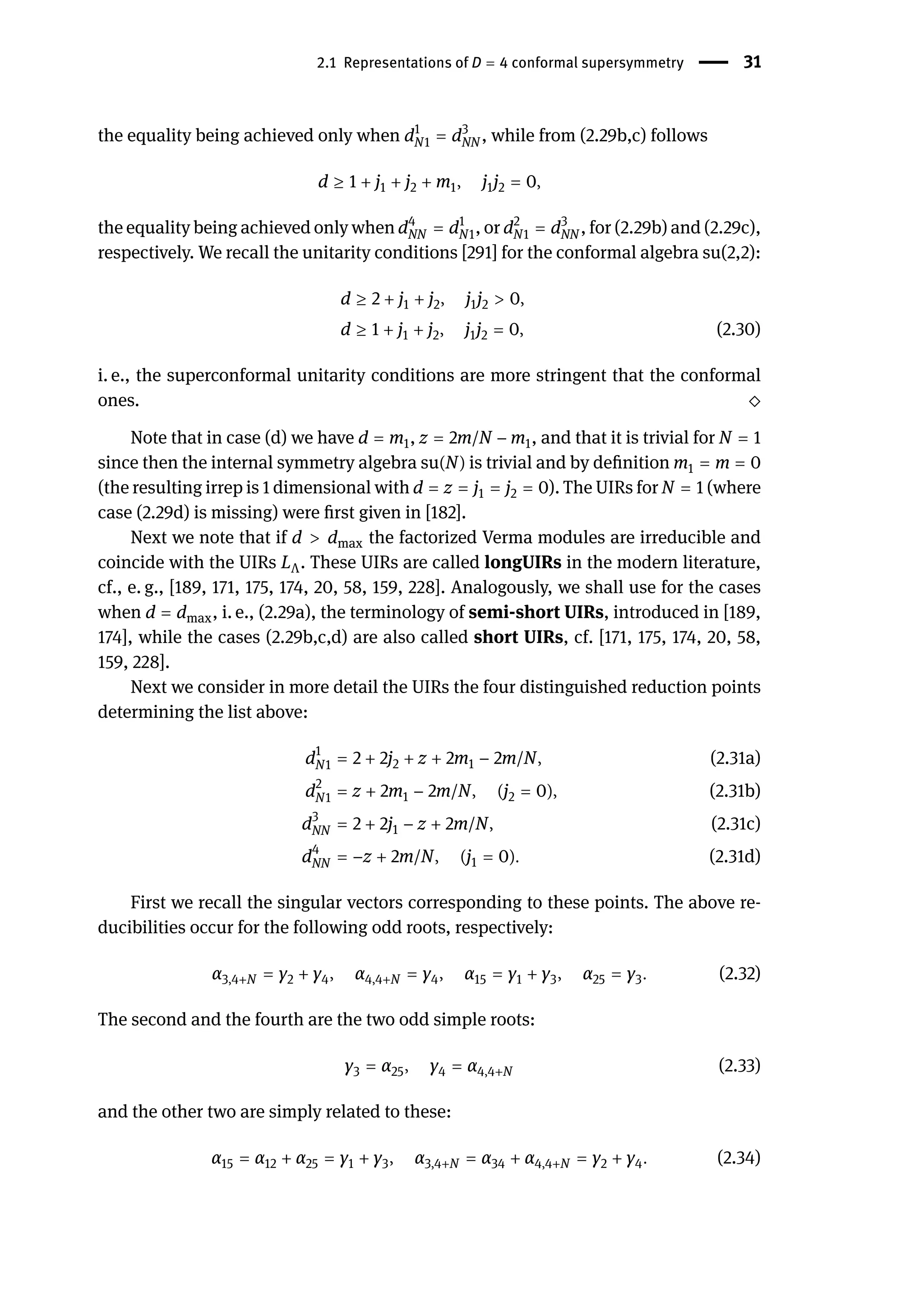2.1 Representations of D = 4 conformal supersymmetry | 31
the equality being achieved only when d1
N1 = d3
NN , while from (2.29b,c) follows
d ≥ 1 + j1 + j2 + m1, j1j2 = 0,
the equality being achieved only when d4
NN = d1
N1, or d2
N1 = d3
NN , for (2.29b) and (2.29c),
respectively. We recall the unitarity conditions [291] for the conformal algebra su(2,2):
d ≥ 2 + j1 + j2, j1j2 > 0,
d ≥ 1 + j1 + j2, j1j2 = 0, (2.30)
i. e., the superconformal unitarity conditions are more stringent that the conformal
ones. ⬦
Note that in case (d) we have d = m1, z = 2m/N − m1, and that it is trivial for N = 1
since then the internal symmetry algebra su(N) is trivial and by definition m1 = m = 0
(the resulting irrep is 1 dimensional with d = z = j1 = j2 = 0). The UIRs for N = 1 (where
case (2.29d) is missing) were first given in [182].
Next we note that if d > dmax the factorized Verma modules are irreducible and
coincide with the UIRs LΛ. These UIRs are called longUIRs in the modern literature,
cf., e. g., [189, 171, 175, 174, 20, 58, 159, 228]. Analogously, we shall use for the cases
when d = dmax, i. e., (2.29a), the terminology of semi-short UIRs, introduced in [189,
174], while the cases (2.29b,c,d) are also called short UIRs, cf. [171, 175, 174, 20, 58,
159, 228].
Next we consider in more detail the UIRs the four distinguished reduction points
determining the list above:
d1
N1 = 2 + 2j2 + z + 2m1 − 2m/N, (2.31a)
d2
N1 = z + 2m1 − 2m/N, (j2 = 0), (2.31b)
d3
NN = 2 + 2j1 − z + 2m/N, (2.31c)
d4
NN = −z + 2m/N, (j1 = 0). (2.31d)
First we recall the singular vectors corresponding to these points. The above re-
ducibilities occur for the following odd roots, respectively:
α3,4+N = γ2 + γ4, α4,4+N = γ4, α15 = γ1 + γ3, α25 = γ3. (2.32)
The second and the fourth are the two odd simple roots:
γ3 = α25, γ4 = α4,4+N (2.33)
and the other two are simply related to these:
α15 = α12 + α25 = γ1 + γ3, α3,4+N = α34 + α4,4+N = γ2 + γ4. (2.34)
 