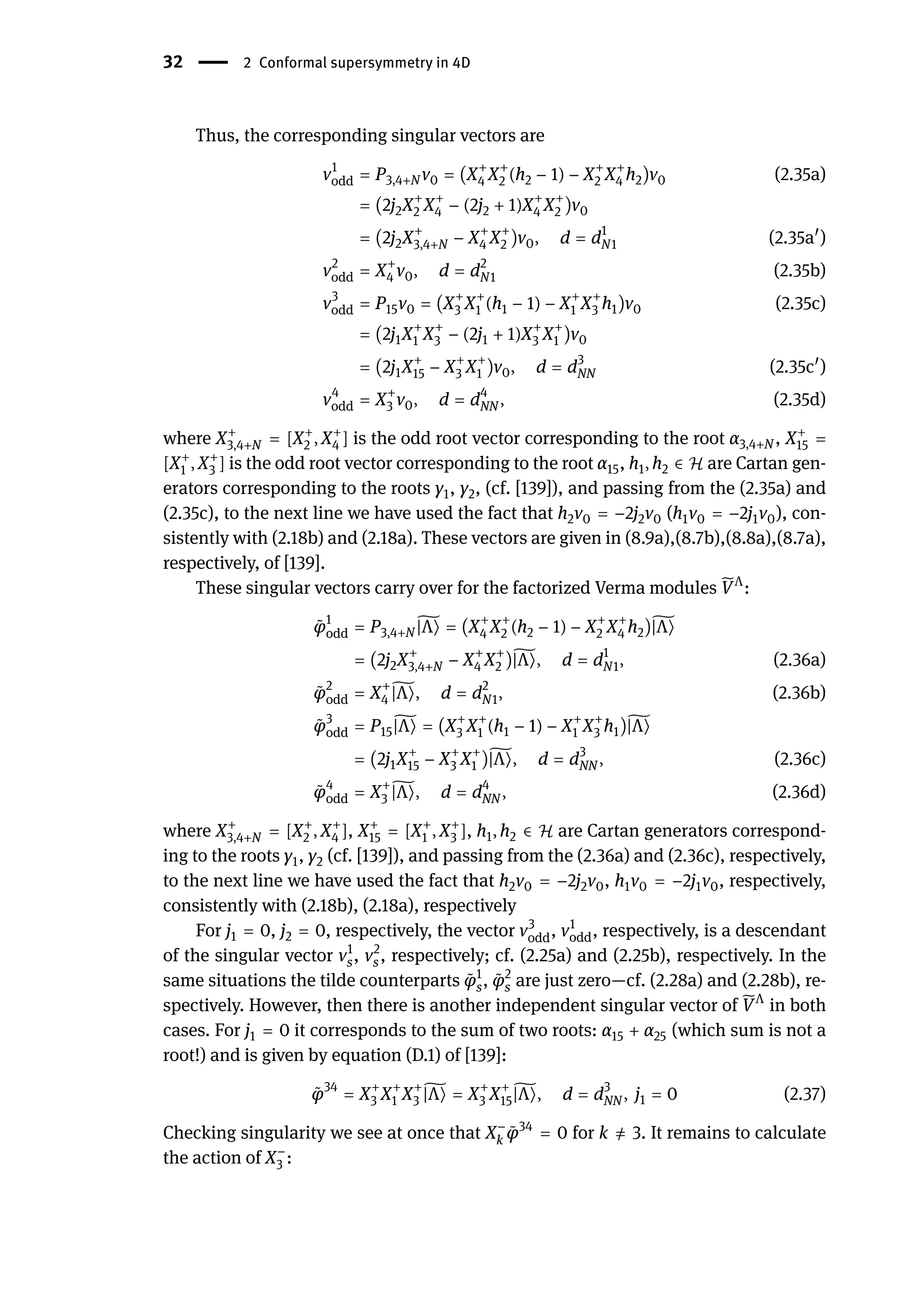 32 | 2 Conformal supersymmetry in 4D
Thus, the corresponding singular vectors are
v1
odd = P3,4+N v0 = (X+
4 X+
2 (h2 − 1) − X+
2 X+
4 h2)v0 (2.35a)
= (2j2X+
2 X+
4 − (2j2 + 1)X+
4 X+
2 )v0
= (2j2X+
3,4+N − X+
4 X+
2 )v0, d = d1
N1 (2.35a󸀠
)
v2
odd = X+
4 v0, d = d2
N1 (2.35b)
v3
odd = P15v0 = (X+
3 X+
1 (h1 − 1) − X+
1 X+
3 h1)v0 (2.35c)
= (2j1X+
1 X+
3 − (2j1 + 1)X+
3 X+
1 )v0
= (2j1X+
15 − X+
3 X+
1 )v0, d = d3
NN (2.35c󸀠
)
v4
odd = X+
3 v0, d = d4
NN , (2.35d)
where X+
3,4+N = [X+
2 , X+
4 ] is the odd root vector corresponding to the root α3,4+N , X+
15 =
[X+
1 , X+
3 ] is the odd root vector corresponding to the root α15, h1, h2 ∈ ℋ are Cartan gen-
erators corresponding to the roots γ1, γ2, (cf. [139]), and passing from the (2.35a) and
(2.35c), to the next line we have used the fact that h2v0 = −2j2v0 (h1v0 = −2j1v0), con-
sistently with (2.18b) and (2.18a). These vectors are given in (8.9a),(8.7b),(8.8a),(8.7a),
respectively, of [139].
These singular vectors carry over for the factorized Verma modules ̃
VΛ
:
̃
φ1
odd = P3,4+N
̃
|Λ⟩ = (X+
4 X+
2 (h2 − 1) − X+
2 X+
4 h2)̃
|Λ⟩
= (2j2X+
3,4+N − X+
4 X+
2 )̃
|Λ⟩, d = d1
N1, (2.36a)
̃
φ2
odd = X+
4
̃
|Λ⟩, d = d2
N1, (2.36b)
̃
φ3
odd = P15
̃
|Λ⟩ = (X+
3 X+
1 (h1 − 1) − X+
1 X+
3 h1)̃
|Λ⟩
= (2j1X+
15 − X+
3 X+
1 )̃
|Λ⟩, d = d3
NN , (2.36c)
̃
φ4
odd = X+
3
̃
|Λ⟩, d = d4
NN , (2.36d)
where X+
3,4+N = [X+
2 , X+
4 ], X+
15 = [X+
1 , X+
3 ], h1, h2 ∈ ℋ are Cartan generators correspond-
ing to the roots γ1, γ2 (cf. [139]), and passing from the (2.36a) and (2.36c), respectively,
to the next line we have used the fact that h2v0 = −2j2v0, h1v0 = −2j1v0, respectively,
consistently with (2.18b), (2.18a), respectively
For j1 = 0, j2 = 0, respectively, the vector v3
odd, v1
odd, respectively, is a descendant
of the singular vector v1
s, v2
s, respectively; cf. (2.25a) and (2.25b), respectively. In the
same situations the tilde counterparts ̃
φ1
s, ̃
φ2
s are just zero—cf. (2.28a) and (2.28b), re-
spectively. However, then there is another independent singular vector of ̃
VΛ
in both
cases. For j1 = 0 it corresponds to the sum of two roots: α15 + α25 (which sum is not a
root!) and is given by equation (D.1) of [139]:
̃
φ34
= X+
3 X+
1 X+
3
̃
|Λ⟩ = X+
3 X+
15
̃
|Λ⟩, d = d3
NN , j1 = 0 (2.37)
Checking singularity we see at once that X−
k
̃
φ34
= 0 for k ̸
= 3. It remains to calculate
the action of X−
3 :
 