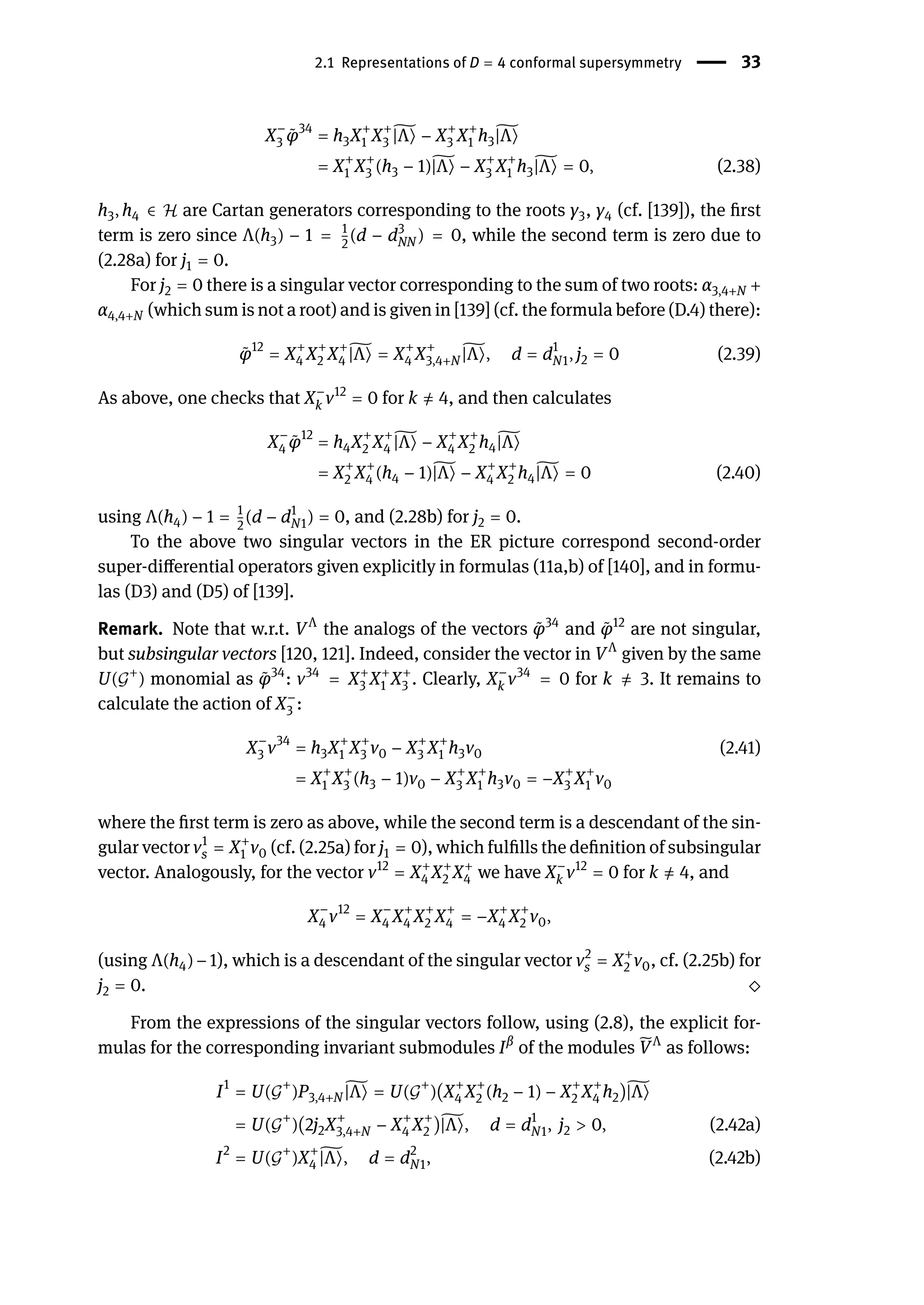 2.1 Representations of D = 4 conformal supersymmetry | 33
X−
3 ̃
φ34
= h3X+
1 X+
3
̃
|Λ⟩ − X+
3 X+
1 h3
̃
|Λ⟩
= X+
1 X+
3 (h3 − 1)̃
|Λ⟩ − X+
3 X+
1 h3
̃
|Λ⟩ = 0, (2.38)
h3, h4 ∈ ℋ are Cartan generators corresponding to the roots γ3, γ4 (cf. [139]), the first
term is zero since Λ(h3) − 1 = 1
2
(d − d3
NN ) = 0, while the second term is zero due to
(2.28a) for j1 = 0.
For j2 = 0 there is a singular vector corresponding to the sum of two roots: α3,4+N +
α4,4+N (which sum is not a root) and is given in [139] (cf. the formula before (D.4) there):
̃
φ12
= X+
4 X+
2 X+
4
̃
|Λ⟩ = X+
4 X+
3,4+N
̃
|Λ⟩, d = d1
N1, j2 = 0 (2.39)
As above, one checks that X−
k v12
= 0 for k ̸
= 4, and then calculates
X−
4 ̃
φ12
= h4X+
2 X+
4
̃
|Λ⟩ − X+
4 X+
2 h4
̃
|Λ⟩
= X+
2 X+
4 (h4 − 1)̃
|Λ⟩ − X+
4 X+
2 h4
̃
|Λ⟩ = 0 (2.40)
using Λ(h4) − 1 = 1
2
(d − d1
N1) = 0, and (2.28b) for j2 = 0.
To the above two singular vectors in the ER picture correspond second-order
super-differential operators given explicitly in formulas (11a,b) of [140], and in formu-
las (D3) and (D5) of [139].
Remark. Note that w.r.t. VΛ
the analogs of the vectors ̃
φ34
and ̃
φ12
are not singular,
but subsingular vectors [120, 121]. Indeed, consider the vector in VΛ
given by the same
U(𝒢+
) monomial as ̃
φ34
: v34
= X+
3 X+
1 X+
3 . Clearly, X−
k v34
= 0 for k ̸
= 3. It remains to
calculate the action of X−
3 :
X−
3 v34
= h3X+
1 X+
3 v0 − X+
3 X+
1 h3v0 (2.41)
= X+
1 X+
3 (h3 − 1)v0 − X+
3 X+
1 h3v0 = −X+
3 X+
1 v0
where the first term is zero as above, while the second term is a descendant of the sin-
gular vector v1
s = X+
1 v0 (cf. (2.25a) for j1 = 0), which fulfills the definition of subsingular
vector. Analogously, for the vector v12
= X+
4 X+
2 X+
4 we have X−
k v12
= 0 for k ̸
= 4, and
X−
4 v12
= X−
4 X+
4 X+
2 X+
4 = −X+
4 X+
2 v0,
(using Λ(h4)−1), which is a descendant of the singular vector v2
s = X+
2 v0, cf. (2.25b) for
j2 = 0. ⬦
From the expressions of the singular vectors follow, using (2.8), the explicit for-
mulas for the corresponding invariant submodules Iβ
of the modules ̃
VΛ
as follows:
I1
= U(𝒢
+
)P3,4+N
̃
|Λ⟩ = U(𝒢
+
)(X+
4 X+
2 (h2 − 1) − X+
2 X+
4 h2)̃
|Λ⟩
= U(𝒢
+
)(2j2X+
3,4+N − X+
4 X+
2 )̃
|Λ⟩, d = d1
N1, j2 > 0, (2.42a)
I2
= U(𝒢
+
)X+
4
̃
|Λ⟩, d = d2
N1, (2.42b)
 