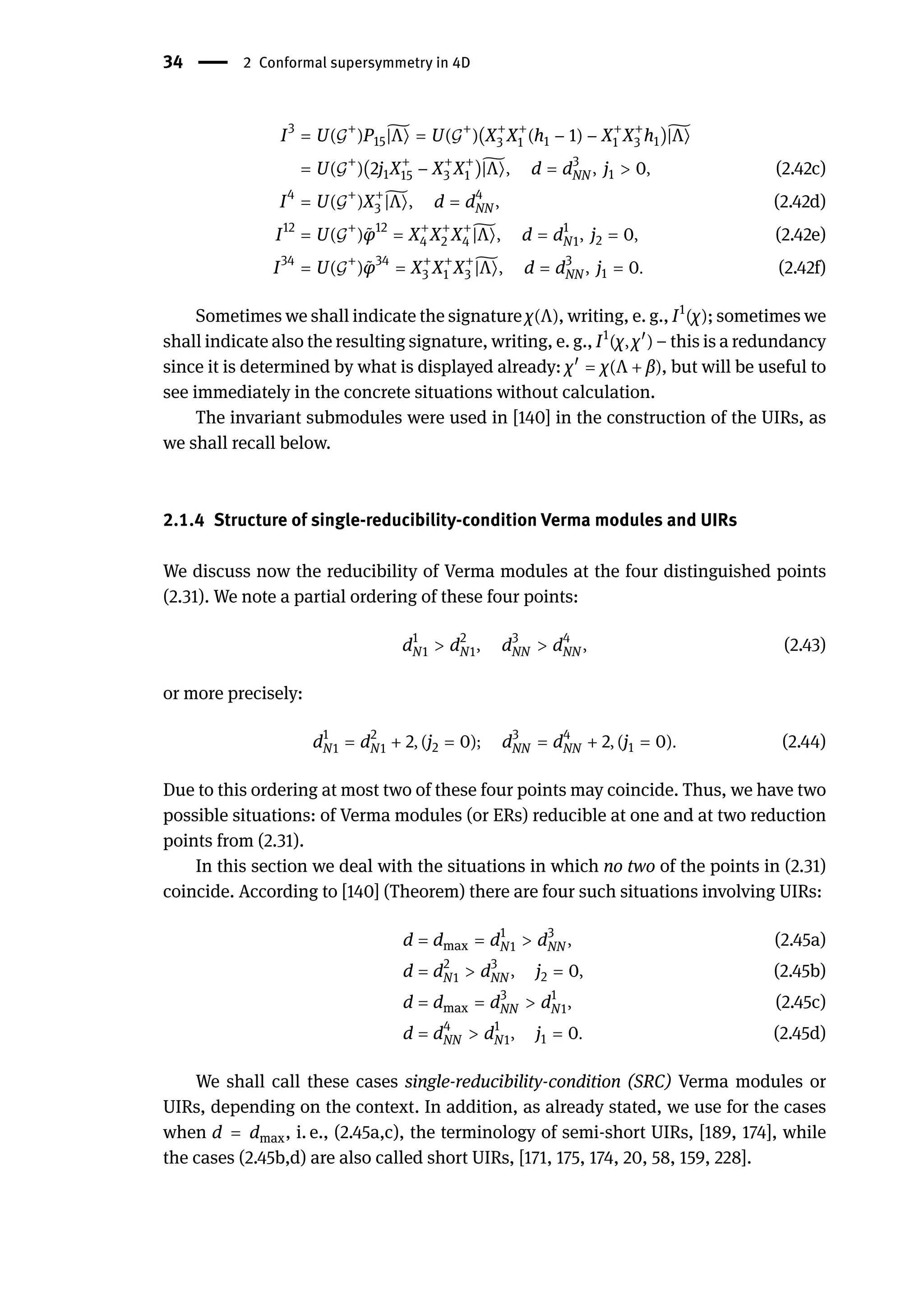34 | 2 Conformal supersymmetry in 4D
I3
= U(𝒢
+
)P15
̃
|Λ⟩ = U(𝒢
+
)(X+
3 X+
1 (h1 − 1) − X+
1 X+
3 h1)̃
|Λ⟩
= U(𝒢
+
)(2j1X+
15 − X+
3 X+
1 )̃
|Λ⟩, d = d3
NN , j1 > 0, (2.42c)
I4
= U(𝒢
+
)X+
3
̃
|Λ⟩, d = d4
NN , (2.42d)
I12
= U(𝒢
+
) ̃
φ12
= X+
4 X+
2 X+
4
̃
|Λ⟩, d = d1
N1, j2 = 0, (2.42e)
I34
= U(𝒢
+
) ̃
φ34
= X+
3 X+
1 X+
3
̃
|Λ⟩, d = d3
NN , j1 = 0. (2.42f)
Sometimes we shall indicate the signature χ(Λ), writing, e. g., I1
(χ); sometimes we
shall indicate also the resulting signature, writing, e. g., I1
(χ, χ󸀠
) – this is a redundancy
since it is determined by what is displayed already: χ󸀠
= χ(Λ + β), but will be useful to
see immediately in the concrete situations without calculation.
The invariant submodules were used in [140] in the construction of the UIRs, as
we shall recall below.
2.1.4 Structure of single-reducibility-condition Verma modules and UIRs
We discuss now the reducibility of Verma modules at the four distinguished points
(2.31). We note a partial ordering of these four points:
d1
N1 > d2
N1, d3
NN > d4
NN , (2.43)
or more precisely:
d1
N1 = d2
N1 + 2, (j2 = 0); d3
NN = d4
NN + 2, (j1 = 0). (2.44)
Due to this ordering at most two of these four points may coincide. Thus, we have two
possible situations: of Verma modules (or ERs) reducible at one and at two reduction
points from (2.31).
In this section we deal with the situations in which no two of the points in (2.31)
coincide. According to [140] (Theorem) there are four such situations involving UIRs:
d = dmax = d1
N1 > d3
NN , (2.45a)
d = d2
N1 > d3
NN , j2 = 0, (2.45b)
d = dmax = d3
NN > d1
N1, (2.45c)
d = d4
NN > d1
N1, j1 = 0. (2.45d)
We shall call these cases single-reducibility-condition (SRC) Verma modules or
UIRs, depending on the context. In addition, as already stated, we use for the cases
when d = dmax, i. e., (2.45a,c), the terminology of semi-short UIRs, [189, 174], while
the cases (2.45b,d) are also called short UIRs, [171, 175, 174, 20, 58, 159, 228].
 