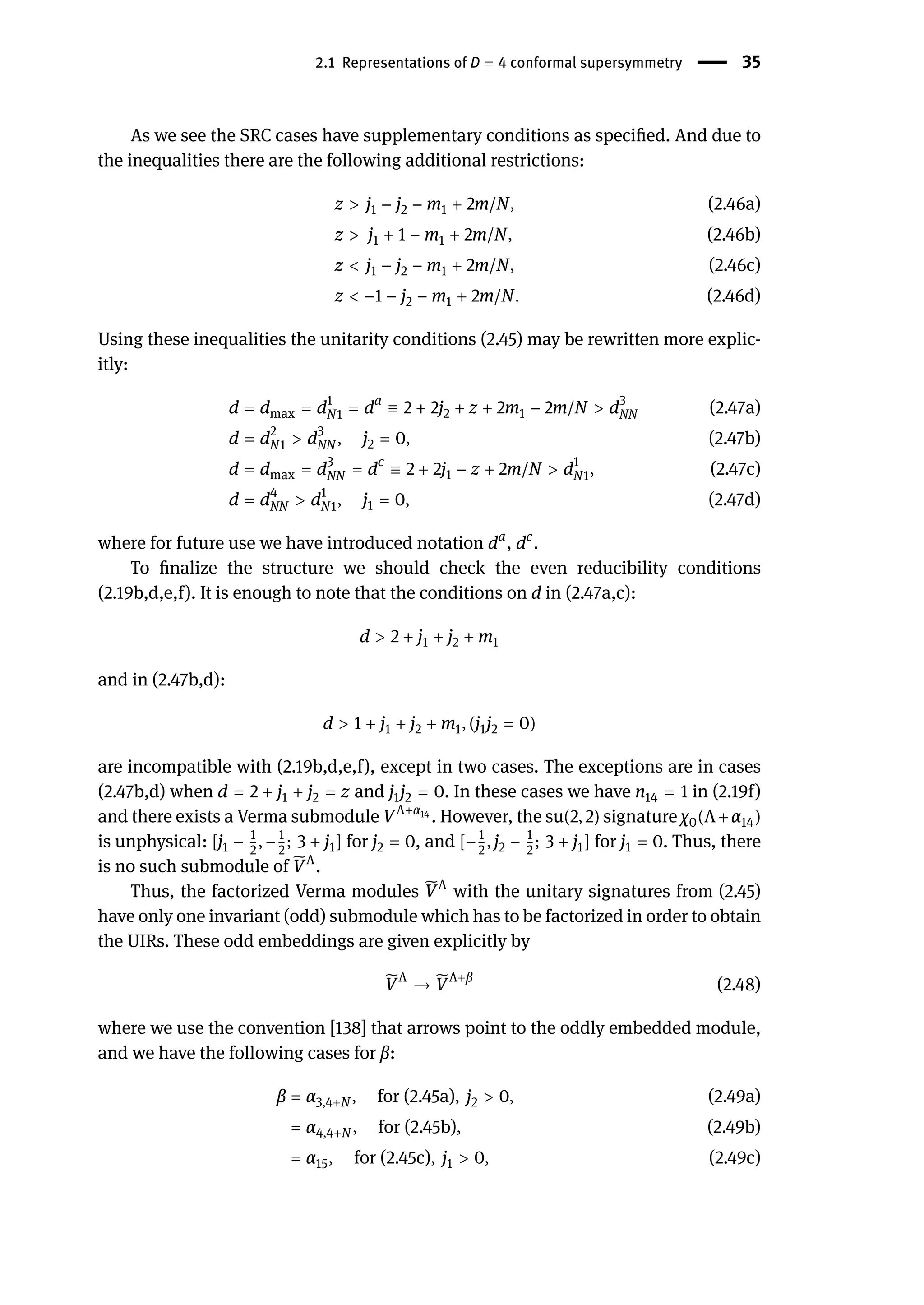 2.1 Representations of D = 4 conformal supersymmetry | 35
As we see the SRC cases have supplementary conditions as specified. And due to
the inequalities there are the following additional restrictions:
z > j1 − j2 − m1 + 2m/N, (2.46a)
z > j1 + 1 − m1 + 2m/N, (2.46b)
z < j1 − j2 − m1 + 2m/N, (2.46c)
z < −1 − j2 − m1 + 2m/N. (2.46d)
Using these inequalities the unitarity conditions (2.45) may be rewritten more explic-
itly:
d = dmax = d1
N1 = da
≡ 2 + 2j2 + z + 2m1 − 2m/N > d3
NN (2.47a)
d = d2
N1 > d3
NN , j2 = 0, (2.47b)
d = dmax = d3
NN = dc
≡ 2 + 2j1 − z + 2m/N > d1
N1, (2.47c)
d = d4
NN > d1
N1, j1 = 0, (2.47d)
where for future use we have introduced notation da
, dc
.
To finalize the structure we should check the even reducibility conditions
(2.19b,d,e,f). It is enough to note that the conditions on d in (2.47a,c):
d > 2 + j1 + j2 + m1
and in (2.47b,d):
d > 1 + j1 + j2 + m1, (j1j2 = 0)
are incompatible with (2.19b,d,e,f), except in two cases. The exceptions are in cases
(2.47b,d) when d = 2 + j1 + j2 = z and j1j2 = 0. In these cases we have n14 = 1 in (2.19f)
and there exists a Verma submodule VΛ+α14
. However, the su(2, 2) signature χ0(Λ+α14)
is unphysical: [j1 − 1
2
, −1
2
; 3 + j1] for j2 = 0, and [−1
2
, j2 − 1
2
; 3 + j1] for j1 = 0. Thus, there
is no such submodule of ̃
VΛ
.
Thus, the factorized Verma modules ̃
VΛ
with the unitary signatures from (2.45)
have only one invariant (odd) submodule which has to be factorized in order to obtain
the UIRs. These odd embeddings are given explicitly by
̃
VΛ
→ ̃
VΛ+β
(2.48)
where we use the convention [138] that arrows point to the oddly embedded module,
and we have the following cases for β:
β = α3,4+N , for (2.45a), j2 > 0, (2.49a)
= α4,4+N , for (2.45b), (2.49b)
= α15, for (2.45c), j1 > 0, (2.49c)
 