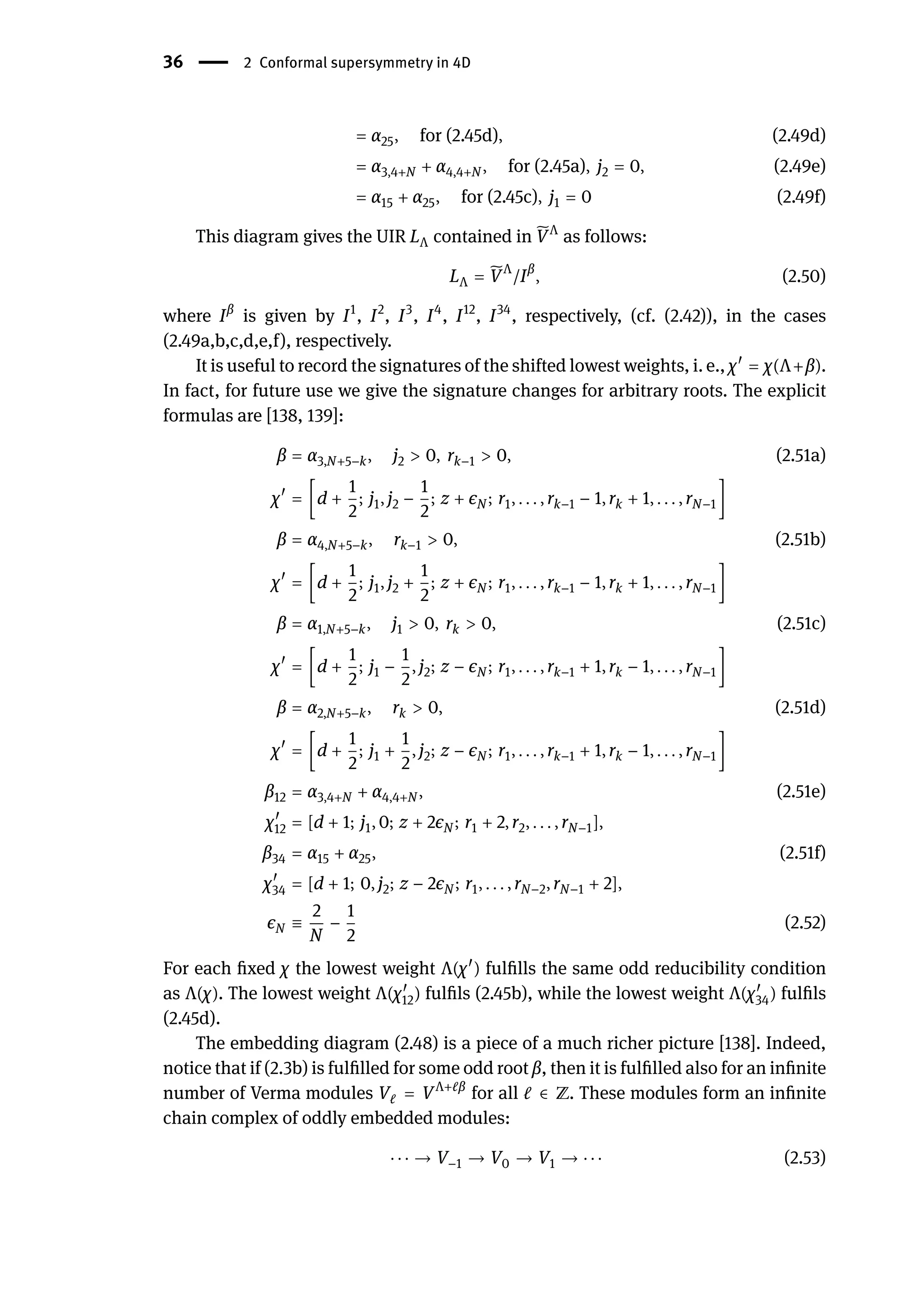 36 | 2 Conformal supersymmetry in 4D
= α25, for (2.45d), (2.49d)
= α3,4+N + α4,4+N , for (2.45a), j2 = 0, (2.49e)
= α15 + α25, for (2.45c), j1 = 0 (2.49f)
This diagram gives the UIR LΛ contained in ̃
VΛ
as follows:
LΛ = ̃
VΛ
/Iβ
, (2.50)
where Iβ
is given by I1
, I2
, I3
, I4
, I12
, I34
, respectively, (cf. (2.42)), in the cases
(2.49a,b,c,d,e,f), respectively.
It is useful to record the signatures of the shifted lowest weights, i. e., χ󸀠
= χ(Λ+β).
In fact, for future use we give the signature changes for arbitrary roots. The explicit
formulas are [138, 139]:
β = α3,N+5−k, j2 > 0, rk−1 > 0, (2.51a)
χ󸀠
= [d +
1
2
; j1, j2 −
1
2
; z + ϵN ; r1, . . . , rk−1 − 1, rk + 1, . . . , rN−1]
β = α4,N+5−k, rk−1 > 0, (2.51b)
χ󸀠
= [d +
1
2
; j1, j2 +
1
2
; z + ϵN ; r1, . . . , rk−1 − 1, rk + 1, . . . , rN−1]
β = α1,N+5−k, j1 > 0, rk > 0, (2.51c)
χ󸀠
= [d +
1
2
; j1 −
1
2
, j2; z − ϵN ; r1, . . . , rk−1 + 1, rk − 1, . . . , rN−1]
β = α2,N+5−k, rk > 0, (2.51d)
χ󸀠
= [d +
1
2
; j1 +
1
2
, j2; z − ϵN ; r1, . . . , rk−1 + 1, rk − 1, . . . , rN−1]
β12 = α3,4+N + α4,4+N , (2.51e)
χ󸀠
12 = [d + 1; j1, 0; z + 2ϵN ; r1 + 2, r2, . . . , rN−1],
β34 = α15 + α25, (2.51f)
χ󸀠
34 = [d + 1; 0, j2; z − 2ϵN ; r1, . . . , rN−2, rN−1 + 2],
ϵN ≡
2
N
−
1
2
(2.52)
For each fixed χ the lowest weight Λ(χ󸀠
) fulfills the same odd reducibility condition
as Λ(χ). The lowest weight Λ(χ󸀠
12) fulfils (2.45b), while the lowest weight Λ(χ󸀠
34) fulfils
(2.45d).
The embedding diagram (2.48) is a piece of a much richer picture [138]. Indeed,
notice that if (2.3b) is fulfilled for some odd root β, then it is fulfilled also for an infinite
number of Verma modules Vℓ = VΛ+ℓβ
for all ℓ ∈ ℤ. These modules form an infinite
chain complex of oddly embedded modules:
⋅ ⋅ ⋅ → V−1 → V0 → V1 → ⋅ ⋅ ⋅ (2.53)
 