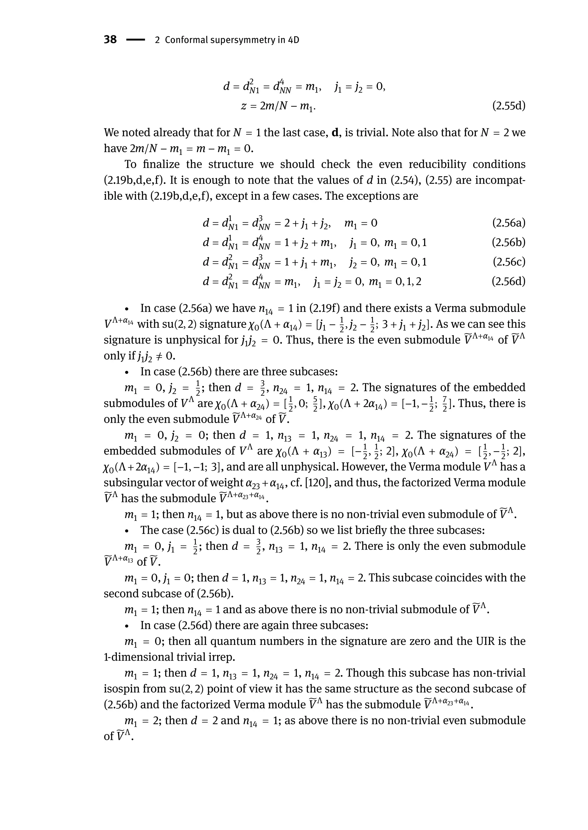 38 | 2 Conformal supersymmetry in 4D
d = d2
N1 = d4
NN = m1, j1 = j2 = 0,
z = 2m/N − m1. (2.55d)
We noted already that for N = 1 the last case, d, is trivial. Note also that for N = 2 we
have 2m/N − m1 = m − m1 = 0.
To finalize the structure we should check the even reducibility conditions
(2.19b,d,e,f). It is enough to note that the values of d in (2.54), (2.55) are incompat-
ible with (2.19b,d,e,f), except in a few cases. The exceptions are
d = d1
N1 = d3
NN = 2 + j1 + j2, m1 = 0 (2.56a)
d = d1
N1 = d4
NN = 1 + j2 + m1, j1 = 0, m1 = 0, 1 (2.56b)
d = d2
N1 = d3
NN = 1 + j1 + m1, j2 = 0, m1 = 0, 1 (2.56c)
d = d2
N1 = d4
NN = m1, j1 = j2 = 0, m1 = 0, 1, 2 (2.56d)
∙ In case (2.56a) we have n14 = 1 in (2.19f) and there exists a Verma submodule
VΛ+α14
with su(2, 2) signature χ0(Λ + α14) = [j1 − 1
2
, j2 − 1
2
; 3 + j1 + j2]. As we can see this
signature is unphysical for j1j2 = 0. Thus, there is the even submodule ̃
VΛ+α14
of ̃
VΛ
only if j1j2 ̸
= 0.
∙ In case (2.56b) there are three subcases:
m1 = 0, j2 = 1
2
; then d = 3
2
, n24 = 1, n14 = 2. The signatures of the embedded
submodules of VΛ
are χ0(Λ + α24) = [1
2
, 0; 5
2
], χ0(Λ + 2α14) = [−1, −1
2
; 7
2
]. Thus, there is
only the even submodule ̃
VΛ+α24
of ̃
V.
m1 = 0, j2 = 0; then d = 1, n13 = 1, n24 = 1, n14 = 2. The signatures of the
embedded submodules of VΛ
are χ0(Λ + α13) = [−1
2
, 1
2
; 2], χ0(Λ + α24) = [1
2
, −1
2
; 2],
χ0(Λ+2α14) = [−1, −1; 3], and are all unphysical. However, the Verma module VΛ
has a
subsingular vector of weight α23 +α14, cf. [120], and thus, the factorized Verma module
̃
VΛ
has the submodule ̃
VΛ+α23+α14
.
m1 = 1; then n14 = 1, but as above there is no non-trivial even submodule of ̃
VΛ
.
∙ The case (2.56c) is dual to (2.56b) so we list briefly the three subcases:
m1 = 0, j1 = 1
2
; then d = 3
2
, n13 = 1, n14 = 2. There is only the even submodule
̃
VΛ+α13
of ̃
V.
m1 = 0, j1 = 0; then d = 1, n13 = 1, n24 = 1, n14 = 2. This subcase coincides with the
second subcase of (2.56b).
m1 = 1; then n14 = 1 and as above there is no non-trivial submodule of ̃
VΛ
.
∙ In case (2.56d) there are again three subcases:
m1 = 0; then all quantum numbers in the signature are zero and the UIR is the
1-dimensional trivial irrep.
m1 = 1; then d = 1, n13 = 1, n24 = 1, n14 = 2. Though this subcase has non-trivial
isospin from su(2, 2) point of view it has the same structure as the second subcase of
(2.56b) and the factorized Verma module ̃
VΛ
has the submodule ̃
VΛ+α23+α14
.
m1 = 2; then d = 2 and n14 = 1; as above there is no non-trivial even submodule
of ̃
VΛ
.
 