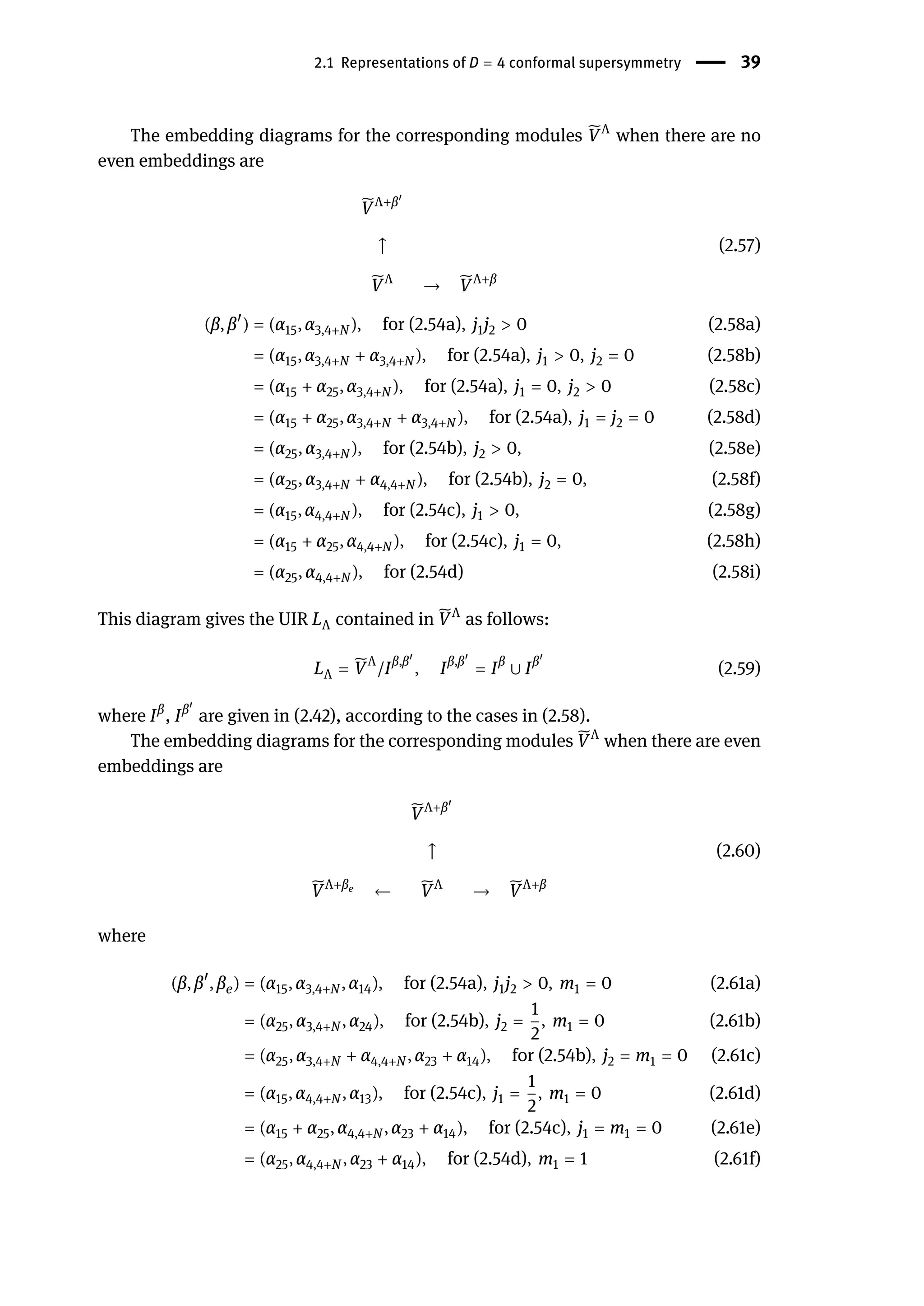 2.1 Representations of D = 4 conformal supersymmetry | 39
The embedding diagrams for the corresponding modules ̃
VΛ
when there are no
even embeddings are
̃
VΛ+β󸀠
↑
̃
VΛ
→ ̃
VΛ+β
(2.57)
(β, β󸀠
) = (α15, α3,4+N ), for (2.54a), j1j2 > 0 (2.58a)
= (α15, α3,4+N + α3,4+N ), for (2.54a), j1 > 0, j2 = 0 (2.58b)
= (α15 + α25, α3,4+N ), for (2.54a), j1 = 0, j2 > 0 (2.58c)
= (α15 + α25, α3,4+N + α3,4+N ), for (2.54a), j1 = j2 = 0 (2.58d)
= (α25, α3,4+N ), for (2.54b), j2 > 0, (2.58e)
= (α25, α3,4+N + α4,4+N ), for (2.54b), j2 = 0, (2.58f)
= (α15, α4,4+N ), for (2.54c), j1 > 0, (2.58g)
= (α15 + α25, α4,4+N ), for (2.54c), j1 = 0, (2.58h)
= (α25, α4,4+N ), for (2.54d) (2.58i)
This diagram gives the UIR LΛ contained in ̃
VΛ
as follows:
LΛ = ̃
VΛ
/Iβ,β󸀠
, Iβ,β󸀠
= Iβ
∪ Iβ󸀠
(2.59)
where Iβ
, Iβ󸀠
are given in (2.42), according to the cases in (2.58).
The embedding diagrams for the corresponding modules ̃
VΛ
when there are even
embeddings are
̃
VΛ+β󸀠
↑
̃
VΛ+βe
← ̃
VΛ
→ ̃
VΛ+β
(2.60)
where
(β, β󸀠
, βe) = (α15, α3,4+N , α14), for (2.54a), j1j2 > 0, m1 = 0 (2.61a)
= (α25, α3,4+N , α24), for (2.54b), j2 =
1
2
, m1 = 0 (2.61b)
= (α25, α3,4+N + α4,4+N , α23 + α14), for (2.54b), j2 = m1 = 0 (2.61c)
= (α15, α4,4+N , α13), for (2.54c), j1 =
1
2
, m1 = 0 (2.61d)
= (α15 + α25, α4,4+N , α23 + α14), for (2.54c), j1 = m1 = 0 (2.61e)
= (α25, α4,4+N , α23 + α14), for (2.54d), m1 = 1 (2.61f)
 