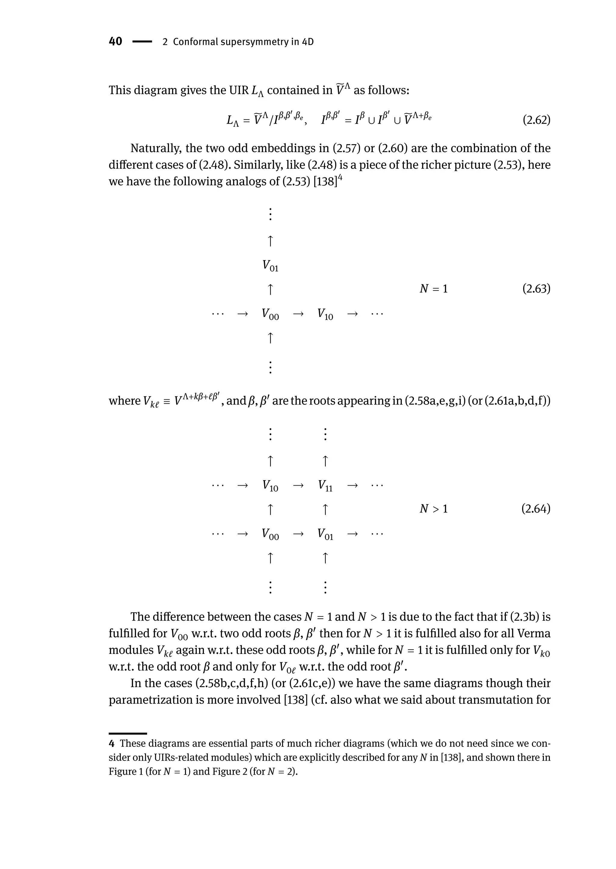 40 | 2 Conformal supersymmetry in 4D
This diagram gives the UIR LΛ contained in ̃
VΛ
as follows:
LΛ = ̃
VΛ
/Iβ,β󸀠
,βe
, Iβ,β󸀠
= Iβ
∪ Iβ󸀠
∪ ̃
VΛ+βe
(2.62)
Naturally, the two odd embeddings in (2.57) or (2.60) are the combination of the
different cases of (2.48). Similarly, like (2.48) is a piece of the richer picture (2.53), here
we have the following analogs of (2.53) [138]4
.
.
.
↑
V01
↑
⋅ ⋅ ⋅ → V00 → V10 → ⋅ ⋅ ⋅
↑
.
.
.
N = 1 (2.63)
where Vkℓ ≡ VΛ+kβ+ℓβ󸀠
,and β, β󸀠
arethe rootsappearingin (2.58a,e,g,i)(or(2.61a,b,d,f))
.
.
.
.
.
.
↑ ↑
⋅ ⋅ ⋅ → V10 → V11 → ⋅ ⋅ ⋅
↑ ↑
⋅ ⋅ ⋅ → V00 → V01 → ⋅ ⋅ ⋅
↑ ↑
.
.
.
.
.
.
N > 1 (2.64)
The difference between the cases N = 1 and N > 1 is due to the fact that if (2.3b) is
fulfilled for V00 w.r.t. two odd roots β, β󸀠
then for N > 1 it is fulfilled also for all Verma
modules Vkℓ again w.r.t. these odd roots β, β󸀠
, while for N = 1 it is fulfilled only for Vk0
w.r.t. the odd root β and only for V0ℓ w.r.t. the odd root β󸀠
.
In the cases (2.58b,c,d,f,h) (or (2.61c,e)) we have the same diagrams though their
parametrization is more involved [138] (cf. also what we said about transmutation for
4 These diagrams are essential parts of much richer diagrams (which we do not need since we con-
sider only UIRs-related modules) which are explicitly described for any N in [138], and shown there in
Figure 1 (for N = 1) and Figure 2 (for N = 2).
 