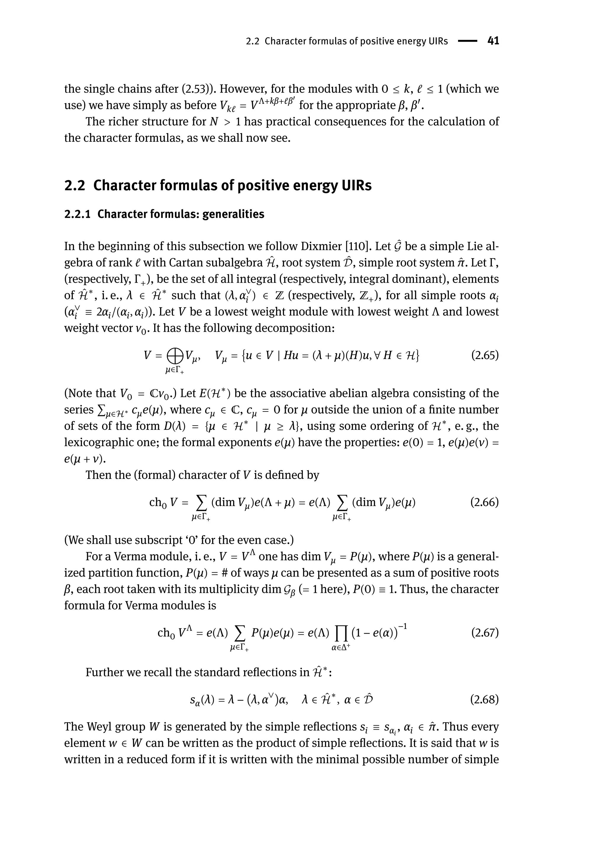 2.2 Character formulas of positive energy UIRs | 41
the single chains after (2.53)). However, for the modules with 0 ≤ k, ℓ ≤ 1 (which we
use) we have simply as before Vkℓ = VΛ+kβ+ℓβ󸀠
for the appropriate β, β󸀠
.
The richer structure for N > 1 has practical consequences for the calculation of
the character formulas, as we shall now see.
2.2 Character formulas of positive energy UIRs
2.2.1 Character formulas: generalities
In the beginning of this subsection we follow Dixmier [110]. Let ̂
𝒢 be a simple Lie al-
gebra of rank ℓ with Cartan subalgebra ̂
ℋ, root system ̂
𝒟, simple root system ̂
π. Let Γ,
(respectively, Γ+), be the set of all integral (respectively, integral dominant), elements
of ̂
ℋ∗
, i. e., λ ∈ ̂
ℋ∗
such that (λ, α∨
i ) ∈ ℤ (respectively, ℤ+), for all simple roots αi
(α∨
i ≡ 2αi/(αi, αi)). Let V be a lowest weight module with lowest weight Λ and lowest
weight vector v0. It has the following decomposition:
V = ⨁
μ∈Γ+
Vμ, Vμ = {u ∈ V | Hu = (λ + μ)(H)u, ∀ H ∈ ℋ} (2.65)
(Note that V0 = ℂv0.) Let E(ℋ∗
) be the associative abelian algebra consisting of the
series ∑μ∈ℋ∗ cμe(μ), where cμ ∈ ℂ, cμ = 0 for μ outside the union of a finite number
of sets of the form D(λ) = {μ ∈ ℋ∗
| μ ≥ λ}, using some ordering of ℋ∗
, e. g., the
lexicographic one; the formal exponents e(μ) have the properties: e(0) = 1, e(μ)e(ν) =
e(μ + ν).
Then the (formal) character of V is defined by
ch0 V = ∑
μ∈Γ+
(dim Vμ)e(Λ + μ) = e(Λ) ∑
μ∈Γ+
(dim Vμ)e(μ) (2.66)
(We shall use subscript ‘0’ for the even case.)
For a Verma module, i. e., V = VΛ
one has dim Vμ = P(μ), where P(μ) is a general-
ized partition function, P(μ) = # of ways μ can be presented as a sum of positive roots
β, each root taken with its multiplicity dim 𝒢β (= 1 here), P(0) ≡ 1. Thus, the character
formula for Verma modules is
ch0 VΛ
= e(Λ) ∑
μ∈Γ+
P(μ)e(μ) = e(Λ) ∏
α∈Δ+
(1 − e(α))
−1
(2.67)
Further we recall the standard reflections in ̂
ℋ∗
:
sα(λ) = λ − (λ, α∨
)α, λ ∈ ̂
ℋ
∗
, α ∈ ̂
𝒟 (2.68)
The Weyl group W is generated by the simple reflections si ≡ sαi
, αi ∈ ̂
π. Thus every
element w ∈ W can be written as the product of simple reflections. It is said that w is
written in a reduced form if it is written with the minimal possible number of simple
 