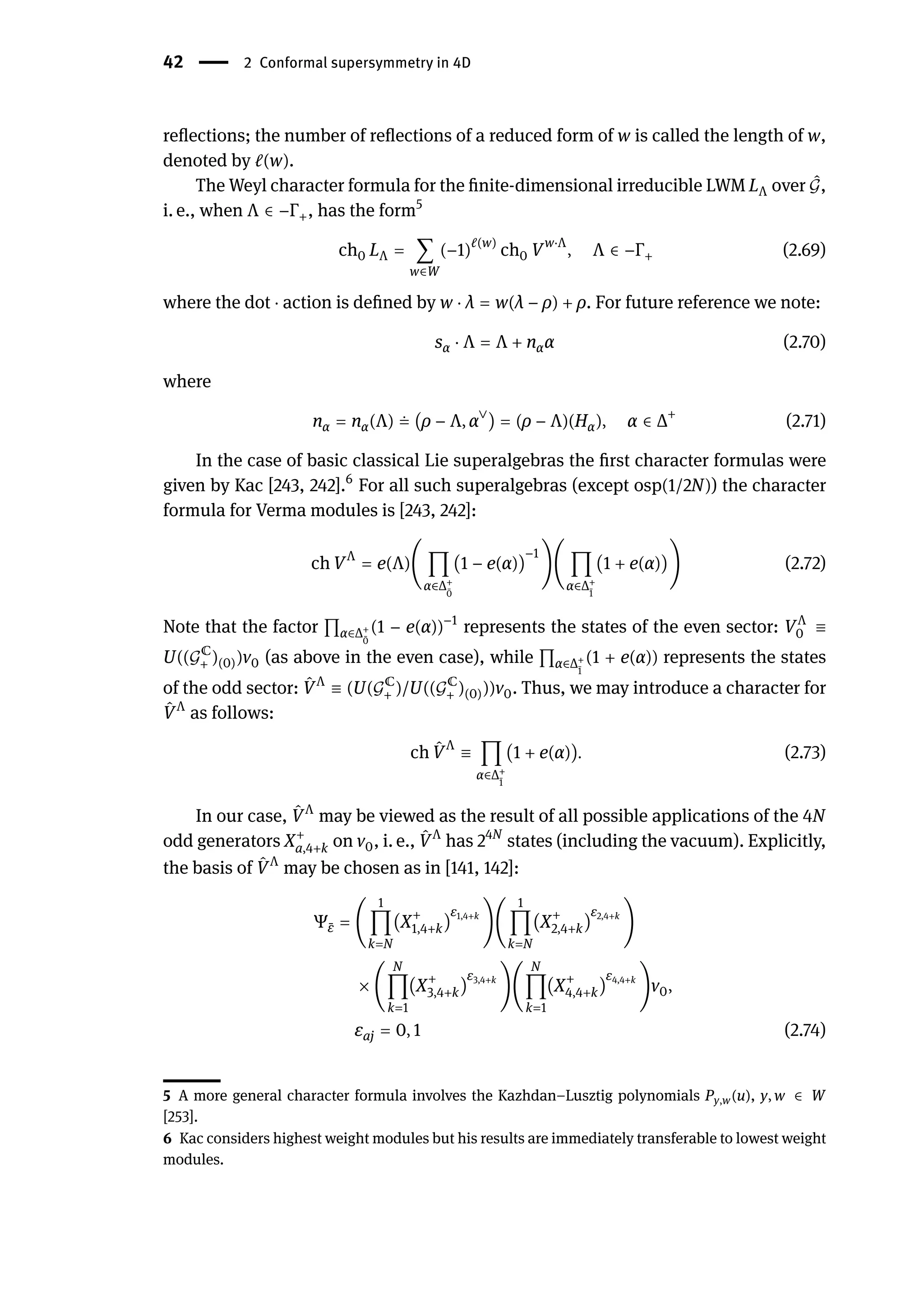 42 | 2 Conformal supersymmetry in 4D
reflections; the number of reflections of a reduced form of w is called the length of w,
denoted by ℓ(w).
The Weyl character formula for the finite-dimensional irreducible LWM LΛ over ̂
𝒢,
i. e., when Λ ∈ −Γ+, has the form5
ch0 LΛ = ∑
w∈W
(−1)ℓ(w)
ch0 Vw⋅Λ
, Λ ∈ −Γ+ (2.69)
where the dot ⋅ action is defined by w ⋅ λ = w(λ − ρ) + ρ. For future reference we note:
sα ⋅ Λ = Λ + nαα (2.70)
where
nα = nα(Λ) ≐ (ρ − Λ, α∨
) = (ρ − Λ)(Hα), α ∈ Δ+
(2.71)
In the case of basic classical Lie superalgebras the first character formulas were
given by Kac [243, 242].6
For all such superalgebras (except osp(1/2N)) the character
formula for Verma modules is [243, 242]:
ch VΛ
= e(Λ)( ∏
α∈Δ+
̄
0
(1 − e(α))
−1
)( ∏
α∈Δ+
̄
1
(1 + e(α))) (2.72)
Note that the factor ∏α∈Δ+
̄
0
(1 − e(α))−1
represents the states of the even sector: VΛ
0 ≡
U((𝒢ℂ
+ )(0))v0 (as above in the even case), while ∏α∈Δ+
̄
1
(1 + e(α)) represents the states
of the odd sector: ̂
VΛ
≡ (U(𝒢ℂ
+ )/U((𝒢ℂ
+ )(0)))v0. Thus, we may introduce a character for
̂
VΛ
as follows:
ch ̂
VΛ
≡ ∏
α∈Δ+
̄
1
(1 + e(α)). (2.73)
In our case, ̂
VΛ
may be viewed as the result of all possible applications of the 4N
odd generators X+
a,4+k on v0, i. e., ̂
VΛ
has 24N
states (including the vacuum). Explicitly,
the basis of ̂
VΛ
may be chosen as in [141, 142]:
Ψ ̄
ε = (
1
∏
k=N
(X+
1,4+k)
ε1,4+k
)(
1
∏
k=N
(X+
2,4+k)
ε2,4+k
)
× (
N
∏
k=1
(X+
3,4+k)
ε3,4+k
)(
N
∏
k=1
(X+
4,4+k)
ε4,4+k
)v0,
εaj = 0, 1 (2.74)
5 A more general character formula involves the Kazhdan–Lusztig polynomials Py,w(u), y, w ∈ W
[253].
6 Kac considers highest weight modules but his results are immediately transferable to lowest weight
modules.
 