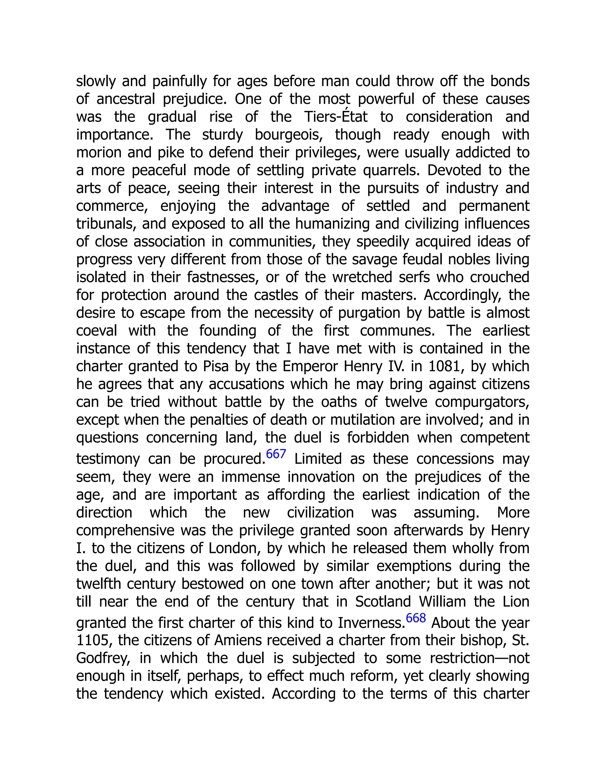slowly and painfully for ages before man could throw off the bonds
of ancestral prejudice. One of the most powerful of these causes
was the gradual rise of the Tiers-État to consideration and
importance. The sturdy bourgeois, though ready enough with
morion and pike to defend their privileges, were usually addicted to
a more peaceful mode of settling private quarrels. Devoted to the
arts of peace, seeing their interest in the pursuits of industry and
commerce, enjoying the advantage of settled and permanent
tribunals, and exposed to all the humanizing and civilizing influences
of close association in communities, they speedily acquired ideas of
progress very different from those of the savage feudal nobles living
isolated in their fastnesses, or of the wretched serfs who crouched
for protection around the castles of their masters. Accordingly, the
desire to escape from the necessity of purgation by battle is almost
coeval with the founding of the first communes. The earliest
instance of this tendency that I have met with is contained in the
charter granted to Pisa by the Emperor Henry IV. in 1081, by which
he agrees that any accusations which he may bring against citizens
can be tried without battle by the oaths of twelve compurgators,
except when the penalties of death or mutilation are involved; and in
questions concerning land, the duel is forbidden when competent
testimony can be procured.667 Limited as these concessions may
seem, they were an immense innovation on the prejudices of the
age, and are important as affording the earliest indication of the
direction which the new civilization was assuming. More
comprehensive was the privilege granted soon afterwards by Henry
I. to the citizens of London, by which he released them wholly from
the duel, and this was followed by similar exemptions during the
twelfth century bestowed on one town after another; but it was not
till near the end of the century that in Scotland William the Lion
granted the first charter of this kind to Inverness.668 About the year
1105, the citizens of Amiens received a charter from their bishop, St.
Godfrey, in which the duel is subjected to some restriction—not
enough in itself, perhaps, to effect much reform, yet clearly showing
the tendency which existed. According to the terms of this charter
 