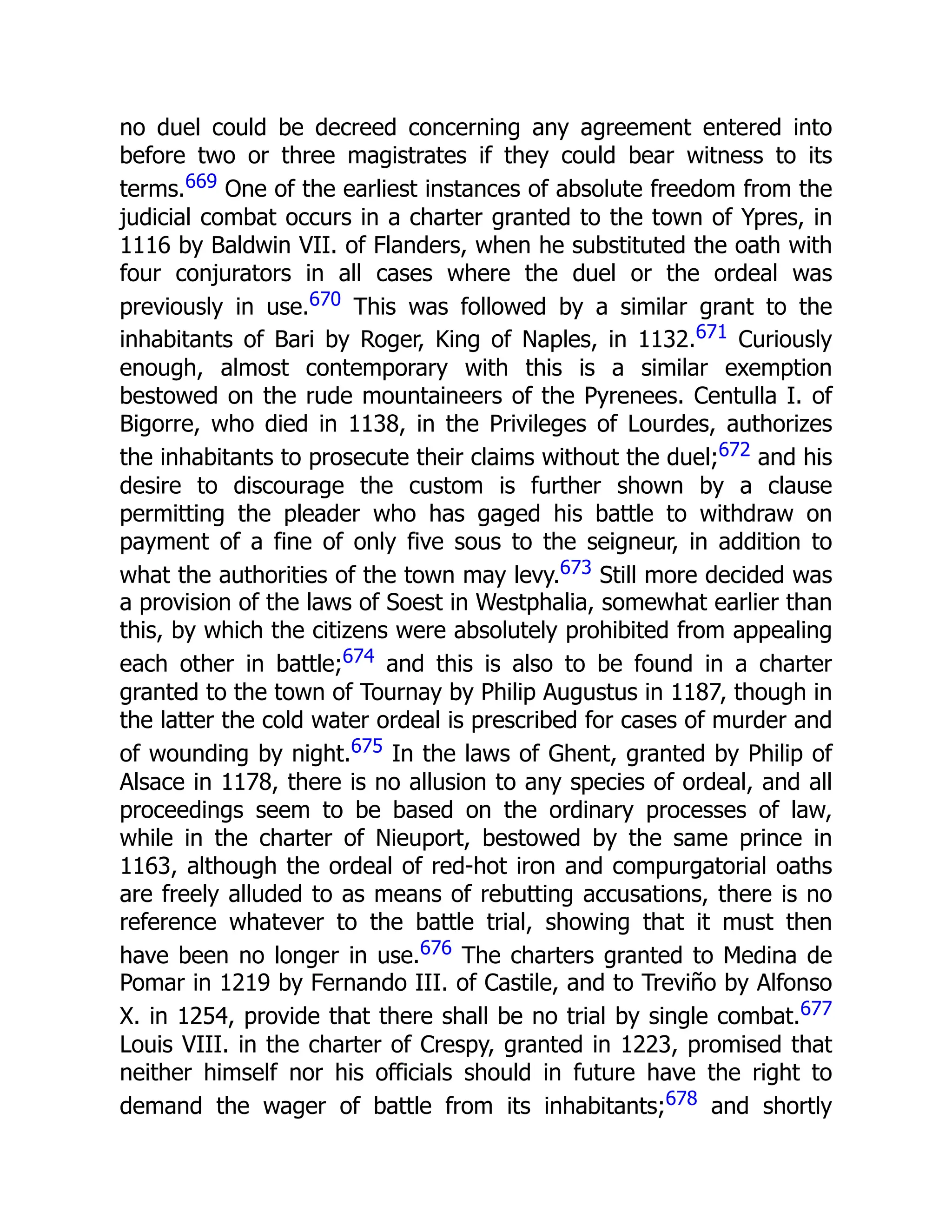no duel could be decreed concerning any agreement entered into
before two or three magistrates if they could bear witness to its
terms.669 One of the earliest instances of absolute freedom from the
judicial combat occurs in a charter granted to the town of Ypres, in
1116 by Baldwin VII. of Flanders, when he substituted the oath with
four conjurators in all cases where the duel or the ordeal was
previously in use.670 This was followed by a similar grant to the
inhabitants of Bari by Roger, King of Naples, in 1132.671 Curiously
enough, almost contemporary with this is a similar exemption
bestowed on the rude mountaineers of the Pyrenees. Centulla I. of
Bigorre, who died in 1138, in the Privileges of Lourdes, authorizes
the inhabitants to prosecute their claims without the duel;672 and his
desire to discourage the custom is further shown by a clause
permitting the pleader who has gaged his battle to withdraw on
payment of a fine of only five sous to the seigneur, in addition to
what the authorities of the town may levy.673 Still more decided was
a provision of the laws of Soest in Westphalia, somewhat earlier than
this, by which the citizens were absolutely prohibited from appealing
each other in battle;674 and this is also to be found in a charter
granted to the town of Tournay by Philip Augustus in 1187, though in
the latter the cold water ordeal is prescribed for cases of murder and
of wounding by night.675 In the laws of Ghent, granted by Philip of
Alsace in 1178, there is no allusion to any species of ordeal, and all
proceedings seem to be based on the ordinary processes of law,
while in the charter of Nieuport, bestowed by the same prince in
1163, although the ordeal of red-hot iron and compurgatorial oaths
are freely alluded to as means of rebutting accusations, there is no
reference whatever to the battle trial, showing that it must then
have been no longer in use.676 The charters granted to Medina de
Pomar in 1219 by Fernando III. of Castile, and to Treviño by Alfonso
X. in 1254, provide that there shall be no trial by single combat.677
Louis VIII. in the charter of Crespy, granted in 1223, promised that
neither himself nor his officials should in future have the right to
demand the wager of battle from its inhabitants;678 and shortly
 