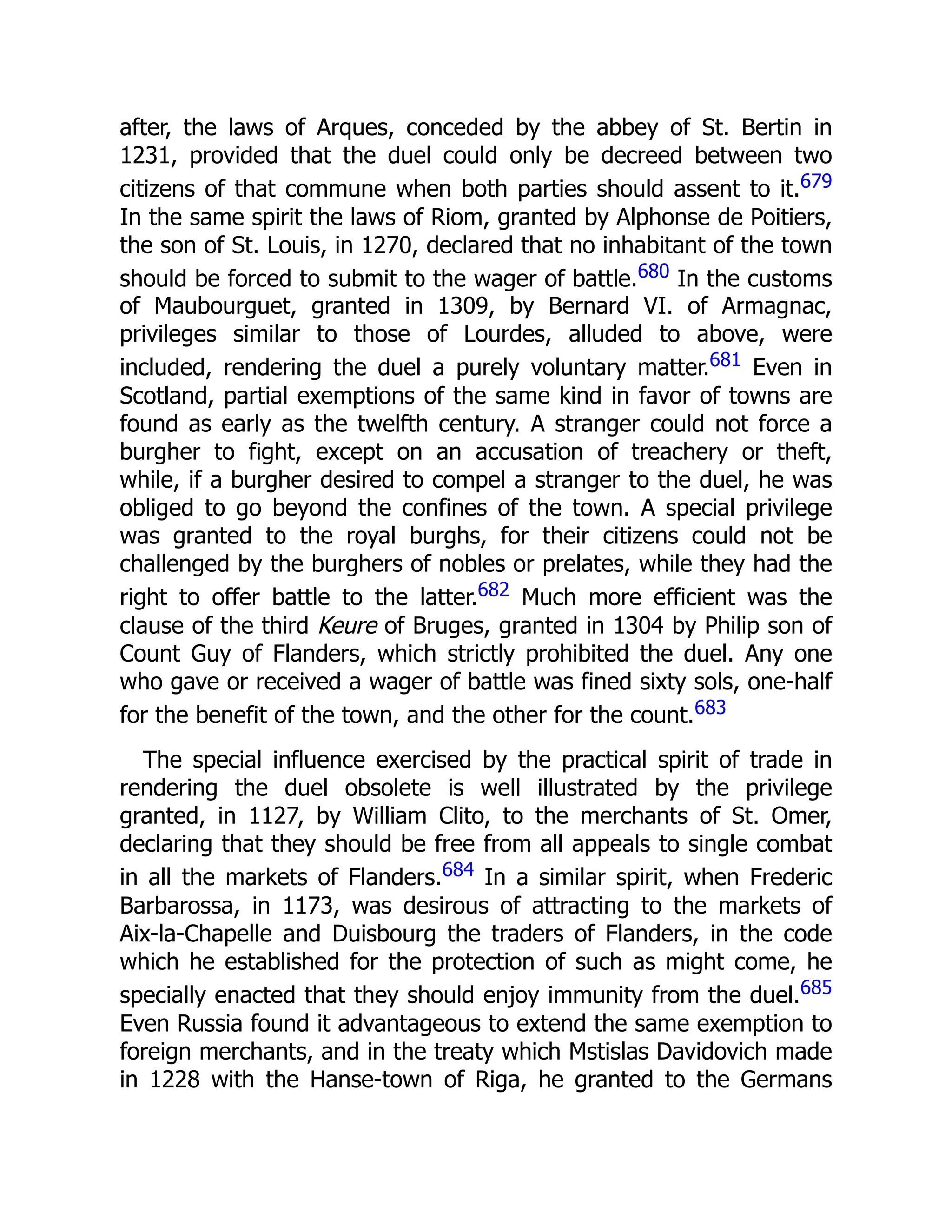 after, the laws of Arques, conceded by the abbey of St. Bertin in
1231, provided that the duel could only be decreed between two
citizens of that commune when both parties should assent to it.679
In the same spirit the laws of Riom, granted by Alphonse de Poitiers,
the son of St. Louis, in 1270, declared that no inhabitant of the town
should be forced to submit to the wager of battle.680 In the customs
of Maubourguet, granted in 1309, by Bernard VI. of Armagnac,
privileges similar to those of Lourdes, alluded to above, were
included, rendering the duel a purely voluntary matter.681 Even in
Scotland, partial exemptions of the same kind in favor of towns are
found as early as the twelfth century. A stranger could not force a
burgher to fight, except on an accusation of treachery or theft,
while, if a burgher desired to compel a stranger to the duel, he was
obliged to go beyond the confines of the town. A special privilege
was granted to the royal burghs, for their citizens could not be
challenged by the burghers of nobles or prelates, while they had the
right to offer battle to the latter.682 Much more efficient was the
clause of the third Keure of Bruges, granted in 1304 by Philip son of
Count Guy of Flanders, which strictly prohibited the duel. Any one
who gave or received a wager of battle was fined sixty sols, one-half
for the benefit of the town, and the other for the count.683
The special influence exercised by the practical spirit of trade in
rendering the duel obsolete is well illustrated by the privilege
granted, in 1127, by William Clito, to the merchants of St. Omer,
declaring that they should be free from all appeals to single combat
in all the markets of Flanders.684 In a similar spirit, when Frederic
Barbarossa, in 1173, was desirous of attracting to the markets of
Aix-la-Chapelle and Duisbourg the traders of Flanders, in the code
which he established for the protection of such as might come, he
specially enacted that they should enjoy immunity from the duel.685
Even Russia found it advantageous to extend the same exemption to
foreign merchants, and in the treaty which Mstislas Davidovich made
in 1228 with the Hanse-town of Riga, he granted to the Germans
 