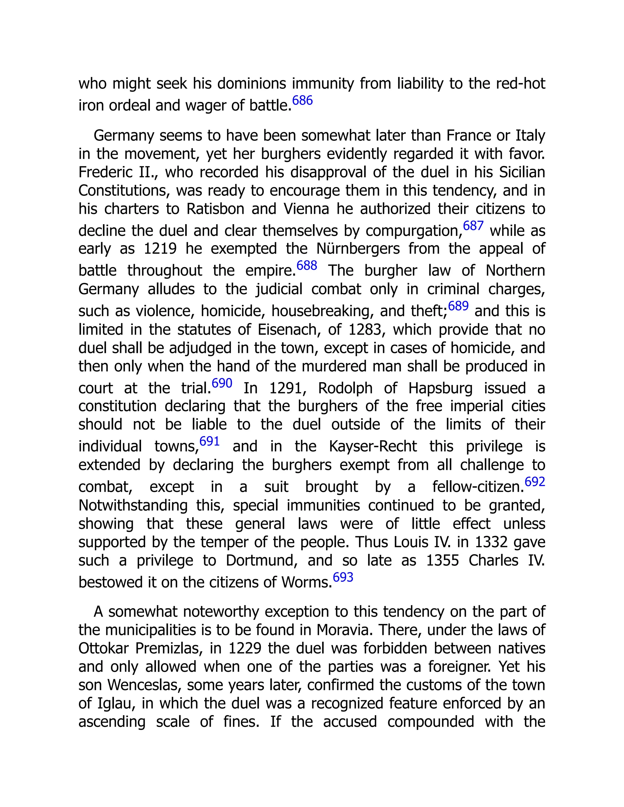 who might seek his dominions immunity from liability to the red-hot
iron ordeal and wager of battle.686
Germany seems to have been somewhat later than France or Italy
in the movement, yet her burghers evidently regarded it with favor.
Frederic II., who recorded his disapproval of the duel in his Sicilian
Constitutions, was ready to encourage them in this tendency, and in
his charters to Ratisbon and Vienna he authorized their citizens to
decline the duel and clear themselves by compurgation,687 while as
early as 1219 he exempted the Nürnbergers from the appeal of
battle throughout the empire.688 The burgher law of Northern
Germany alludes to the judicial combat only in criminal charges,
such as violence, homicide, housebreaking, and theft;689 and this is
limited in the statutes of Eisenach, of 1283, which provide that no
duel shall be adjudged in the town, except in cases of homicide, and
then only when the hand of the murdered man shall be produced in
court at the trial.690 In 1291, Rodolph of Hapsburg issued a
constitution declaring that the burghers of the free imperial cities
should not be liable to the duel outside of the limits of their
individual towns,691 and in the Kayser-Recht this privilege is
extended by declaring the burghers exempt from all challenge to
combat, except in a suit brought by a fellow-citizen.692
Notwithstanding this, special immunities continued to be granted,
showing that these general laws were of little effect unless
supported by the temper of the people. Thus Louis IV. in 1332 gave
such a privilege to Dortmund, and so late as 1355 Charles IV.
bestowed it on the citizens of Worms.693
A somewhat noteworthy exception to this tendency on the part of
the municipalities is to be found in Moravia. There, under the laws of
Ottokar Premizlas, in 1229 the duel was forbidden between natives
and only allowed when one of the parties was a foreigner. Yet his
son Wenceslas, some years later, confirmed the customs of the town
of Iglau, in which the duel was a recognized feature enforced by an
ascending scale of fines. If the accused compounded with the
 